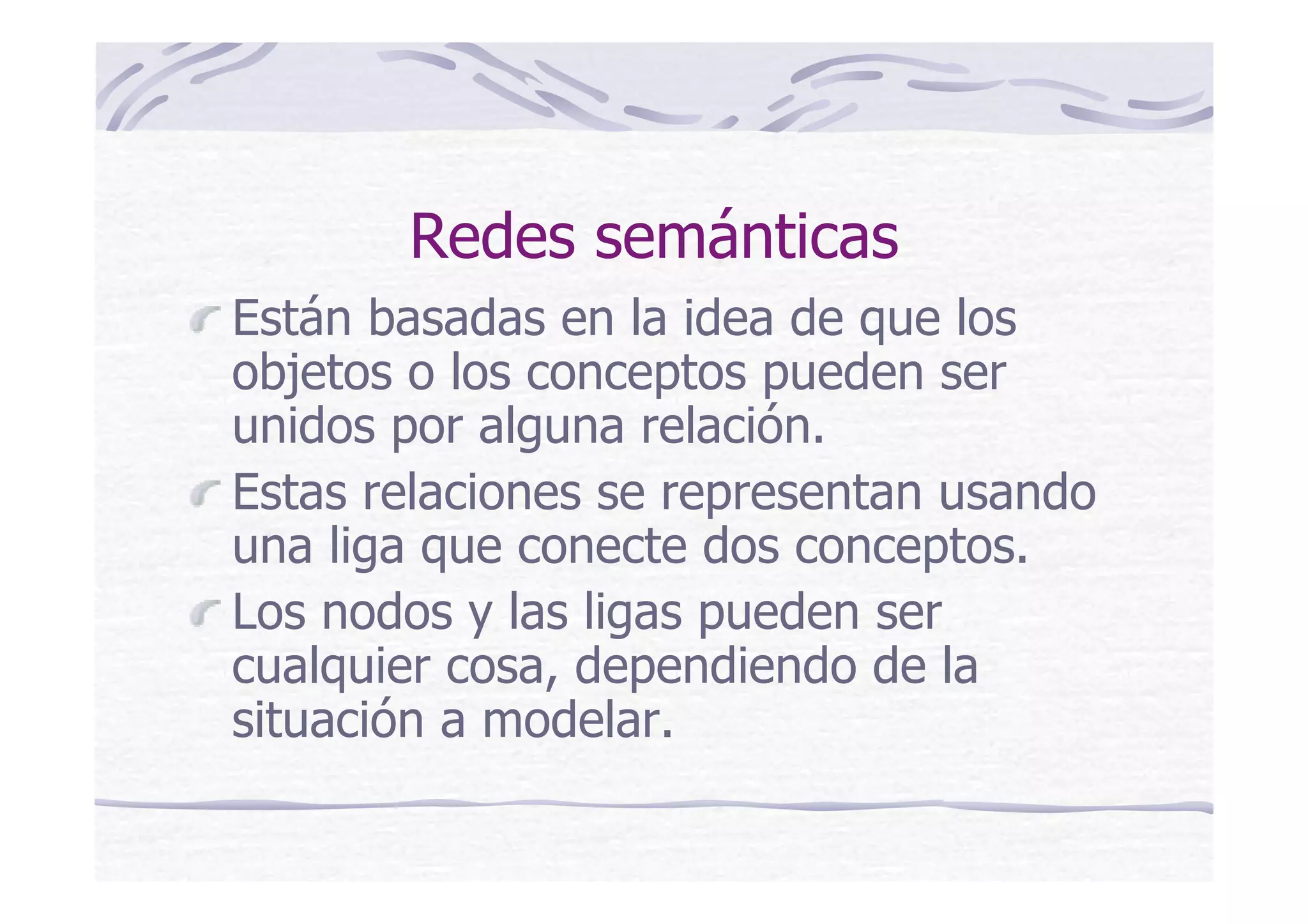 Redes semánticas
Están basadas en la idea de que los
objetos o los conceptos pueden ser
unidos por alguna relación.
Estas relaciones se representan usando
una liga que conecte dos conceptos.
Los nodos y las ligas pueden ser
cualquier cosa, dependiendo de la
situación a modelar.
 