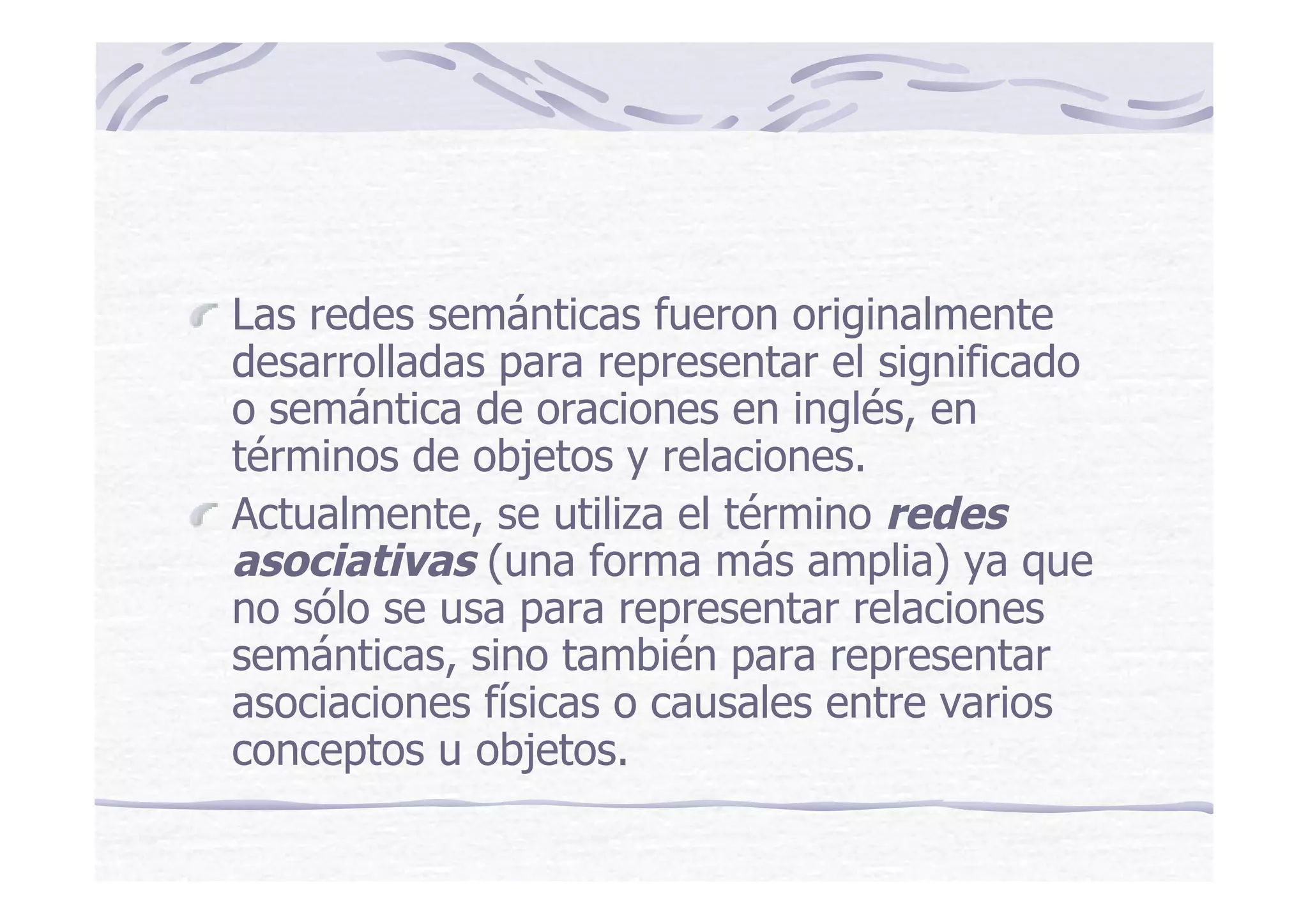 Las redes semánticas fueron originalmente
desarrolladas para representar el significado
o semántica de oraciones en inglés, en
términos de objetos y relaciones.
Actualmente, se utiliza el término redes
asociativas (una forma más amplia) ya que
no sólo se usa para representar relaciones
semánticas, sino también para representar
asociaciones físicas o causales entre varios
conceptos u objetos.
 
