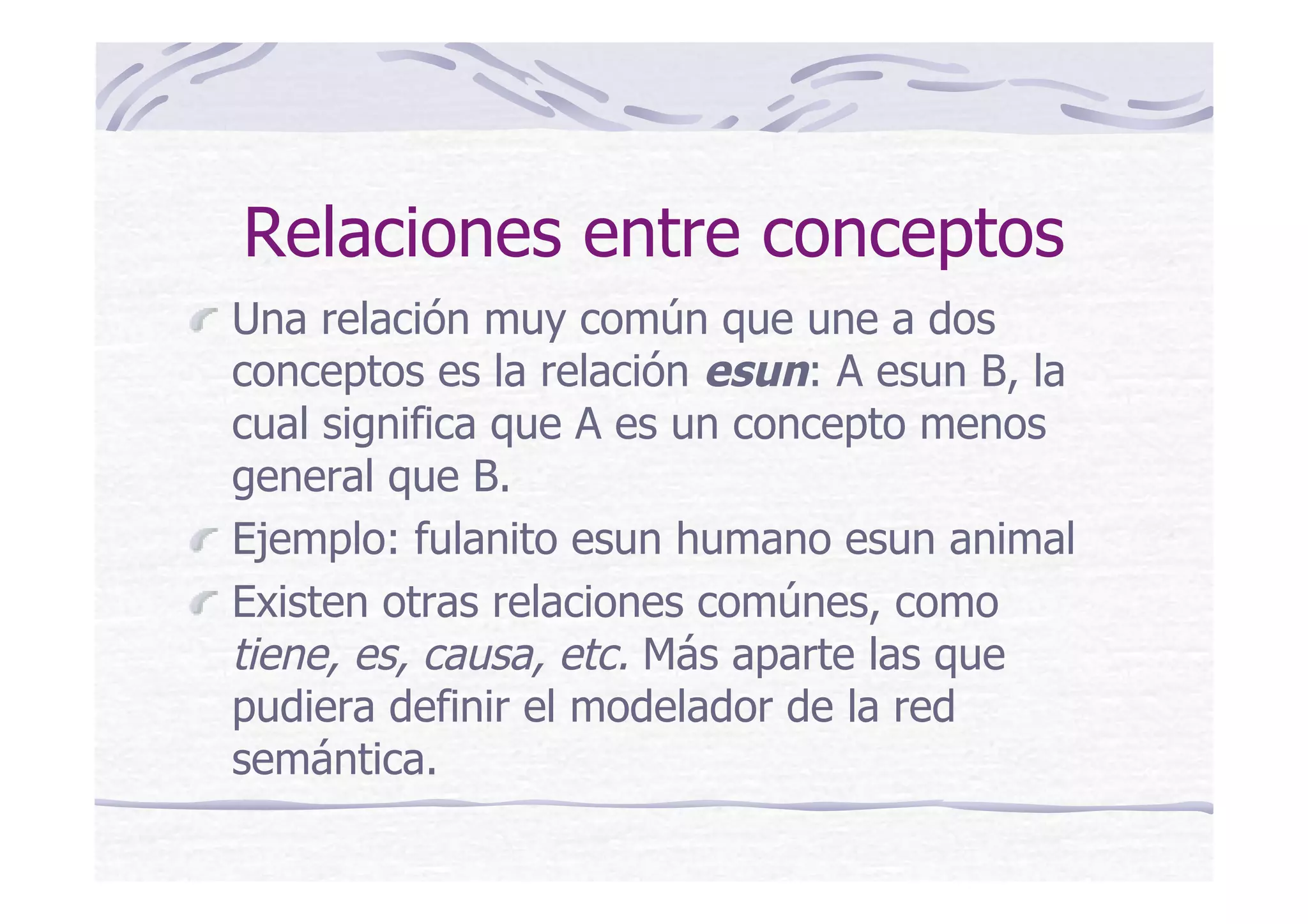 Relaciones entre conceptos
Una relación muy común que une a dos
conceptos es la relación esun: A esun B, la
cual significa que A es un concepto menos
general que B.
Ejemplo: fulanito esun humano esun animal
Existen otras relaciones comúnes, como
tiene, es, causa, etc. Más aparte las que
pudiera definir el modelador de la red
semántica.
 