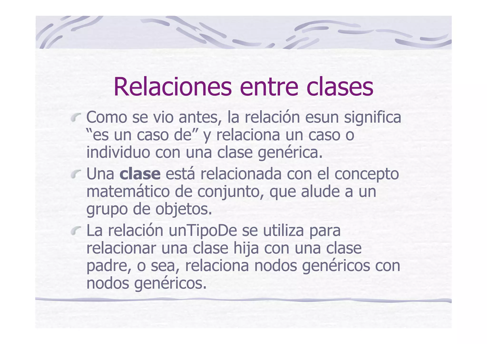 Relaciones entre clases
Como se vio antes, la relación esun significa
“es un caso de” y relaciona un caso o
individuo con una clase genérica.
Una clase está relacionada con el concepto
matemático de conjunto, que alude a un
grupo de objetos.
La relación unTipoDe se utiliza para
relacionar una clase hija con una clase
padre, o sea, relaciona nodos genéricos con
nodos genéricos.
 