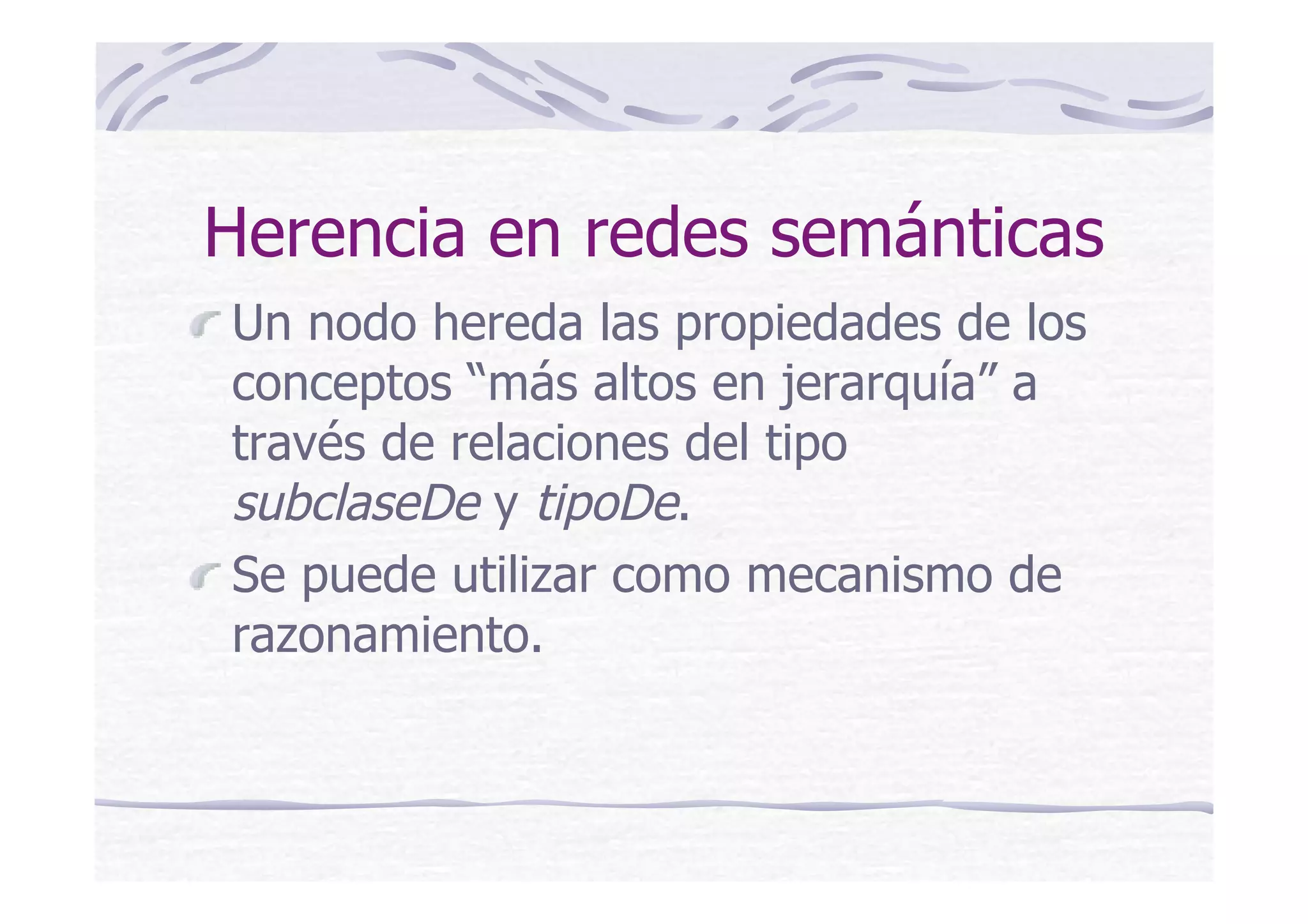 Herencia en redes semánticas
Un nodo hereda las propiedades de los
conceptos “más altos en jerarquía” a
través de relaciones del tipo
subclaseDe y tipoDe.
Se puede utilizar como mecanismo de
razonamiento.
 
