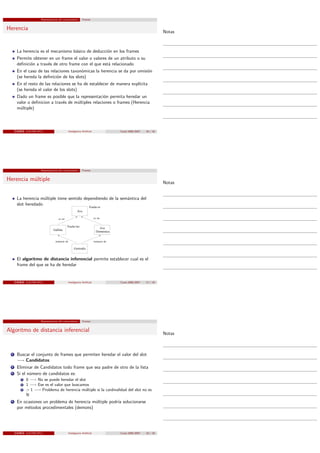 Representacion del conocimiento         Frames


Herencia
                                                                                                                        Notas



       La herencia es el mecanismo básico de deducción en los frames
       Permite obtener en un frame el valor o valores de un atributo o su
       deﬁnición a través de otro frame con el que está relacionado
       En el caso de las relaciones taxonómicas la herencia se da por omisión
       (se hereda la deﬁnición de los slots)
       En el resto de las relaciones se ha de establecer de manera explícita
       (se hereda el valor de los slots)
       Dado un frame es posible que la representación permita heredar un
       valor o deﬁnicion a través de múltiples relaciones o frames (Herencia
       múltiple)



      c b e a (LSI-FIB-UPC)                         Inteligencia Artiﬁcial                  Curso 2006/2007   16 / 18




                         Representacion del conocimiento         Frames


Herencia múltiple
                                                                                                                        Notas


       La herencia múltiple tiene sentido dependiendo de la semántica del
       slot heredado
                                                                       Vuela=si
                                                            Ave

                                       es−un                                 es−un


                                                Vuela=no
                                                                                 Ave
                                   Gallina
                                                                               Doméstica


                                     instancia−de                            instancia−de

                                                         Gertrudis


       El algoritmo de distancia inferencial permite establecer cual es el
       frame del que se ha de heredar


      c b e a (LSI-FIB-UPC)                         Inteligencia Artiﬁcial                  Curso 2006/2007   17 / 18




                         Representacion del conocimiento         Frames


Algoritmo de distancia inferencial
                                                                                                                        Notas



  1    Buscar el conjunto de frames que permiten heredar el valor del slot
       −→ Candidatos
  2    Eliminar de Candidatos todo frame que sea padre de otro de la lista
  3    Si el número de candidatos es:
           1   0 −→ No se puede heredar el slot
           2   1 −→ Ese es el valor que buscamos
           3   > 1 −→ Problema de herencia múltiple si la cardinalidad del slot no es
               N
  4    En ocasiones un problema de herencia múltiple podría solucionarse
       por métodos procedimentales (demons)




      c b e a (LSI-FIB-UPC)                         Inteligencia Artiﬁcial                  Curso 2006/2007   18 / 18
 