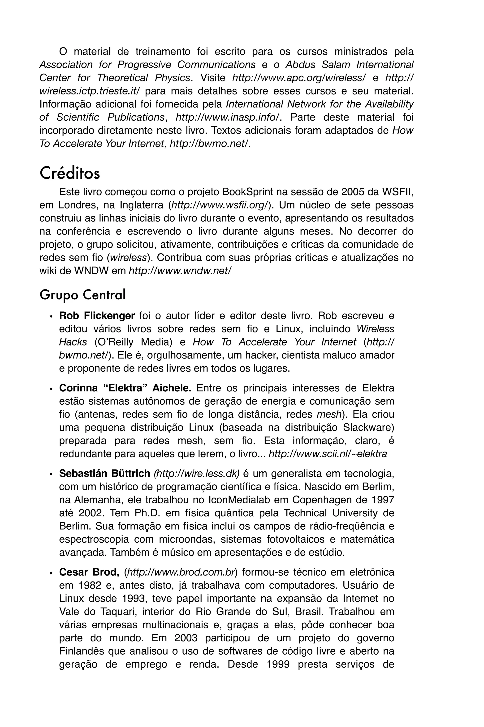 O material de treinamento foi escrito para os cursos ministrados pela
Association for Progressive Communications e o Abdus Salam International
Center for Theoretical Physics. Visite http://www.apc.org/wireless/ e http://
wireless.ictp.trieste.it/ para mais detalhes sobre esses cursos e seu material.
Informação adicional foi fornecida pela International Network for the Availability
of Scientific Publications, http://www.inasp.info/. Parte deste material foi
incorporado diretamente neste livro. Textos adicionais foram adaptados de How
To Accelerate Your Internet, http://bwmo.net/.


Créditos
     Este livro começou como o projeto BookSprint na sessão de 2005 da WSFII,
em Londres, na Inglaterra (http://www.wsfii.org/). Um núcleo de sete pessoas
construiu as linhas iniciais do livro durante o evento, apresentando os resultados
na conferência e escrevendo o livro durante alguns meses. No decorrer do
projeto, o grupo solicitou, ativamente, contribuições e críticas da comunidade de
redes sem fio (wireless). Contribua com suas próprias críticas e atualizações no
wiki de WNDW em http://www.wndw.net/

Grupo Central
  • Rob Flickenger foi o autor líder e editor deste livro. Rob escreveu e
    editou vários livros sobre redes sem fio e Linux, incluindo Wireless
    Hacks (OʼReilly Media) e How To Accelerate Your Internet (http://
    bwmo.net/). Ele é, orgulhosamente, um hacker, cientista maluco amador
    e proponente de redes livres em todos os lugares.

  • Corinna “Elektra” Aichele. Entre os principais interesses de Elektra
    estão sistemas autônomos de geração de energia e comunicação sem
    fio (antenas, redes sem fio de longa distância, redes mesh). Ela criou
    uma pequena distribuição Linux (baseada na distribuição Slackware)
    preparada para redes mesh, sem fio. Esta informação, claro, é
    redundante para aqueles que lerem, o livro... http://www.scii.nl/~elektra
  • Sebastián Büttrich (http://wire.less.dk) é um generalista em tecnologia,
    com um histórico de programação científica e física. Nascido em Berlim,
    na Alemanha, ele trabalhou no IconMedialab em Copenhagen de 1997
    até 2002. Tem Ph.D. em física quântica pela Technical University de
    Berlim. Sua formação em física inclui os campos de rádio-freqüência e
    espectroscopia com microondas, sistemas fotovoltaicos e matemática
    avançada. Também é músico em apresentações e de estúdio.
  • Cesar Brod, (http://www.brod.com.br) formou-se técnico em eletrônica
    em 1982 e, antes disto, já trabalhava com computadores. Usuário de
    Linux desde 1993, teve papel importante na expansão da Internet no
    Vale do Taquari, interior do Rio Grande do Sul, Brasil. Trabalhou em
    várias empresas multinacionais e, graças a elas, pôde conhecer boa
    parte do mundo. Em 2003 participou de um projeto do governo
    Finlandês que analisou o uso de softwares de código livre e aberto na
    geração de emprego e renda. Desde 1999 presta serviços de
 