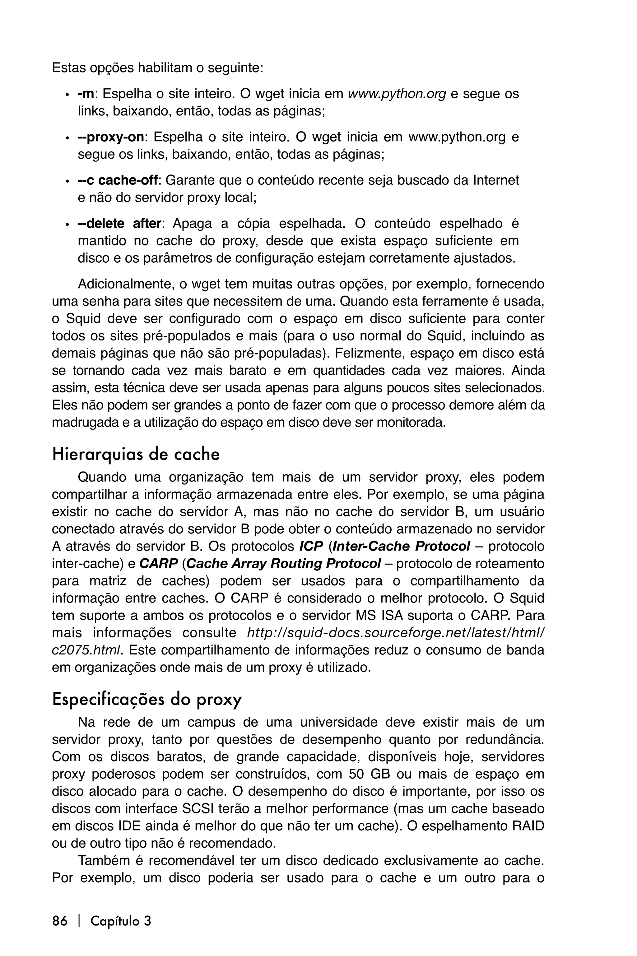 Estas opções habilitam o seguinte:
  • -m: Espelha o site inteiro. O wget inicia em www.python.org e segue os
    links, baixando, então, todas as páginas;

  • --proxy-on: Espelha o site inteiro. O wget inicia em www.python.org e
    segue os links, baixando, então, todas as páginas;

  • --c cache-off: Garante que o conteúdo recente seja buscado da Internet
    e não do servidor proxy local;

  • --delete after: Apaga a cópia espelhada. O conteúdo espelhado é
    mantido no cache do proxy, desde que exista espaço suficiente em
    disco e os parâmetros de configuração estejam corretamente ajustados.
    Adicionalmente, o wget tem muitas outras opções, por exemplo, fornecendo
uma senha para sites que necessitem de uma. Quando esta ferramente é usada,
o Squid deve ser configurado com o espaço em disco suficiente para conter
todos os sites pré-populados e mais (para o uso normal do Squid, incluindo as
demais páginas que não são pré-populadas). Felizmente, espaço em disco está
se tornando cada vez mais barato e em quantidades cada vez maiores. Ainda
assim, esta técnica deve ser usada apenas para alguns poucos sites selecionados.
Eles não podem ser grandes a ponto de fazer com que o processo demore além da
madrugada e a utilização do espaço em disco deve ser monitorada.

Hierarquias de cache
     Quando uma organização tem mais de um servidor proxy, eles podem
compartilhar a informação armazenada entre eles. Por exemplo, se uma página
existir no cache do servidor A, mas não no cache do servidor B, um usuário
conectado através do servidor B pode obter o conteúdo armazenado no servidor
A através do servidor B. Os protocolos ICP (Inter-Cache Protocol – protocolo
inter-cache) e CARP (Cache Array Routing Protocol – protocolo de roteamento
para matriz de caches) podem ser usados para o compartilhamento da
informação entre caches. O CARP é considerado o melhor protocolo. O Squid
tem suporte a ambos os protocolos e o servidor MS ISA suporta o CARP. Para
mais informações consulte http://squid-docs.sourceforge.net/latest/html/
c2075.html. Este compartilhamento de informações reduz o consumo de banda
em organizações onde mais de um proxy é utilizado.

Especificações do proxy
    Na rede de um campus de uma universidade deve existir mais de um
servidor proxy, tanto por questões de desempenho quanto por redundância.
Com os discos baratos, de grande capacidade, disponíveis hoje, servidores
proxy poderosos podem ser construídos, com 50 GB ou mais de espaço em
disco alocado para o cache. O desempenho do disco é importante, por isso os
discos com interface SCSI terão a melhor performance (mas um cache baseado
em discos IDE ainda é melhor do que não ter um cache). O espelhamento RAID
ou de outro tipo não é recomendado.
    Também é recomendável ter um disco dedicado exclusivamente ao cache.
Por exemplo, um disco poderia ser usado para o cache e um outro para o


86  Capítulo 3
 