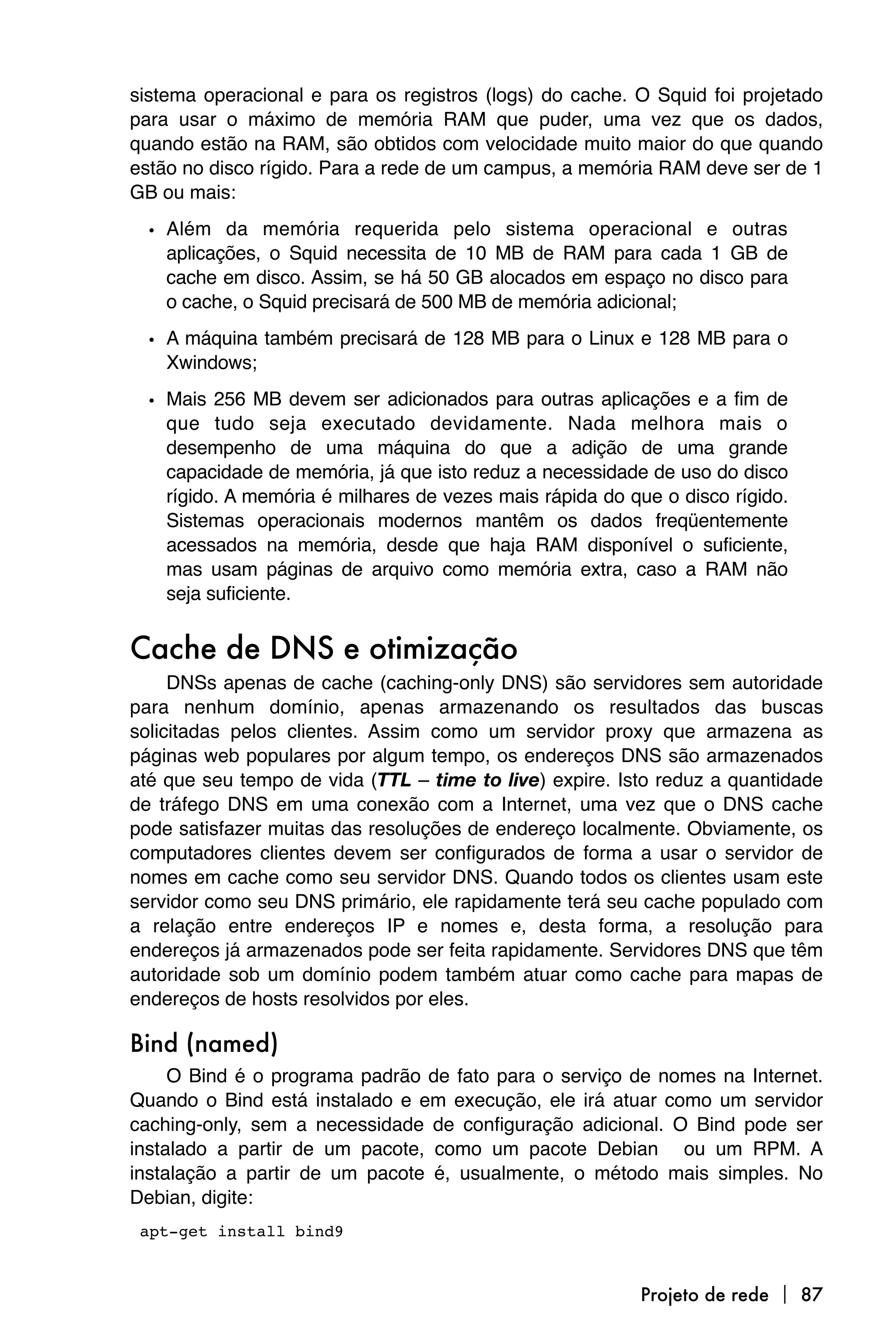sistema operacional e para os registros (logs) do cache. O Squid foi projetado
para usar o máximo de memória RAM que puder, uma vez que os dados,
quando estão na RAM, são obtidos com velocidade muito maior do que quando
estão no disco rígido. Para a rede de um campus, a memória RAM deve ser de 1
GB ou mais:

  • Além da memória requerida pelo sistema operacional e outras
    aplicações, o Squid necessita de 10 MB de RAM para cada 1 GB de
    cache em disco. Assim, se há 50 GB alocados em espaço no disco para
    o cache, o Squid precisará de 500 MB de memória adicional;

  • A máquina também precisará de 128 MB para o Linux e 128 MB para o
    Xwindows;

  • Mais 256 MB devem ser adicionados para outras aplicações e a fim de
    que tudo seja executado devidamente. Nada melhora mais o
    desempenho de uma máquina do que a adição de uma grande
    capacidade de memória, já que isto reduz a necessidade de uso do disco
    rígido. A memória é milhares de vezes mais rápida do que o disco rígido.
    Sistemas operacionais modernos mantêm os dados freqüentemente
    acessados na memória, desde que haja RAM disponível o suficiente,
    mas usam páginas de arquivo como memória extra, caso a RAM não
    seja suficiente.


Cache de DNS e otimização
     DNSs apenas de cache (caching-only DNS) são servidores sem autoridade
para nenhum domínio, apenas armazenando os resultados das buscas
solicitadas pelos clientes. Assim como um servidor proxy que armazena as
páginas web populares por algum tempo, os endereços DNS são armazenados
até que seu tempo de vida (TTL – time to live) expire. Isto reduz a quantidade
de tráfego DNS em uma conexão com a Internet, uma vez que o DNS cache
pode satisfazer muitas das resoluções de endereço localmente. Obviamente, os
computadores clientes devem ser configurados de forma a usar o servidor de
nomes em cache como seu servidor DNS. Quando todos os clientes usam este
servidor como seu DNS primário, ele rapidamente terá seu cache populado com
a relação entre endereços IP e nomes e, desta forma, a resolução para
endereços já armazenados pode ser feita rapidamente. Servidores DNS que têm
autoridade sob um domínio podem também atuar como cache para mapas de
endereços de hosts resolvidos por eles.

Bind (named)
     O Bind é o programa padrão de fato para o serviço de nomes na Internet.
Quando o Bind está instalado e em execução, ele irá atuar como um servidor
caching-only, sem a necessidade de configuração adicional. O Bind pode ser
instalado a partir de um pacote, como um pacote Debian ou um RPM. A
instalação a partir de um pacote é, usualmente, o método mais simples. No
Debian, digite:

apt-get install bind9



                                                          Projeto de rede  87
 