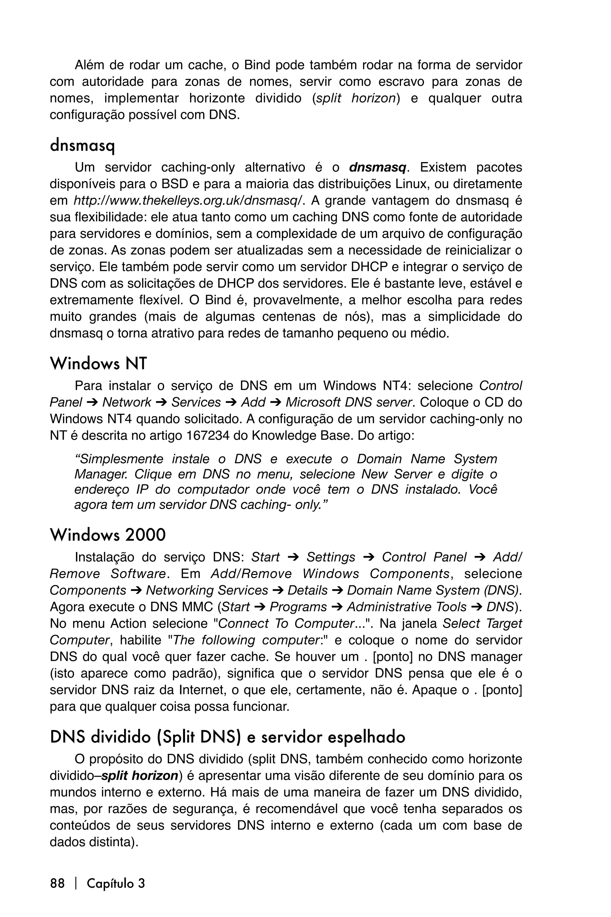 Além de rodar um cache, o Bind pode também rodar na forma de servidor
com autoridade para zonas de nomes, servir como escravo para zonas de
nomes, implementar horizonte dividido (split horizon) e qualquer outra
configuração possível com DNS.

dnsmasq
    Um servidor caching-only alternativo é o dnsmasq. Existem pacotes
disponíveis para o BSD e para a maioria das distribuições Linux, ou diretamente
em http://www.thekelleys.org.uk/dnsmasq/. A grande vantagem do dnsmasq é
sua flexibilidade: ele atua tanto como um caching DNS como fonte de autoridade
para servidores e domínios, sem a complexidade de um arquivo de configuração
de zonas. As zonas podem ser atualizadas sem a necessidade de reinicializar o
serviço. Ele também pode servir como um servidor DHCP e integrar o serviço de
DNS com as solicitações de DHCP dos servidores. Ele é bastante leve, estável e
extremamente flexível. O Bind é, provavelmente, a melhor escolha para redes
muito grandes (mais de algumas centenas de nós), mas a simplicidade do
dnsmasq o torna atrativo para redes de tamanho pequeno ou médio.

Windows NT
    Para instalar o serviço de DNS em um Windows NT4: selecione Control
Panel ➔ Network ➔ Services ➔ Add ➔ Microsoft DNS server. Coloque o CD do
Windows NT4 quando solicitado. A configuração de um servidor caching-only no
NT é descrita no artigo 167234 do Knowledge Base. Do artigo:
    “Simplesmente instale o DNS e execute o Domain Name System
    Manager. Clique em DNS no menu, selecione New Server e digite o
    endereço IP do computador onde você tem o DNS instalado. Você
    agora tem um servidor DNS caching- only.”

Windows 2000
     Instalação do serviço DNS: Start ➔ Settings ➔ Control Panel ➔ Add/
Remove Software. Em Add/Remove Windows Components, selecione
Components ➔ Networking Services ➔ Details ➔ Domain Name System (DNS).
Agora execute o DNS MMC (Start ➔ Programs ➔ Administrative Tools ➔ DNS).
No menu Action selecione "Connect To Computer...". Na janela Select Target
Computer, habilite "The following computer:" e coloque o nome do servidor
DNS do qual você quer fazer cache. Se houver um . [ponto] no DNS manager
(isto aparece como padrão), significa que o servidor DNS pensa que ele é o
servidor DNS raiz da Internet, o que ele, certamente, não é. Apaque o . [ponto]
para que qualquer coisa possa funcionar.

DNS dividido (Split DNS) e servidor espelhado
     O propósito do DNS dividido (split DNS, também conhecido como horizonte
dividido–split horizon) é apresentar uma visão diferente de seu domínio para os
mundos interno e externo. Há mais de uma maneira de fazer um DNS dividido,
mas, por razões de segurança, é recomendável que você tenha separados os
conteúdos de seus servidores DNS interno e externo (cada um com base de
dados distinta).


88  Capítulo 3
 