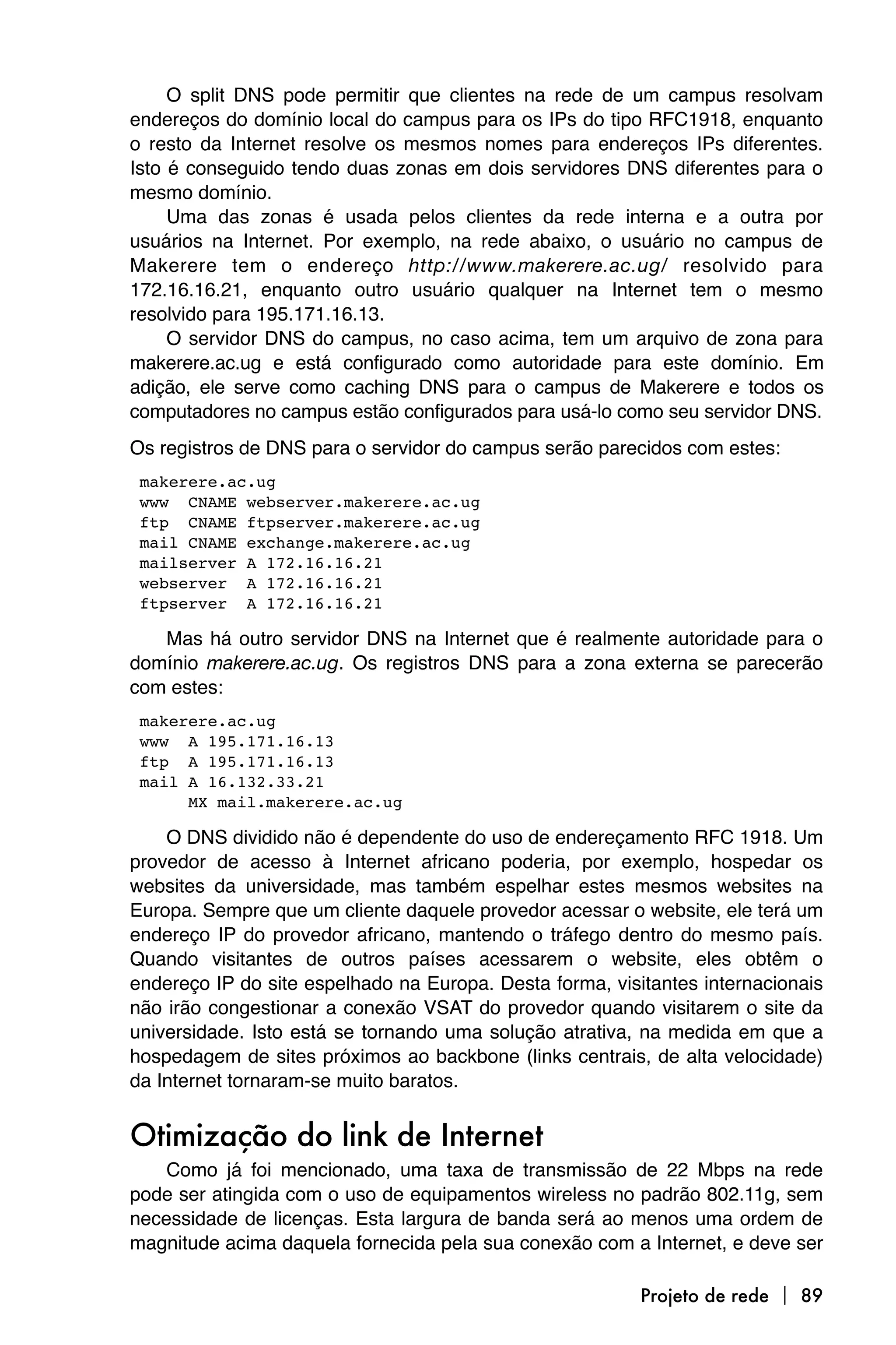 O split DNS pode permitir que clientes na rede de um campus resolvam
endereços do domínio local do campus para os IPs do tipo RFC1918, enquanto
o resto da Internet resolve os mesmos nomes para endereços IPs diferentes.
Isto é conseguido tendo duas zonas em dois servidores DNS diferentes para o
mesmo domínio.
     Uma das zonas é usada pelos clientes da rede interna e a outra por
usuários na Internet. Por exemplo, na rede abaixo, o usuário no campus de
Makerere tem o endereço http://www.makerere.ac.ug/ resolvido para
172.16.16.21, enquanto outro usuário qualquer na Internet tem o mesmo
resolvido para 195.171.16.13.
     O servidor DNS do campus, no caso acima, tem um arquivo de zona para
makerere.ac.ug e está configurado como autoridade para este domínio. Em
adição, ele serve como caching DNS para o campus de Makerere e todos os
computadores no campus estão configurados para usá-lo como seu servidor DNS.
Os registros de DNS para o servidor do campus serão parecidos com estes:

makerere.ac.ug

www CNAME webserver.makerere.ac.ug

ftp CNAME ftpserver.makerere.ac.ug

mail CNAME exchange.makerere.ac.ug

mailserver A 172.16.16.21

webserver A 172.16.16.21

ftpserver A 172.16.16.21

   Mas há outro servidor DNS na Internet que é realmente autoridade para o
domínio makerere.ac.ug. Os registros DNS para a zona externa se parecerão
com estes:

makerere.ac.ug

www A 195.171.16.13

ftp A 195.171.16.13

mail A 16.132.33.21

     MX mail.makerere.ac.ug

    O DNS dividido não é dependente do uso de endereçamento RFC 1918. Um
provedor de acesso à Internet africano poderia, por exemplo, hospedar os
websites da universidade, mas também espelhar estes mesmos websites na
Europa. Sempre que um cliente daquele provedor acessar o website, ele terá um
endereço IP do provedor africano, mantendo o tráfego dentro do mesmo país.
Quando visitantes de outros países acessarem o website, eles obtêm o
endereço IP do site espelhado na Europa. Desta forma, visitantes internacionais
não irão congestionar a conexão VSAT do provedor quando visitarem o site da
universidade. Isto está se tornando uma solução atrativa, na medida em que a
hospedagem de sites próximos ao backbone (links centrais, de alta velocidade)
da Internet tornaram-se muito baratos.


Otimização do link de Internet
    Como já foi mencionado, uma taxa de transmissão de 22 Mbps na rede
pode ser atingida com o uso de equipamentos wireless no padrão 802.11g, sem
necessidade de licenças. Esta largura de banda será ao menos uma ordem de
magnitude acima daquela fornecida pela sua conexão com a Internet, e deve ser

                                                          Projeto de rede  89
 