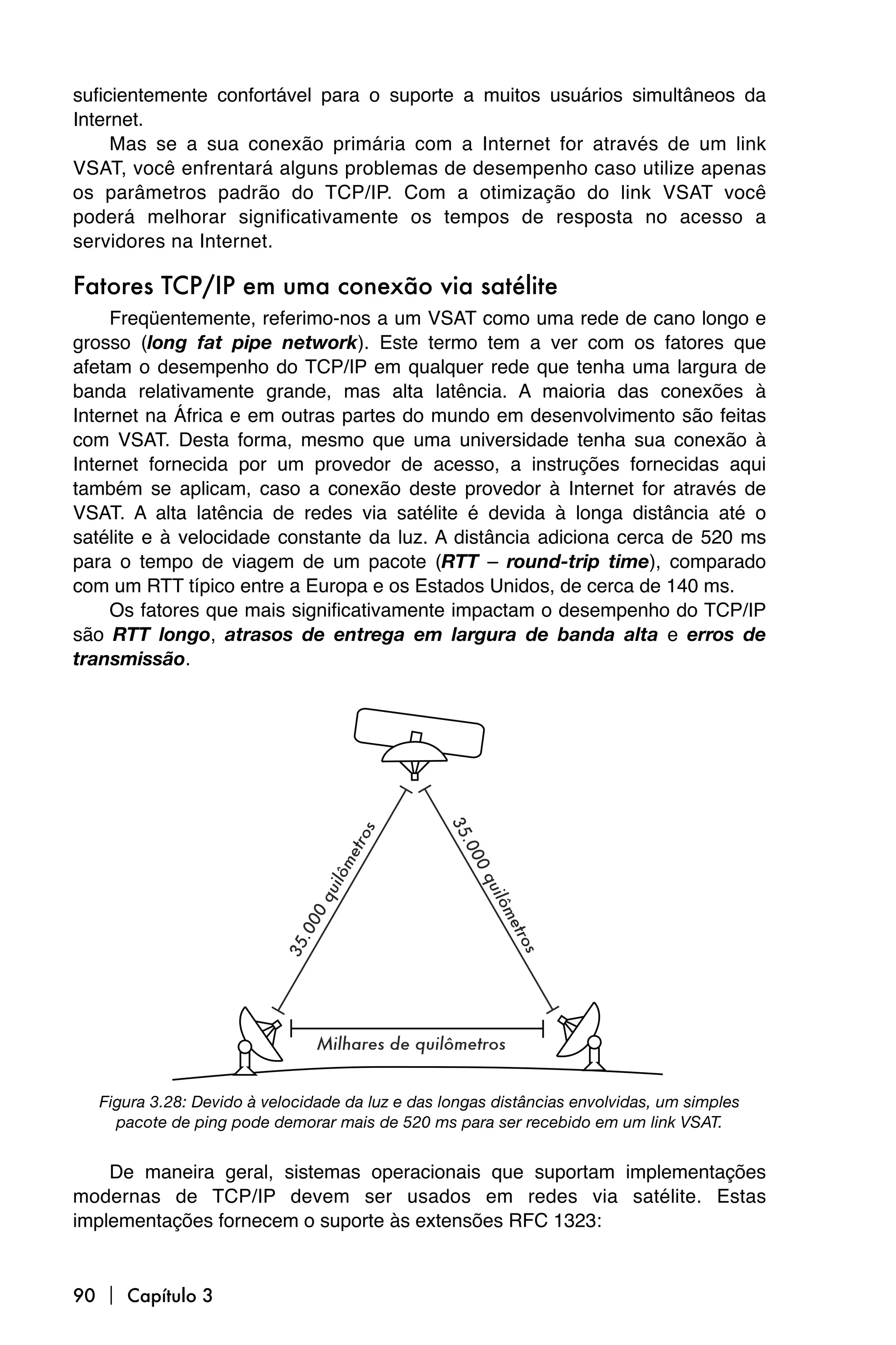 suficientemente confortável para o suporte a muitos usuários simultâneos da
Internet.
     Mas se a sua conexão primária com a Internet for através de um link
VSAT, você enfrentará alguns problemas de desempenho caso utilize apenas
os parâmetros padrão do TCP/IP. Com a otimização do link VSAT você
poderá melhorar significativamente os tempos de resposta no acesso a
servidores na Internet.

Fatores TCP/IP em uma conexão via satélite
     Freqüentemente, referimo-nos a um VSAT como uma rede de cano longo e
grosso (long fat pipe network). Este termo tem a ver com os fatores que
afetam o desempenho do TCP/IP em qualquer rede que tenha uma largura de
banda relativamente grande, mas alta latência. A maioria das conexões à
Internet na África e em outras partes do mundo em desenvolvimento são feitas
com VSAT. Desta forma, mesmo que uma universidade tenha sua conexão à
Internet fornecida por um provedor de acesso, a instruções fornecidas aqui
também se aplicam, caso a conexão deste provedor à Internet for através de
VSAT. A alta latência de redes via satélite é devida à longa distância até o
satélite e à velocidade constante da luz. A distância adiciona cerca de 520 ms
para o tempo de viagem de um pacote (RTT – round-trip time), comparado
com um RTT típico entre a Europa e os Estados Unidos, de cerca de 140 ms.
     Os fatores que mais significativamente impactam o desempenho do TCP/IP
são RTT longo, atrasos de entrega em largura de banda alta e erros de
transmissão.




  Figura 3.28: Devido à velocidade da luz e das longas distâncias envolvidas, um simples
    pacote de ping pode demorar mais de 520 ms para ser recebido em um link VSAT.


    De maneira geral, sistemas operacionais que suportam implementações
modernas de TCP/IP devem ser usados em redes via satélite. Estas
implementações fornecem o suporte às extensões RFC 1323:


90  Capítulo 3
 