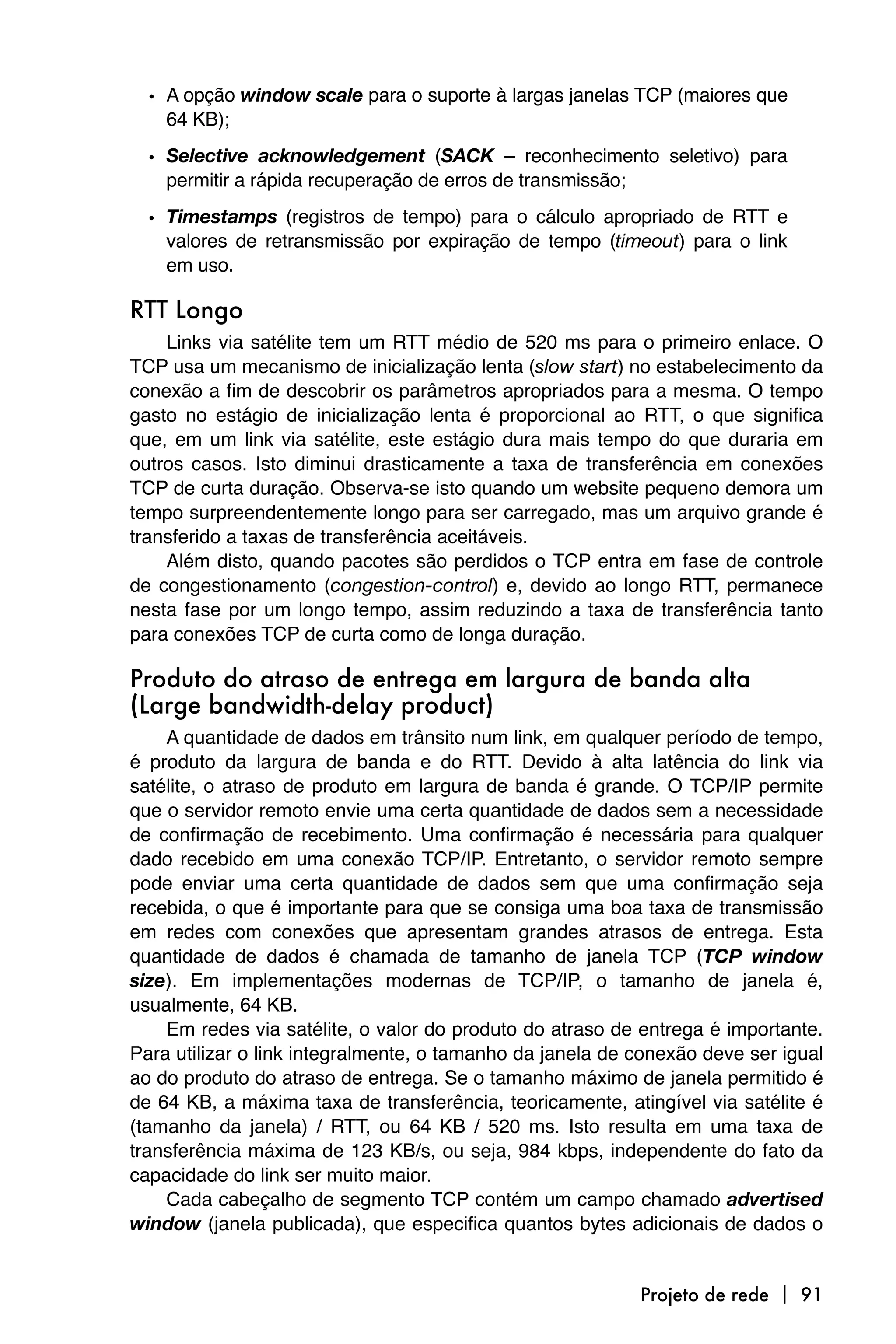 • A opção window scale para o suporte à largas janelas TCP (maiores que
    64 KB);
  • Selective acknowledgement (SACK – reconhecimento seletivo) para
    permitir a rápida recuperação de erros de transmissão;
  • Timestamps (registros de tempo) para o cálculo apropriado de RTT e
    valores de retransmissão por expiração de tempo (timeout) para o link
    em uso.

RTT Longo
    Links via satélite tem um RTT médio de 520 ms para o primeiro enlace. O
TCP usa um mecanismo de inicialização lenta (slow start) no estabelecimento da
conexão a fim de descobrir os parâmetros apropriados para a mesma. O tempo
gasto no estágio de inicialização lenta é proporcional ao RTT, o que significa
que, em um link via satélite, este estágio dura mais tempo do que duraria em
outros casos. Isto diminui drasticamente a taxa de transferência em conexões
TCP de curta duração. Observa-se isto quando um website pequeno demora um
tempo surpreendentemente longo para ser carregado, mas um arquivo grande é
transferido a taxas de transferência aceitáveis.
    Além disto, quando pacotes são perdidos o TCP entra em fase de controle
de congestionamento (congestion-control) e, devido ao longo RTT, permanece
nesta fase por um longo tempo, assim reduzindo a taxa de transferência tanto
para conexões TCP de curta como de longa duração.

Produto do atraso de entrega em largura de banda alta
(Large bandwidth-delay product)
    A quantidade de dados em trânsito num link, em qualquer período de tempo,
é produto da largura de banda e do RTT. Devido à alta latência do link via
satélite, o atraso de produto em largura de banda é grande. O TCP/IP permite
que o servidor remoto envie uma certa quantidade de dados sem a necessidade
de confirmação de recebimento. Uma confirmação é necessária para qualquer
dado recebido em uma conexão TCP/IP. Entretanto, o servidor remoto sempre
pode enviar uma certa quantidade de dados sem que uma confirmação seja
recebida, o que é importante para que se consiga uma boa taxa de transmissão
em redes com conexões que apresentam grandes atrasos de entrega. Esta
quantidade de dados é chamada de tamanho de janela TCP (TCP window
size). Em implementações modernas de TCP/IP, o tamanho de janela é,
usualmente, 64 KB.
    Em redes via satélite, o valor do produto do atraso de entrega é importante.
Para utilizar o link integralmente, o tamanho da janela de conexão deve ser igual
ao do produto do atraso de entrega. Se o tamanho máximo de janela permitido é
de 64 KB, a máxima taxa de transferência, teoricamente, atingível via satélite é
(tamanho da janela) / RTT, ou 64 KB / 520 ms. Isto resulta em uma taxa de
transferência máxima de 123 KB/s, ou seja, 984 kbps, independente do fato da
capacidade do link ser muito maior.
    Cada cabeçalho de segmento TCP contém um campo chamado advertised
window (janela publicada), que especifica quantos bytes adicionais de dados o


                                                           Projeto de rede  91
 