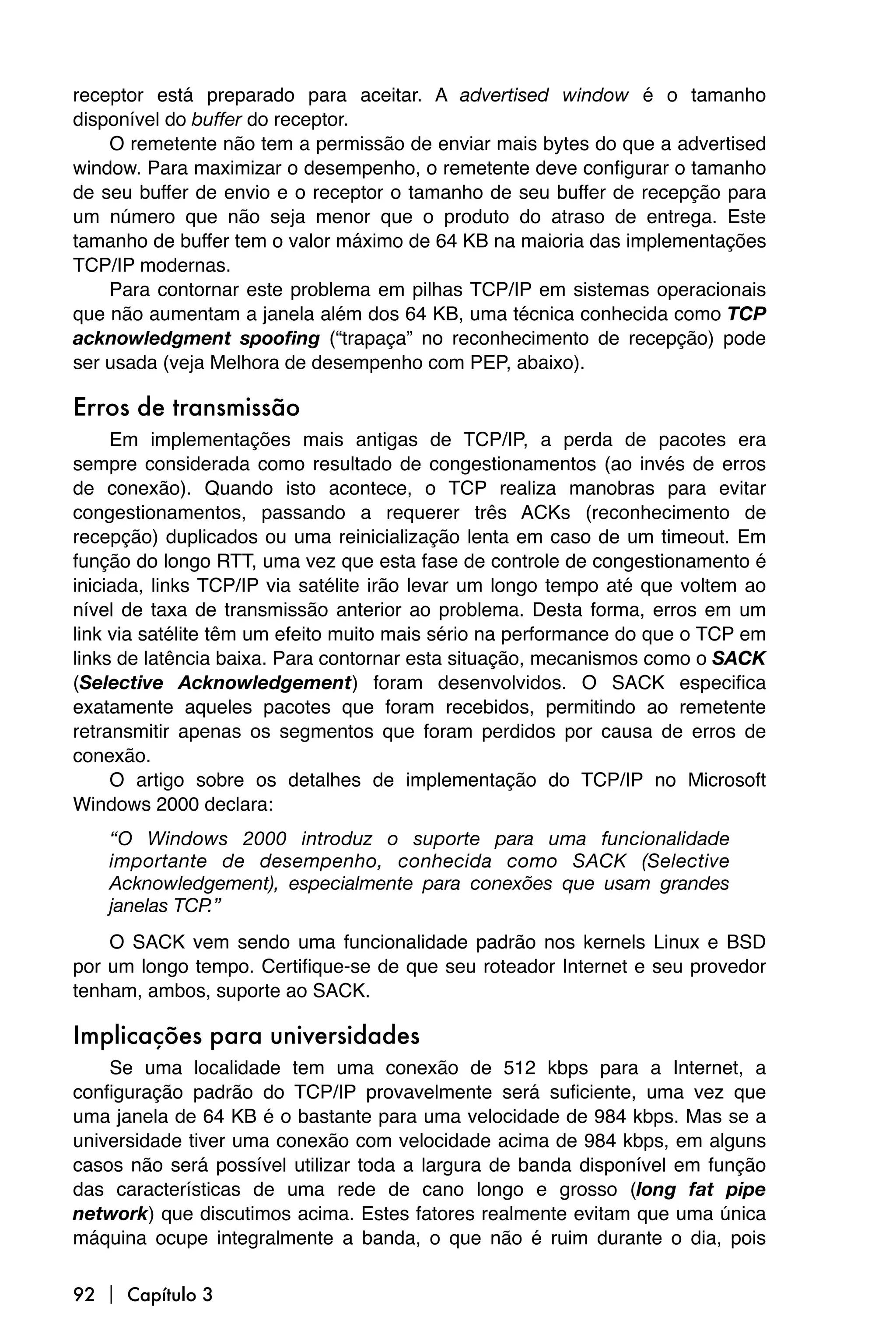 receptor está preparado para aceitar. A advertised window é o tamanho
disponível do buffer do receptor.
    O remetente não tem a permissão de enviar mais bytes do que a advertised
window. Para maximizar o desempenho, o remetente deve configurar o tamanho
de seu buffer de envio e o receptor o tamanho de seu buffer de recepção para
um número que não seja menor que o produto do atraso de entrega. Este
tamanho de buffer tem o valor máximo de 64 KB na maioria das implementações
TCP/IP modernas.
    Para contornar este problema em pilhas TCP/IP em sistemas operacionais
que não aumentam a janela além dos 64 KB, uma técnica conhecida como TCP
acknowledgment spoofing (“trapaça” no reconhecimento de recepção) pode
ser usada (veja Melhora de desempenho com PEP, abaixo).

Erros de transmissão
     Em implementações mais antigas de TCP/IP, a perda de pacotes era
sempre considerada como resultado de congestionamentos (ao invés de erros
de conexão). Quando isto acontece, o TCP realiza manobras para evitar
congestionamentos, passando a requerer três ACKs (reconhecimento de
recepção) duplicados ou uma reinicialização lenta em caso de um timeout. Em
função do longo RTT, uma vez que esta fase de controle de congestionamento é
iniciada, links TCP/IP via satélite irão levar um longo tempo até que voltem ao
nível de taxa de transmissão anterior ao problema. Desta forma, erros em um
link via satélite têm um efeito muito mais sério na performance do que o TCP em
links de latência baixa. Para contornar esta situação, mecanismos como o SACK
(Selective Acknowledgement) foram desenvolvidos. O SACK especifica
exatamente aqueles pacotes que foram recebidos, permitindo ao remetente
retransmitir apenas os segmentos que foram perdidos por causa de erros de
conexão.
     O artigo sobre os detalhes de implementação do TCP/IP no Microsoft
Windows 2000 declara:
    “O Windows 2000 introduz o suporte para uma funcionalidade
    importante de desempenho, conhecida como SACK (Selective
    Acknowledgement), especialmente para conexões que usam grandes
    janelas TCP.”
    O SACK vem sendo uma funcionalidade padrão nos kernels Linux e BSD
por um longo tempo. Certifique-se de que seu roteador Internet e seu provedor
tenham, ambos, suporte ao SACK.

Implicações para universidades
    Se uma localidade tem uma conexão de 512 kbps para a Internet, a
configuração padrão do TCP/IP provavelmente será suficiente, uma vez que
uma janela de 64 KB é o bastante para uma velocidade de 984 kbps. Mas se a
universidade tiver uma conexão com velocidade acima de 984 kbps, em alguns
casos não será possível utilizar toda a largura de banda disponível em função
das características de uma rede de cano longo e grosso (long fat pipe
network) que discutimos acima. Estes fatores realmente evitam que uma única
máquina ocupe integralmente a banda, o que não é ruim durante o dia, pois

92  Capítulo 3
 