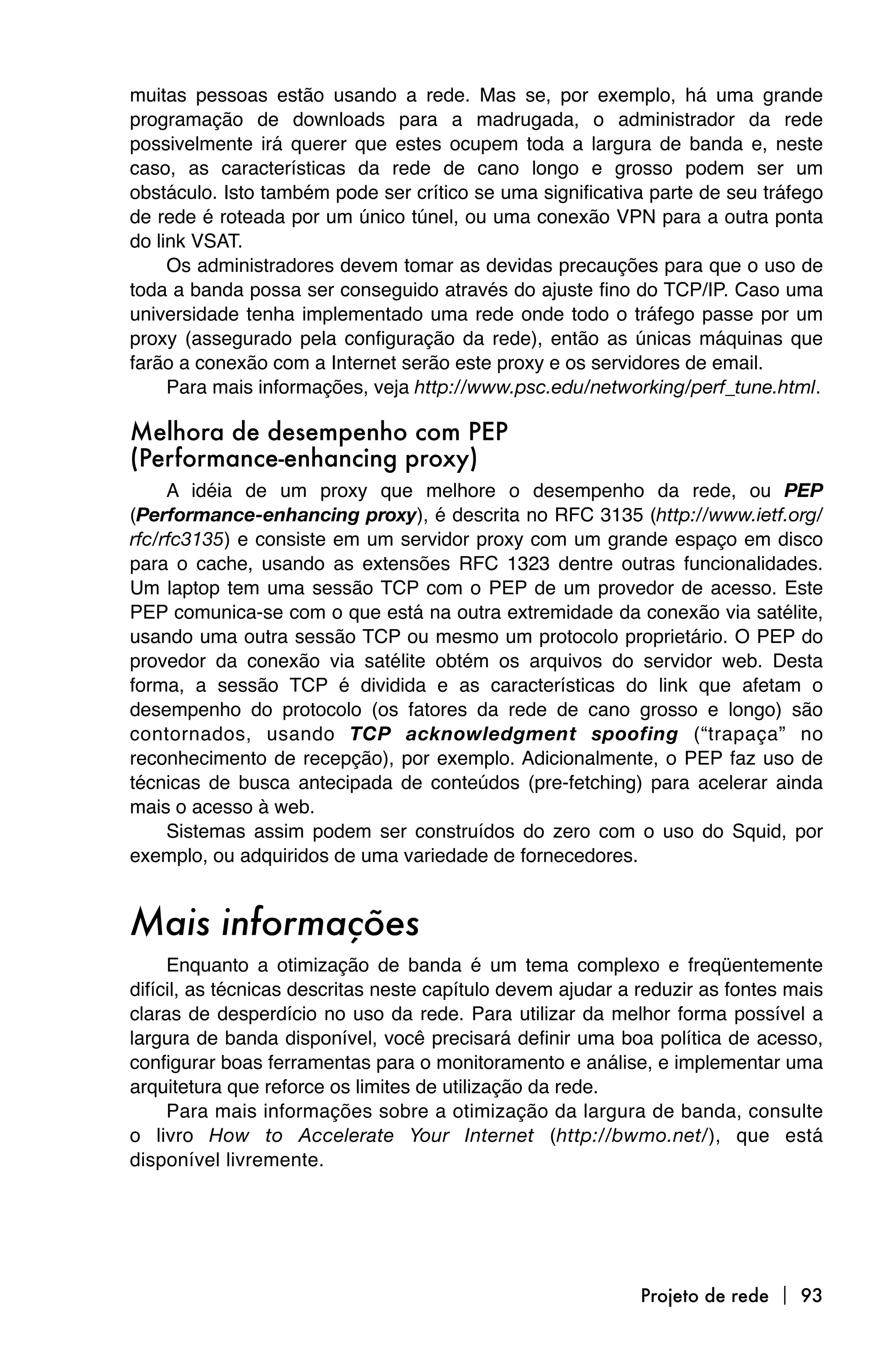 muitas pessoas estão usando a rede. Mas se, por exemplo, há uma grande
programação de downloads para a madrugada, o administrador da rede
possivelmente irá querer que estes ocupem toda a largura de banda e, neste
caso, as características da rede de cano longo e grosso podem ser um
obstáculo. Isto também pode ser crítico se uma significativa parte de seu tráfego
de rede é roteada por um único túnel, ou uma conexão VPN para a outra ponta
do link VSAT.
     Os administradores devem tomar as devidas precauções para que o uso de
toda a banda possa ser conseguido através do ajuste fino do TCP/IP. Caso uma
universidade tenha implementado uma rede onde todo o tráfego passe por um
proxy (assegurado pela configuração da rede), então as únicas máquinas que
farão a conexão com a Internet serão este proxy e os servidores de email.
     Para mais informações, veja http://www.psc.edu/networking/perf_tune.html.

Melhora de desempenho com PEP
(Performance-enhancing proxy)
     A idéia de um proxy que melhore o desempenho da rede, ou PEP
(Performance-enhancing proxy), é descrita no RFC 3135 (http://www.ietf.org/
rfc/rfc3135) e consiste em um servidor proxy com um grande espaço em disco
para o cache, usando as extensões RFC 1323 dentre outras funcionalidades.
Um laptop tem uma sessão TCP com o PEP de um provedor de acesso. Este
PEP comunica-se com o que está na outra extremidade da conexão via satélite,
usando uma outra sessão TCP ou mesmo um protocolo proprietário. O PEP do
provedor da conexão via satélite obtém os arquivos do servidor web. Desta
forma, a sessão TCP é dividida e as características do link que afetam o
desempenho do protocolo (os fatores da rede de cano grosso e longo) são
contornados, usando TCP acknowledgment spoofing (“trapaça” no
reconhecimento de recepção), por exemplo. Adicionalmente, o PEP faz uso de
técnicas de busca antecipada de conteúdos (pre-fetching) para acelerar ainda
mais o acesso à web.
     Sistemas assim podem ser construídos do zero com o uso do Squid, por
exemplo, ou adquiridos de uma variedade de fornecedores.


Mais informações
     Enquanto a otimização de banda é um tema complexo e freqüentemente
difícil, as técnicas descritas neste capítulo devem ajudar a reduzir as fontes mais
claras de desperdício no uso da rede. Para utilizar da melhor forma possível a
largura de banda disponível, você precisará definir uma boa política de acesso,
configurar boas ferramentas para o monitoramento e análise, e implementar uma
arquitetura que reforce os limites de utilização da rede.
     Para mais informações sobre a otimização da largura de banda, consulte
o livro How to Accelerate Your Internet (http://bwmo.net/), que está
disponível livremente.




                                                             Projeto de rede  93
 