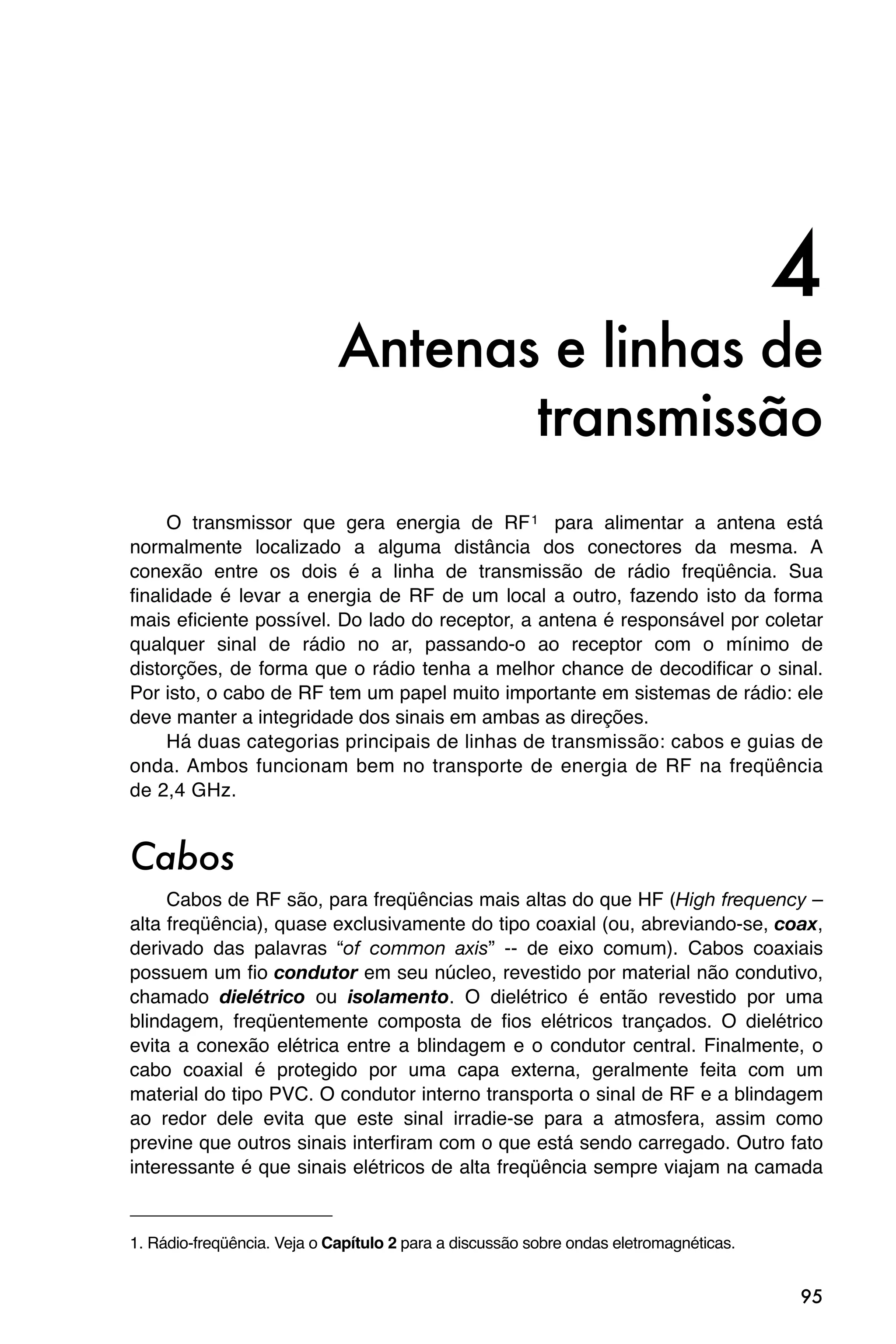 4
                             Antenas e linhas de
                                    transmissão
     O transmissor que gera energia de RF 1 para alimentar a antena está
normalmente localizado a alguma distância dos conectores da mesma. A
conexão entre os dois é a linha de transmissão de rádio freqüência. Sua
finalidade é levar a energia de RF de um local a outro, fazendo isto da forma
mais eficiente possível. Do lado do receptor, a antena é responsável por coletar
qualquer sinal de rádio no ar, passando-o ao receptor com o mínimo de
distorções, de forma que o rádio tenha a melhor chance de decodificar o sinal.
Por isto, o cabo de RF tem um papel muito importante em sistemas de rádio: ele
deve manter a integridade dos sinais em ambas as direções.
     Há duas categorias principais de linhas de transmissão: cabos e guias de
onda. Ambos funcionam bem no transporte de energia de RF na freqüência
de 2,4 GHz.


Cabos
     Cabos de RF são, para freqüências mais altas do que HF (High frequency –
alta freqüência), quase exclusivamente do tipo coaxial (ou, abreviando-se, coax,
derivado das palavras “of common axis” -- de eixo comum). Cabos coaxiais
possuem um fio condutor em seu núcleo, revestido por material não condutivo,
chamado dielétrico ou isolamento. O dielétrico é então revestido por uma
blindagem, freqüentemente composta de fios elétricos trançados. O dielétrico
evita a conexão elétrica entre a blindagem e o condutor central. Finalmente, o
cabo coaxial é protegido por uma capa externa, geralmente feita com um
material do tipo PVC. O condutor interno transporta o sinal de RF e a blindagem
ao redor dele evita que este sinal irradie-se para a atmosfera, assim como
previne que outros sinais interfiram com o que está sendo carregado. Outro fato
interessante é que sinais elétricos de alta freqüência sempre viajam na camada


1. Rádio-freqüência. Veja o Capítulo 2 para a discussão sobre ondas eletromagnéticas.


                                                                                        95
 