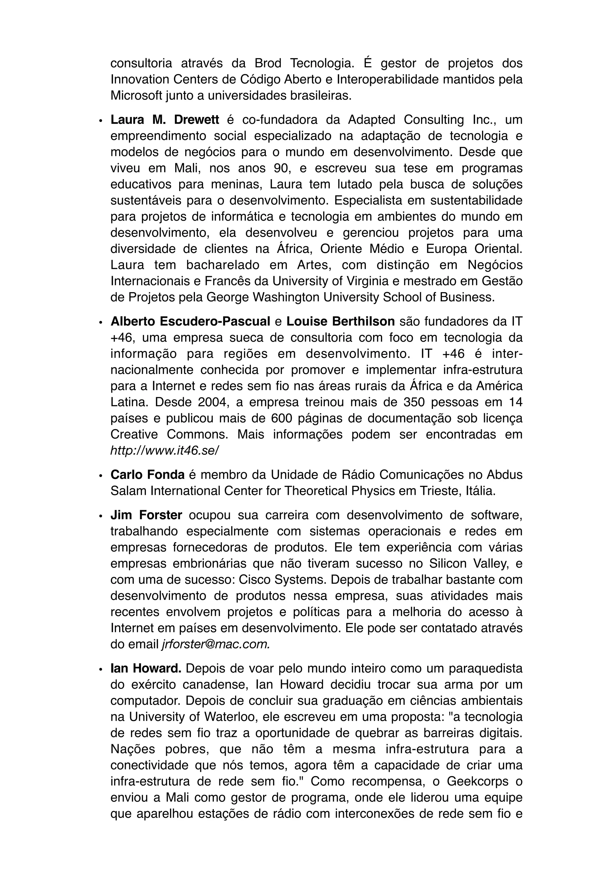 consultoria através da Brod Tecnologia. É gestor de projetos dos
  Innovation Centers de Código Aberto e Interoperabilidade mantidos pela
  Microsoft junto a universidades brasileiras.

• Laura M. Drewett é co-fundadora da Adapted Consulting Inc., um
  empreendimento social especializado na adaptação de tecnologia e
  modelos de negócios para o mundo em desenvolvimento. Desde que
  viveu em Mali, nos anos 90, e escreveu sua tese em programas
  educativos para meninas, Laura tem lutado pela busca de soluções
  sustentáveis para o desenvolvimento. Especialista em sustentabilidade
  para projetos de informática e tecnologia em ambientes do mundo em
  desenvolvimento, ela desenvolveu e gerenciou projetos para uma
  diversidade de clientes na África, Oriente Médio e Europa Oriental.
  Laura tem bacharelado em Artes, com distinção em Negócios
  Internacionais e Francês da University of Virginia e mestrado em Gestão
  de Projetos pela George Washington University School of Business.

• Alberto Escudero-Pascual e Louise Berthilson são fundadores da IT
  +46, uma empresa sueca de consultoria com foco em tecnologia da
  informação para regiões em desenvolvimento. IT +46 é inter-
  nacionalmente conhecida por promover e implementar infra-estrutura
  para a Internet e redes sem fio nas áreas rurais da África e da América
  Latina. Desde 2004, a empresa treinou mais de 350 pessoas em 14
  países e publicou mais de 600 páginas de documentação sob licença
  Creative Commons. Mais informações podem ser encontradas em
  http://www.it46.se/

• Carlo Fonda é membro da Unidade de Rádio Comunicações no Abdus
  Salam International Center for Theoretical Physics em Trieste, Itália.

• Jim Forster ocupou sua carreira com desenvolvimento de software,
  trabalhando especialmente com sistemas operacionais e redes em
  empresas fornecedoras de produtos. Ele tem experiência com várias
  empresas embrionárias que não tiveram sucesso no Silicon Valley, e
  com uma de sucesso: Cisco Systems. Depois de trabalhar bastante com
  desenvolvimento de produtos nessa empresa, suas atividades mais
  recentes envolvem projetos e políticas para a melhoria do acesso à
  Internet em países em desenvolvimento. Ele pode ser contatado através
  do email jrforster@mac.com.

• Ian Howard. Depois de voar pelo mundo inteiro como um paraquedista
  do exército canadense, Ian Howard decidiu trocar sua arma por um
  computador. Depois de concluir sua graduação em ciências ambientais
  na University of Waterloo, ele escreveu em uma proposta: "a tecnologia
  de redes sem fio traz a oportunidade de quebrar as barreiras digitais.
  Nações pobres, que não têm a mesma infra-estrutura para a
  conectividade que nós temos, agora têm a capacidade de criar uma
  infra-estrutura de rede sem fio." Como recompensa, o Geekcorps o
  enviou a Mali como gestor de programa, onde ele liderou uma equipe
  que aparelhou estações de rádio com interconexões de rede sem fio e
 