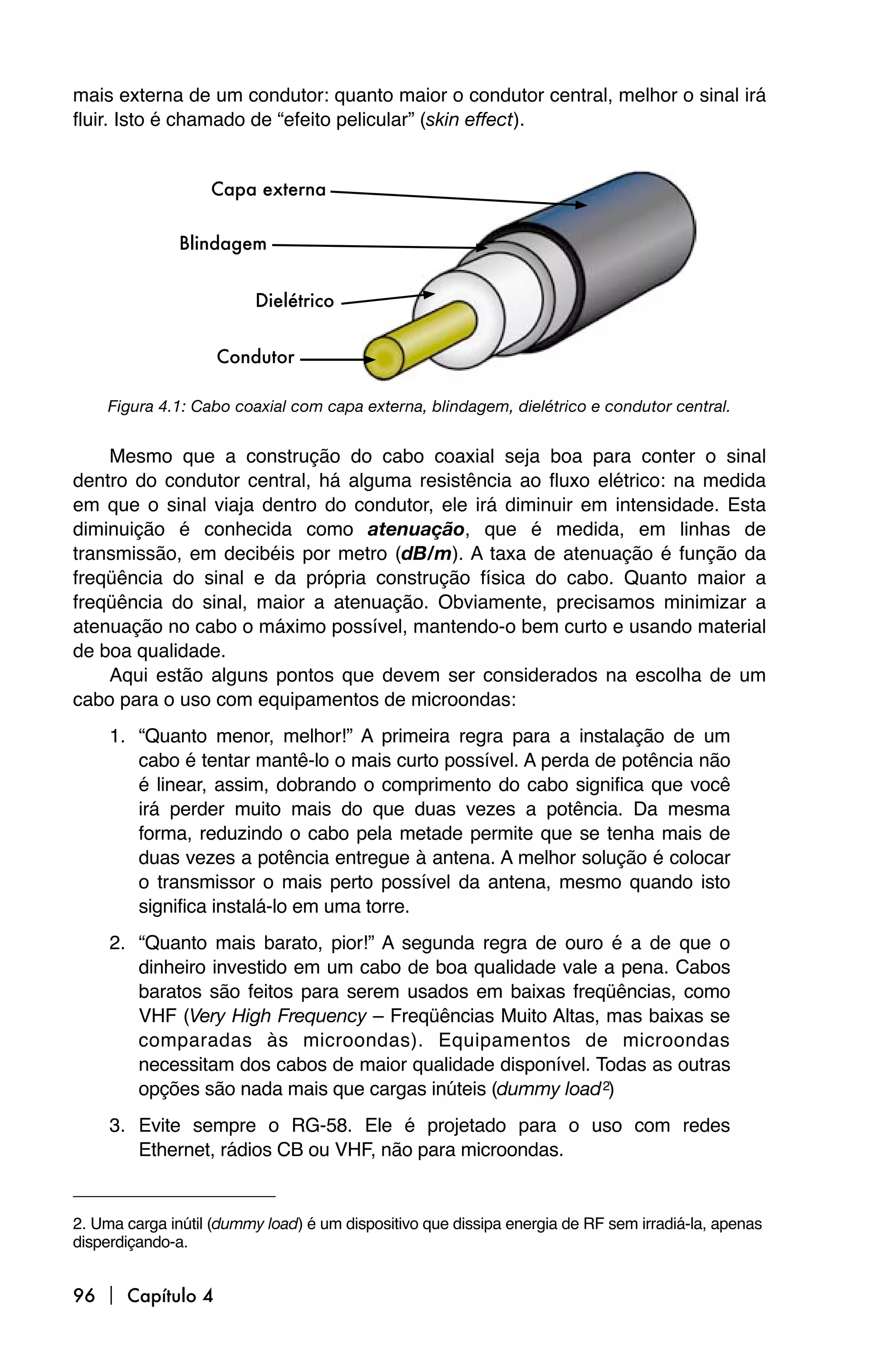 mais externa de um condutor: quanto maior o condutor central, melhor o sinal irá
fluir. Isto é chamado de “efeito pelicular” (skin effect).




    Figura 4.1: Cabo coaxial com capa externa, blindagem, dielétrico e condutor central.


    Mesmo que a construção do cabo coaxial seja boa para conter o sinal
dentro do condutor central, há alguma resistência ao fluxo elétrico: na medida
em que o sinal viaja dentro do condutor, ele irá diminuir em intensidade. Esta
diminuição é conhecida como atenuação, que é medida, em linhas de
transmissão, em decibéis por metro (dB/m). A taxa de atenuação é função da
freqüência do sinal e da própria construção física do cabo. Quanto maior a
freqüência do sinal, maior a atenuação. Obviamente, precisamos minimizar a
atenuação no cabo o máximo possível, mantendo-o bem curto e usando material
de boa qualidade.
    Aqui estão alguns pontos que devem ser considerados na escolha de um
cabo para o uso com equipamentos de microondas:
     1. “Quanto menor, melhor!” A primeira regra para a instalação de um
        cabo é tentar mantê-lo o mais curto possível. A perda de potência não
        é linear, assim, dobrando o comprimento do cabo significa que você
        irá perder muito mais do que duas vezes a potência. Da mesma
        forma, reduzindo o cabo pela metade permite que se tenha mais de
        duas vezes a potência entregue à antena. A melhor solução é colocar
        o transmissor o mais perto possível da antena, mesmo quando isto
        significa instalá-lo em uma torre.
     2. “Quanto mais barato, pior!” A segunda regra de ouro é a de que o
        dinheiro investido em um cabo de boa qualidade vale a pena. Cabos
        baratos são feitos para serem usados em baixas freqüências, como
        VHF (Very High Frequency – Freqüências Muito Altas, mas baixas se
        comparadas às microondas). Equipamentos de microondas
        necessitam dos cabos de maior qualidade disponível. Todas as outras
        opções são nada mais que cargas inúteis (dummy load 2)
     3. Evite sempre o RG-58. Ele é projetado para o uso com redes
        Ethernet, rádios CB ou VHF, não para microondas.


2. Uma carga inútil (dummy load) é um dispositivo que dissipa energia de RF sem irradiá-la, apenas
disperdiçando-a.


96  Capítulo 4
 