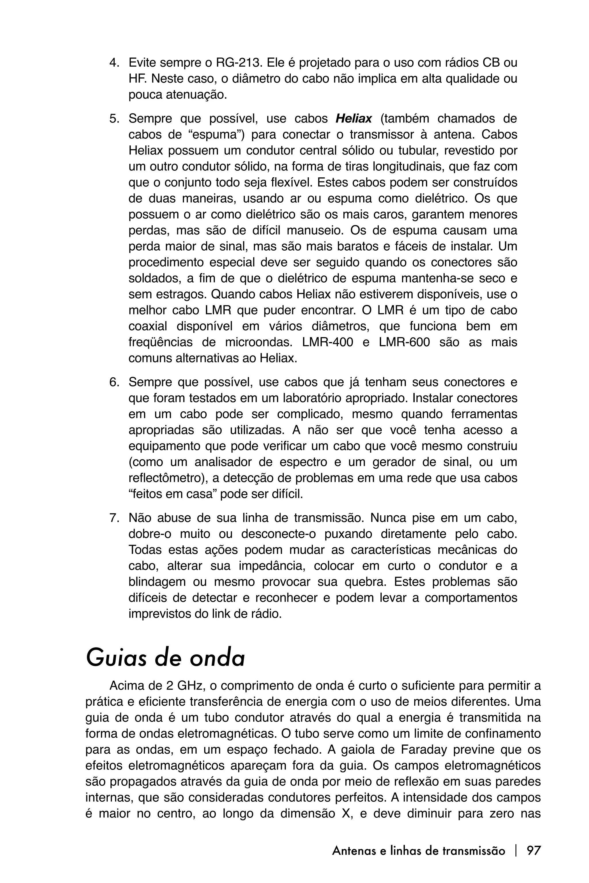 4. Evite sempre o RG-213. Ele é projetado para o uso com rádios CB ou
       HF. Neste caso, o diâmetro do cabo não implica em alta qualidade ou
       pouca atenuação.
    5. Sempre que possível, use cabos Heliax (também chamados de
       cabos de “espuma”) para conectar o transmissor à antena. Cabos
       Heliax possuem um condutor central sólido ou tubular, revestido por
       um outro condutor sólido, na forma de tiras longitudinais, que faz com
       que o conjunto todo seja flexível. Estes cabos podem ser construídos
       de duas maneiras, usando ar ou espuma como dielétrico. Os que
       possuem o ar como dielétrico são os mais caros, garantem menores
       perdas, mas são de difícil manuseio. Os de espuma causam uma
       perda maior de sinal, mas são mais baratos e fáceis de instalar. Um
       procedimento especial deve ser seguido quando os conectores são
       soldados, a fim de que o dielétrico de espuma mantenha-se seco e
       sem estragos. Quando cabos Heliax não estiverem disponíveis, use o
       melhor cabo LMR que puder encontrar. O LMR é um tipo de cabo
       coaxial disponível em vários diâmetros, que funciona bem em
       freqüências de microondas. LMR-400 e LMR-600 são as mais
       comuns alternativas ao Heliax.
    6. Sempre que possível, use cabos que já tenham seus conectores e
       que foram testados em um laboratório apropriado. Instalar conectores
       em um cabo pode ser complicado, mesmo quando ferramentas
       apropriadas são utilizadas. A não ser que você tenha acesso a
       equipamento que pode verificar um cabo que você mesmo construiu
       (como um analisador de espectro e um gerador de sinal, ou um
       reflectômetro), a detecção de problemas em uma rede que usa cabos
       “feitos em casa” pode ser difícil.
    7. Não abuse de sua linha de transmissão. Nunca pise em um cabo,
       dobre-o muito ou desconecte-o puxando diretamente pelo cabo.
       Todas estas ações podem mudar as características mecânicas do
       cabo, alterar sua impedância, colocar em curto o condutor e a
       blindagem ou mesmo provocar sua quebra. Estes problemas são
       difíceis de detectar e reconhecer e podem levar a comportamentos
       imprevistos do link de rádio.


Guias de onda
     Acima de 2 GHz, o comprimento de onda é curto o suficiente para permitir a
prática e eficiente transferência de energia com o uso de meios diferentes. Uma
guia de onda é um tubo condutor através do qual a energia é transmitida na
forma de ondas eletromagnéticas. O tubo serve como um limite de confinamento
para as ondas, em um espaço fechado. A gaiola de Faraday previne que os
efeitos eletromagnéticos apareçam fora da guia. Os campos eletromagnéticos
são propagados através da guia de onda por meio de reflexão em suas paredes
internas, que são consideradas condutores perfeitos. A intensidade dos campos
é maior no centro, ao longo da dimensão X, e deve diminuir para zero nas

                                           Antenas e linhas de transmissão  97
 