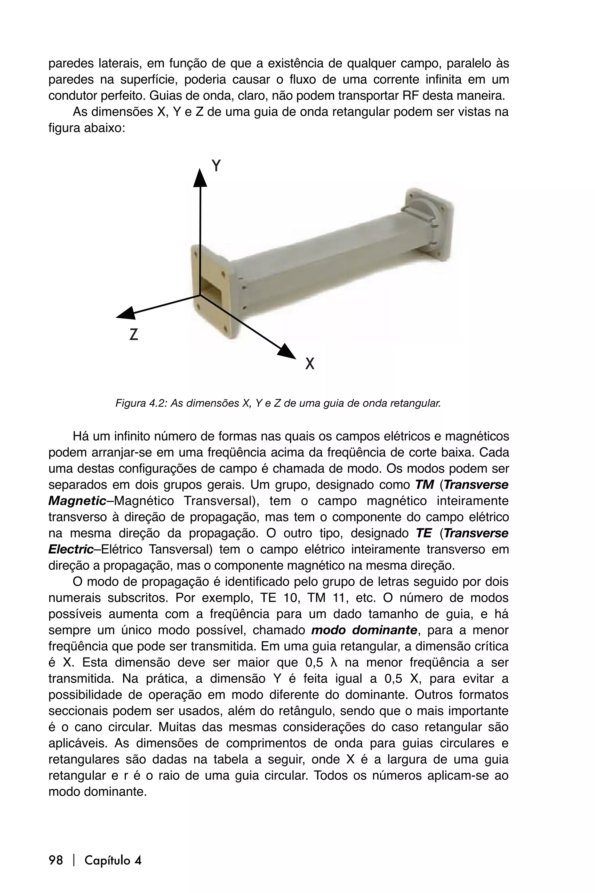 paredes laterais, em função de que a existência de qualquer campo, paralelo às
paredes na superfície, poderia causar o fluxo de uma corrente infinita em um
condutor perfeito. Guias de onda, claro, não podem transportar RF desta maneira.
     As dimensões X, Y e Z de uma guia de onda retangular podem ser vistas na
figura abaixo:




           Figura 4.2: As dimensões X, Y e Z de uma guia de onda retangular.


     Há um infinito número de formas nas quais os campos elétricos e magnéticos
podem arranjar-se em uma freqüência acima da freqüência de corte baixa. Cada
uma destas configurações de campo é chamada de modo. Os modos podem ser
separados em dois grupos gerais. Um grupo, designado como TM (Transverse
Magnetic–Magnético Transversal), tem o campo magnético inteiramente
transverso à direção de propagação, mas tem o componente do campo elétrico
na mesma direção da propagação. O outro tipo, designado TE (Transverse
Electric–Elétrico Tansversal) tem o campo elétrico inteiramente transverso em
direção a propagação, mas o componente magnético na mesma direção.
     O modo de propagação é identificado pelo grupo de letras seguido por dois
numerais subscritos. Por exemplo, TE 10, TM 11, etc. O número de modos
possíveis aumenta com a freqüência para um dado tamanho de guia, e há
sempre um único modo possível, chamado modo dominante, para a menor
freqüência que pode ser transmitida. Em uma guia retangular, a dimensão crítica
é X. Esta dimensão deve ser maior que 0,5 λ na menor freqüência a ser
transmitida. Na prática, a dimensão Y é feita igual a 0,5 X, para evitar a
possibilidade de operação em modo diferente do dominante. Outros formatos
seccionais podem ser usados, além do retângulo, sendo que o mais importante
é o cano circular. Muitas das mesmas considerações do caso retangular são
aplicáveis. As dimensões de comprimentos de onda para guias circulares e
retangulares são dadas na tabela a seguir, onde X é a largura de uma guia
retangular e r é o raio de uma guia circular. Todos os números aplicam-se ao
modo dominante.




98  Capítulo 4
 