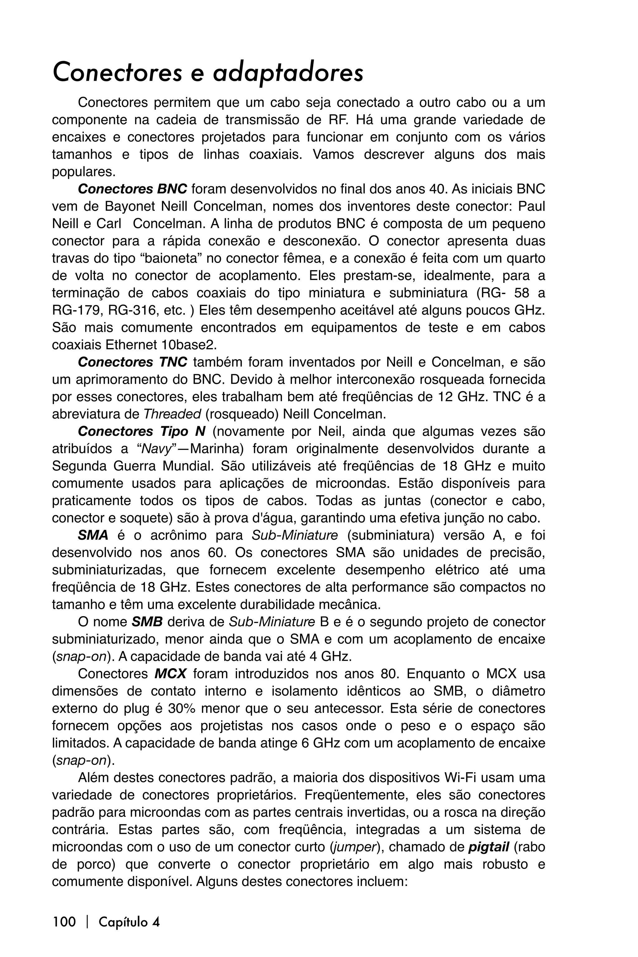 Conectores e adaptadores
     Conectores permitem que um cabo seja conectado a outro cabo ou a um
componente na cadeia de transmissão de RF. Há uma grande variedade de
encaixes e conectores projetados para funcionar em conjunto com os vários
tamanhos e tipos de linhas coaxiais. Vamos descrever alguns dos mais
populares.
     Conectores BNC foram desenvolvidos no final dos anos 40. As iniciais BNC
vem de Bayonet Neill Concelman, nomes dos inventores deste conector: Paul
Neill e Carl Concelman. A linha de produtos BNC é composta de um pequeno
conector para a rápida conexão e desconexão. O conector apresenta duas
travas do tipo “baioneta” no conector fêmea, e a conexão é feita com um quarto
de volta no conector de acoplamento. Eles prestam-se, idealmente, para a
terminação de cabos coaxiais do tipo miniatura e subminiatura (RG- 58 a
RG-179, RG-316, etc. ) Eles têm desempenho aceitável até alguns poucos GHz.
São mais comumente encontrados em equipamentos de teste e em cabos
coaxiais Ethernet 10base2.
     Conectores TNC também foram inventados por Neill e Concelman, e são
um aprimoramento do BNC. Devido à melhor interconexão rosqueada fornecida
por esses conectores, eles trabalham bem até freqüências de 12 GHz. TNC é a
abreviatura de Threaded (rosqueado) Neill Concelman.
     Conectores Tipo N (novamente por Neil, ainda que algumas vezes são
atribuídos a “Navy”—Marinha) foram originalmente desenvolvidos durante a
Segunda Guerra Mundial. São utilizáveis até freqüências de 18 GHz e muito
comumente usados para aplicações de microondas. Estão disponíveis para
praticamente todos os tipos de cabos. Todas as juntas (conector e cabo,
conector e soquete) são à prova d'água, garantindo uma efetiva junção no cabo.
     SMA é o acrônimo para Sub-Miniature (subminiatura) versão A, e foi
desenvolvido nos anos 60. Os conectores SMA são unidades de precisão,
subminiaturizadas, que fornecem excelente desempenho elétrico até uma
freqüência de 18 GHz. Estes conectores de alta performance são compactos no
tamanho e têm uma excelente durabilidade mecânica.
     O nome SMB deriva de Sub-Miniature B e é o segundo projeto de conector
subminiaturizado, menor ainda que o SMA e com um acoplamento de encaixe
(snap-on). A capacidade de banda vai até 4 GHz.
     Conectores MCX foram introduzidos nos anos 80. Enquanto o MCX usa
dimensões de contato interno e isolamento idênticos ao SMB, o diâmetro
externo do plug é 30% menor que o seu antecessor. Esta série de conectores
fornecem opções aos projetistas nos casos onde o peso e o espaço são
limitados. A capacidade de banda atinge 6 GHz com um acoplamento de encaixe
(snap-on).
     Além destes conectores padrão, a maioria dos dispositivos Wi-Fi usam uma
variedade de conectores proprietários. Freqüentemente, eles são conectores
padrão para microondas com as partes centrais invertidas, ou a rosca na direção
contrária. Estas partes são, com freqüência, integradas a um sistema de
microondas com o uso de um conector curto (jumper), chamado de pigtail (rabo
de porco) que converte o conector proprietário em algo mais robusto e
comumente disponível. Alguns destes conectores incluem:

100  Capítulo 4
 