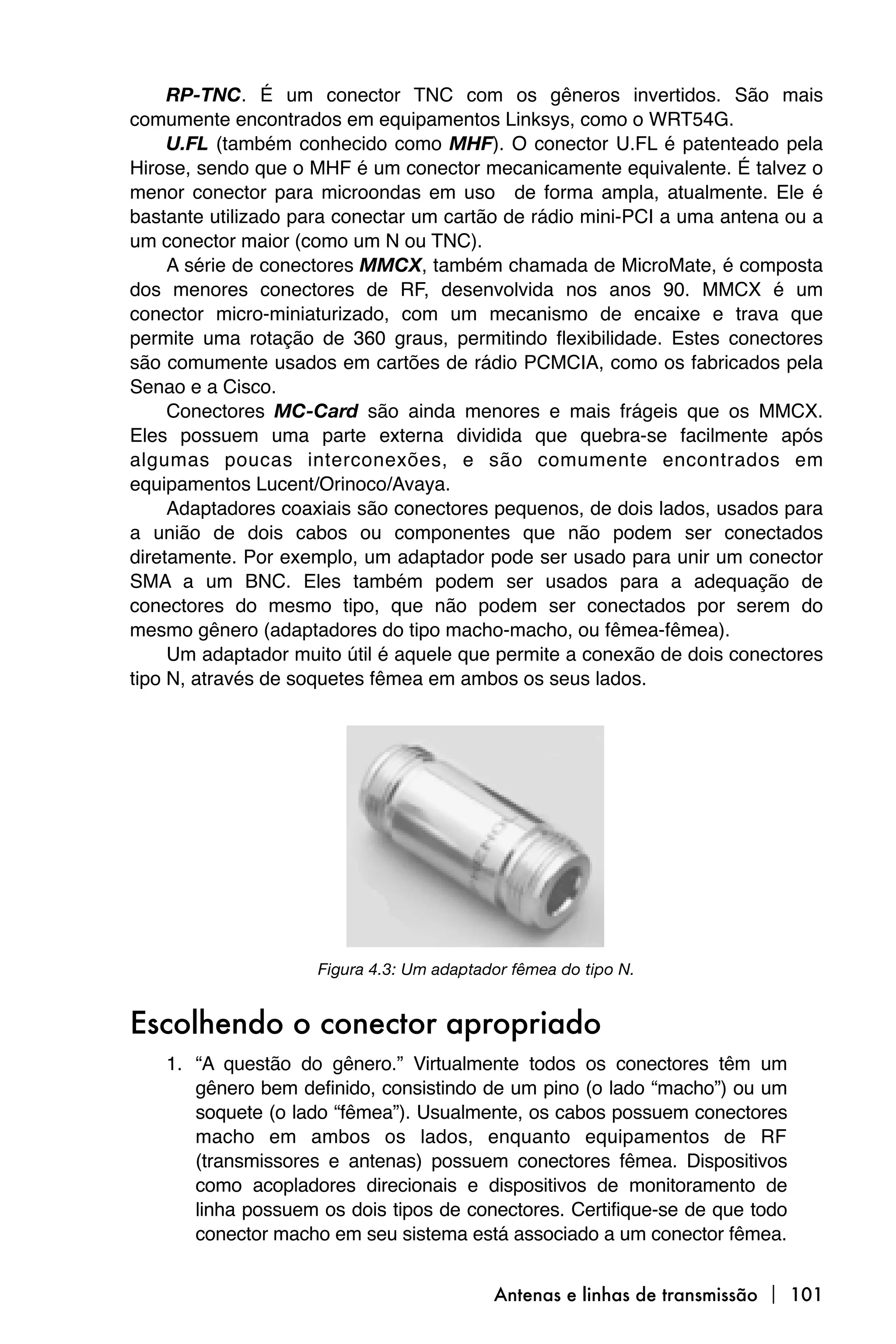 RP-TNC. É um conector TNC com os gêneros invertidos. São mais
comumente encontrados em equipamentos Linksys, como o WRT54G.
     U.FL (também conhecido como MHF). O conector U.FL é patenteado pela
Hirose, sendo que o MHF é um conector mecanicamente equivalente. É talvez o
menor conector para microondas em uso de forma ampla, atualmente. Ele é
bastante utilizado para conectar um cartão de rádio mini-PCI a uma antena ou a
um conector maior (como um N ou TNC).
     A série de conectores MMCX, também chamada de MicroMate, é composta
dos menores conectores de RF, desenvolvida nos anos 90. MMCX é um
conector micro-miniaturizado, com um mecanismo de encaixe e trava que
permite uma rotação de 360 graus, permitindo flexibilidade. Estes conectores
são comumente usados em cartões de rádio PCMCIA, como os fabricados pela
Senao e a Cisco.
     Conectores MC-Card são ainda menores e mais frágeis que os MMCX.
Eles possuem uma parte externa dividida que quebra-se facilmente após
algumas poucas interconexões, e são comumente encontrados em
equipamentos Lucent/Orinoco/Avaya.
     Adaptadores coaxiais são conectores pequenos, de dois lados, usados para
a união de dois cabos ou componentes que não podem ser conectados
diretamente. Por exemplo, um adaptador pode ser usado para unir um conector
SMA a um BNC. Eles também podem ser usados para a adequação de
conectores do mesmo tipo, que não podem ser conectados por serem do
mesmo gênero (adaptadores do tipo macho-macho, ou fêmea-fêmea).
     Um adaptador muito útil é aquele que permite a conexão de dois conectores
tipo N, através de soquetes fêmea em ambos os seus lados.




                     Figura 4.3: Um adaptador fêmea do tipo N.


Escolhendo o conector apropriado
    1. “A questão do gênero.” Virtualmente todos os conectores têm um
       gênero bem definido, consistindo de um pino (o lado “macho”) ou um
       soquete (o lado “fêmea”). Usualmente, os cabos possuem conectores
       macho em ambos os lados, enquanto equipamentos de RF
       (transmissores e antenas) possuem conectores fêmea. Dispositivos
       como acopladores direcionais e dispositivos de monitoramento de
       linha possuem os dois tipos de conectores. Certifique-se de que todo
       conector macho em seu sistema está associado a um conector fêmea.


                                           Antenas e linhas de transmissão  101
 