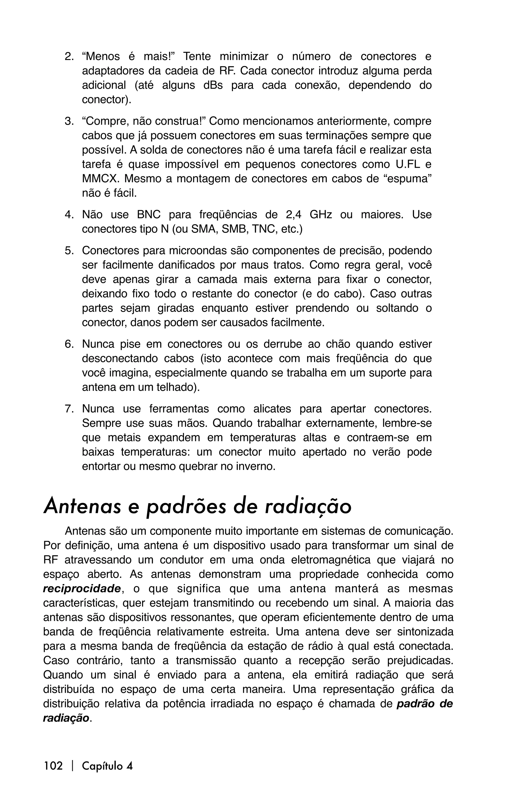 2. “Menos é mais!” Tente minimizar o número de conectores e
       adaptadores da cadeia de RF. Cada conector introduz alguma perda
       adicional (até alguns dBs para cada conexão, dependendo do
       conector).
    3. “Compre, não construa!” Como mencionamos anteriormente, compre
       cabos que já possuem conectores em suas terminações sempre que
       possível. A solda de conectores não é uma tarefa fácil e realizar esta
       tarefa é quase impossível em pequenos conectores como U.FL e
       MMCX. Mesmo a montagem de conectores em cabos de “espuma”
       não é fácil.
    4. Não use BNC para freqüências de 2,4 GHz ou maiores. Use
       conectores tipo N (ou SMA, SMB, TNC, etc.)
    5. Conectores para microondas são componentes de precisão, podendo
       ser facilmente danificados por maus tratos. Como regra geral, você
       deve apenas girar a camada mais externa para fixar o conector,
       deixando fixo todo o restante do conector (e do cabo). Caso outras
       partes sejam giradas enquanto estiver prendendo ou soltando o
       conector, danos podem ser causados facilmente.
    6. Nunca pise em conectores ou os derrube ao chão quando estiver
       desconectando cabos (isto acontece com mais freqüência do que
       você imagina, especialmente quando se trabalha em um suporte para
       antena em um telhado).
    7. Nunca use ferramentas como alicates para apertar conectores.
       Sempre use suas mãos. Quando trabalhar externamente, lembre-se
       que metais expandem em temperaturas altas e contraem-se em
       baixas temperaturas: um conector muito apertado no verão pode
       entortar ou mesmo quebrar no inverno.


Antenas e padrões de radiação
     Antenas são um componente muito importante em sistemas de comunicação.
Por definição, uma antena é um dispositivo usado para transformar um sinal de
RF atravessando um condutor em uma onda eletromagnética que viajará no
espaço aberto. As antenas demonstram uma propriedade conhecida como
reciprocidade, o que significa que uma antena manterá as mesmas
características, quer estejam transmitindo ou recebendo um sinal. A maioria das
antenas são dispositivos ressonantes, que operam eficientemente dentro de uma
banda de freqüência relativamente estreita. Uma antena deve ser sintonizada
para a mesma banda de freqüência da estação de rádio à qual está conectada.
Caso contrário, tanto a transmissão quanto a recepção serão prejudicadas.
Quando um sinal é enviado para a antena, ela emitirá radiação que será
distribuída no espaço de uma certa maneira. Uma representação gráfica da
distribuição relativa da potência irradiada no espaço é chamada de padrão de
radiação.



102  Capítulo 4
 
