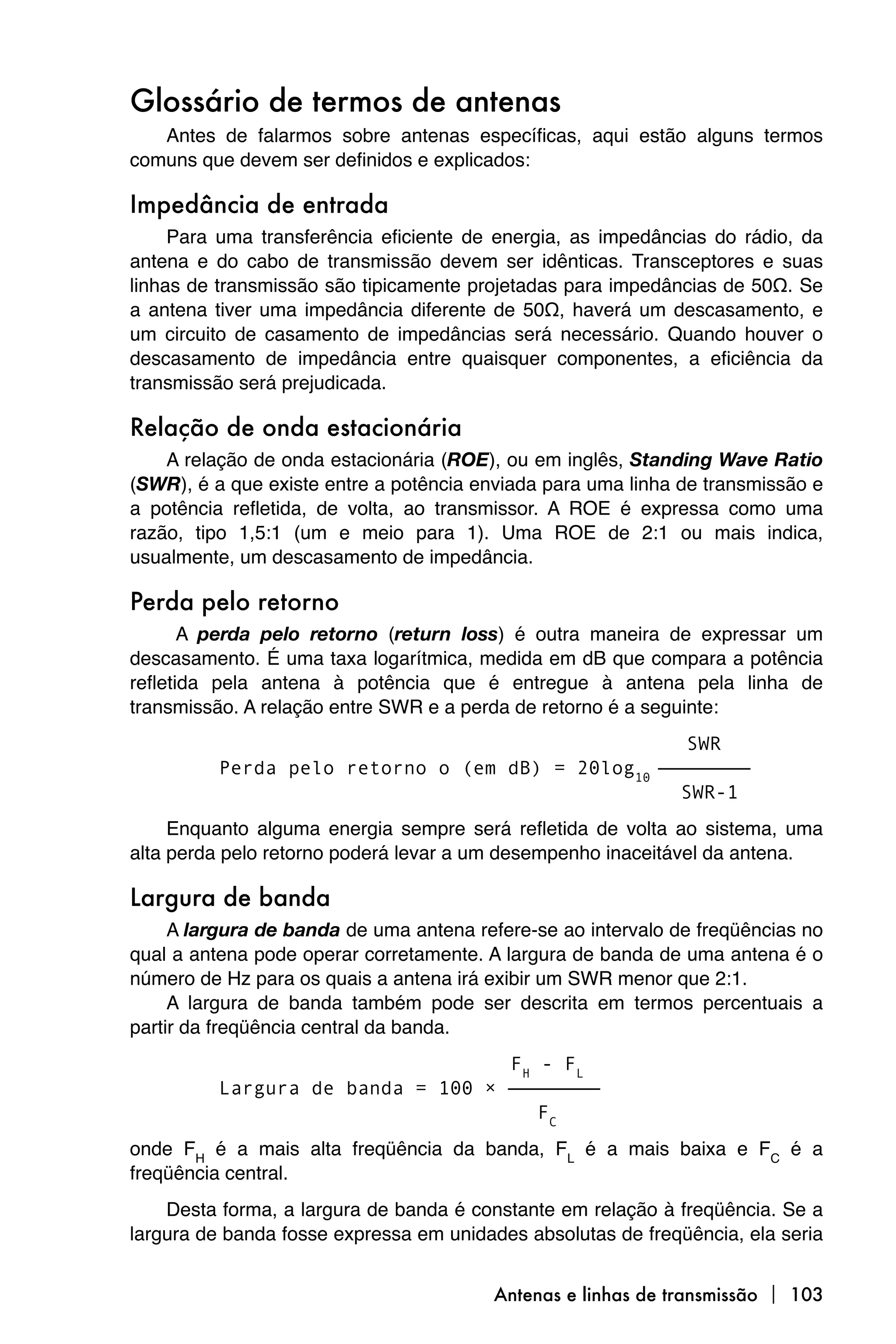 Glossário de termos de antenas
   Antes de falarmos sobre antenas específicas, aqui estão alguns termos
comuns que devem ser definidos e explicados:

Impedância de entrada
     Para uma transferência eficiente de energia, as impedâncias do rádio, da
antena e do cabo de transmissão devem ser idênticas. Transceptores e suas
linhas de transmissão são tipicamente projetadas para impedâncias de 50Ω. Se
a antena tiver uma impedância diferente de 50Ω, haverá um descasamento, e
um circuito de casamento de impedâncias será necessário. Quando houver o
descasamento de impedância entre quaisquer componentes, a eficiência da
transmissão será prejudicada.

Relação de onda estacionária
    A relação de onda estacionária (ROE), ou em inglês, Standing Wave Ratio
(SWR), é a que existe entre a potência enviada para uma linha de transmissão e
a potência refletida, de volta, ao transmissor. A ROE é expressa como uma
razão, tipo 1,5:1 (um e meio para 1). Uma ROE de 2:1 ou mais indica,
usualmente, um descasamento de impedância.

Perda pelo retorno
       A perda pelo retorno (return loss) é outra maneira de expressar um
descasamento. É uma taxa logarítmica, medida em dB que compara a potência
refletida pela antena à potência que é entregue à antena pela linha de
transmissão. A relação entre SWR e a perda de retorno é a seguinte:
                                                    SWR
          Perda pelo retorno o (em dB) = 20log10 ————————
                                                   SWR-1
     Enquanto alguma energia sempre será refletida de volta ao sistema, uma
alta perda pelo retorno poderá levar a um desempenho inaceitável da antena.

Largura de banda
     A largura de banda de uma antena refere-se ao intervalo de freqüências no
qual a antena pode operar corretamente. A largura de banda de uma antena é o
número de Hz para os quais a antena irá exibir um SWR menor que 2:1.
     A largura de banda também pode ser descrita em termos percentuais a
partir da freqüência central da banda.
                                   FH - FL
          Largura de banda = 100 × ————————
                                      FC
onde FH é a mais alta freqüência da banda, FL é a mais baixa e FC é a
freqüência central.
    Desta forma, a largura de banda é constante em relação à freqüência. Se a
largura de banda fosse expressa em unidades absolutas de freqüência, ela seria


                                        Antenas e linhas de transmissão  103
 