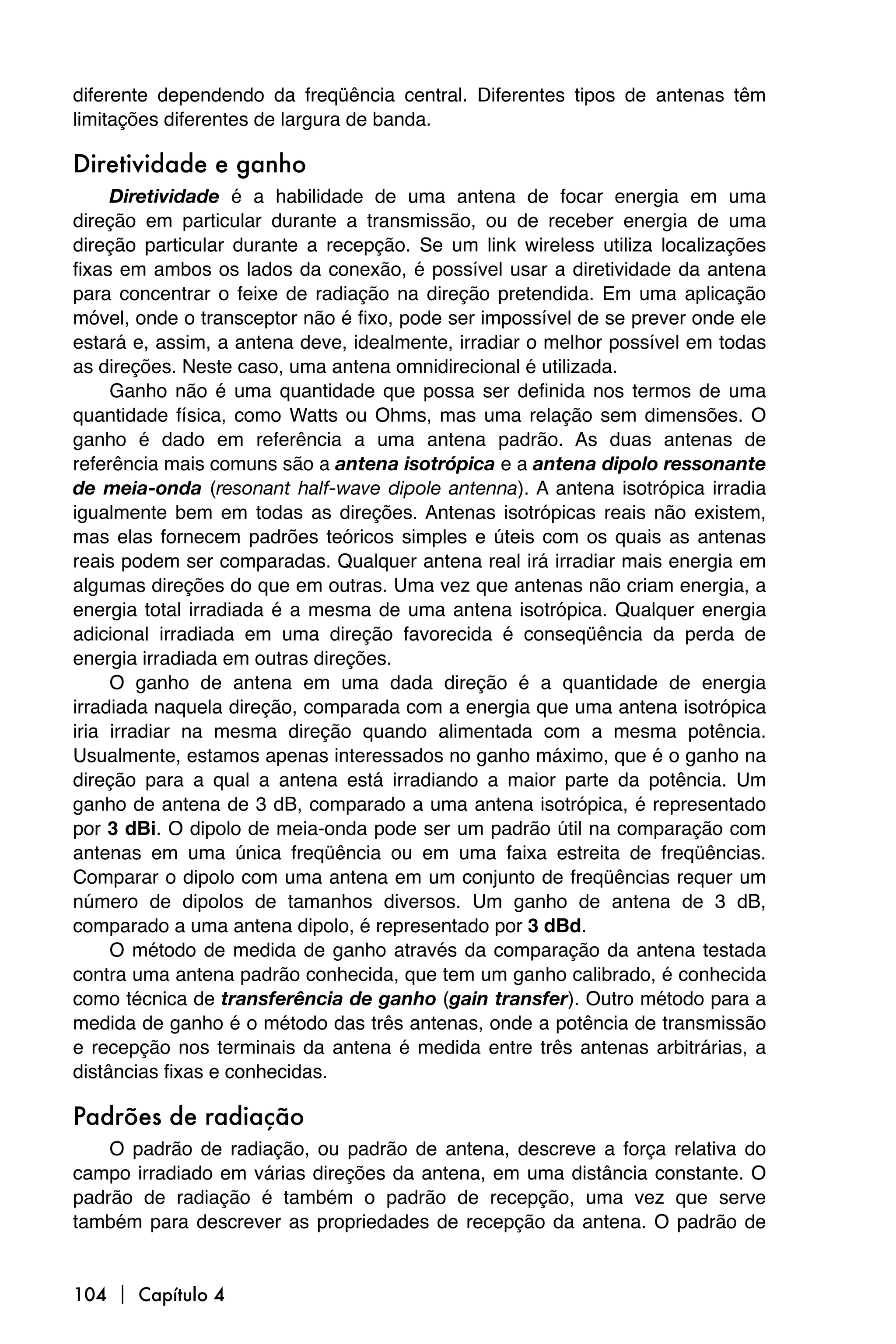 diferente dependendo da freqüência central. Diferentes tipos de antenas têm
limitações diferentes de largura de banda.

Diretividade e ganho
     Diretividade é a habilidade de uma antena de focar energia em uma
direção em particular durante a transmissão, ou de receber energia de uma
direção particular durante a recepção. Se um link wireless utiliza localizações
fixas em ambos os lados da conexão, é possível usar a diretividade da antena
para concentrar o feixe de radiação na direção pretendida. Em uma aplicação
móvel, onde o transceptor não é fixo, pode ser impossível de se prever onde ele
estará e, assim, a antena deve, idealmente, irradiar o melhor possível em todas
as direções. Neste caso, uma antena omnidirecional é utilizada.
     Ganho não é uma quantidade que possa ser definida nos termos de uma
quantidade física, como Watts ou Ohms, mas uma relação sem dimensões. O
ganho é dado em referência a uma antena padrão. As duas antenas de
referência mais comuns são a antena isotrópica e a antena dipolo ressonante
de meia-onda (resonant half-wave dipole antenna). A antena isotrópica irradia
igualmente bem em todas as direções. Antenas isotrópicas reais não existem,
mas elas fornecem padrões teóricos simples e úteis com os quais as antenas
reais podem ser comparadas. Qualquer antena real irá irradiar mais energia em
algumas direções do que em outras. Uma vez que antenas não criam energia, a
energia total irradiada é a mesma de uma antena isotrópica. Qualquer energia
adicional irradiada em uma direção favorecida é conseqüência da perda de
energia irradiada em outras direções.
     O ganho de antena em uma dada direção é a quantidade de energia
irradiada naquela direção, comparada com a energia que uma antena isotrópica
iria irradiar na mesma direção quando alimentada com a mesma potência.
Usualmente, estamos apenas interessados no ganho máximo, que é o ganho na
direção para a qual a antena está irradiando a maior parte da potência. Um
ganho de antena de 3 dB, comparado a uma antena isotrópica, é representado
por 3 dBi. O dipolo de meia-onda pode ser um padrão útil na comparação com
antenas em uma única freqüência ou em uma faixa estreita de freqüências.
Comparar o dipolo com uma antena em um conjunto de freqüências requer um
número de dipolos de tamanhos diversos. Um ganho de antena de 3 dB,
comparado a uma antena dipolo, é representado por 3 dBd.
     O método de medida de ganho através da comparação da antena testada
contra uma antena padrão conhecida, que tem um ganho calibrado, é conhecida
como técnica de transferência de ganho (gain transfer). Outro método para a
medida de ganho é o método das três antenas, onde a potência de transmissão
e recepção nos terminais da antena é medida entre três antenas arbitrárias, a
distâncias fixas e conhecidas.

Padrões de radiação
    O padrão de radiação, ou padrão de antena, descreve a força relativa do
campo irradiado em várias direções da antena, em uma distância constante. O
padrão de radiação é também o padrão de recepção, uma vez que serve
também para descrever as propriedades de recepção da antena. O padrão de


104  Capítulo 4
 