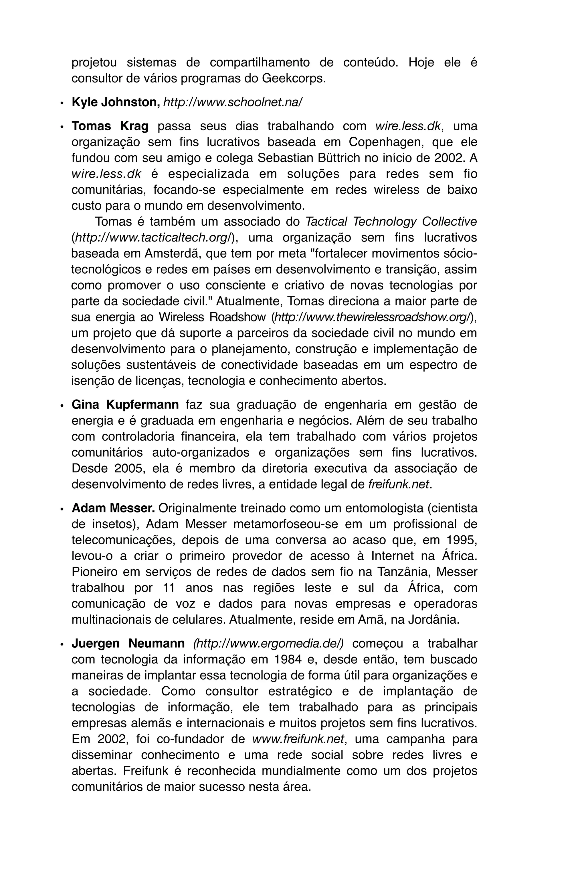 projetou sistemas de compartilhamento de conteúdo. Hoje ele é
  consultor de vários programas do Geekcorps.
• Kyle Johnston, http://www.schoolnet.na/
• Tomas Krag passa seus dias trabalhando com wire.less.dk, uma
  organização sem fins lucrativos baseada em Copenhagen, que ele
  fundou com seu amigo e colega Sebastian Büttrich no início de 2002. A
  wire.less.dk é especializada em soluções para redes sem fio
  comunitárias, focando-se especialmente em redes wireless de baixo
  custo para o mundo em desenvolvimento.
       Tomas é também um associado do Tactical Technology Collective
  (http://www.tacticaltech.org/), uma organização sem fins lucrativos
  baseada em Amsterdã, que tem por meta "fortalecer movimentos sócio-
  tecnológicos e redes em países em desenvolvimento e transição, assim
  como promover o uso consciente e criativo de novas tecnologias por
  parte da sociedade civil." Atualmente, Tomas direciona a maior parte de
  sua energia ao Wireless Roadshow (http://www.thewirelessroadshow.org/),
  um projeto que dá suporte a parceiros da sociedade civil no mundo em
  desenvolvimento para o planejamento, construção e implementação de
  soluções sustentáveis de conectividade baseadas em um espectro de
  isenção de licenças, tecnologia e conhecimento abertos.

• Gina Kupfermann faz sua graduação de engenharia em gestão de
  energia e é graduada em engenharia e negócios. Além de seu trabalho
  com controladoria financeira, ela tem trabalhado com vários projetos
  comunitários auto-organizados e organizações sem fins lucrativos.
  Desde 2005, ela é membro da diretoria executiva da associação de
  desenvolvimento de redes livres, a entidade legal de freifunk.net.
• Adam Messer. Originalmente treinado como um entomologista (cientista
  de insetos), Adam Messer metamorfoseou-se em um profissional de
  telecomunicações, depois de uma conversa ao acaso que, em 1995,
  levou-o a criar o primeiro provedor de acesso à Internet na África.
  Pioneiro em serviços de redes de dados sem fio na Tanzânia, Messer
  trabalhou por 11 anos nas regiões leste e sul da África, com
  comunicação de voz e dados para novas empresas e operadoras
  multinacionais de celulares. Atualmente, reside em Amã, na Jordânia.
• Juergen Neumann (http://www.ergomedia.de/) começou a trabalhar
  com tecnologia da informação em 1984 e, desde então, tem buscado
  maneiras de implantar essa tecnologia de forma útil para organizações e
  a sociedade. Como consultor estratégico e de implantação de
  tecnologias de informação, ele tem trabalhado para as principais
  empresas alemãs e internacionais e muitos projetos sem fins lucrativos.
  Em 2002, foi co-fundador de www.freifunk.net, uma campanha para
  disseminar conhecimento e uma rede social sobre redes livres e
  abertas. Freifunk é reconhecida mundialmente como um dos projetos
  comunitários de maior sucesso nesta área.
 