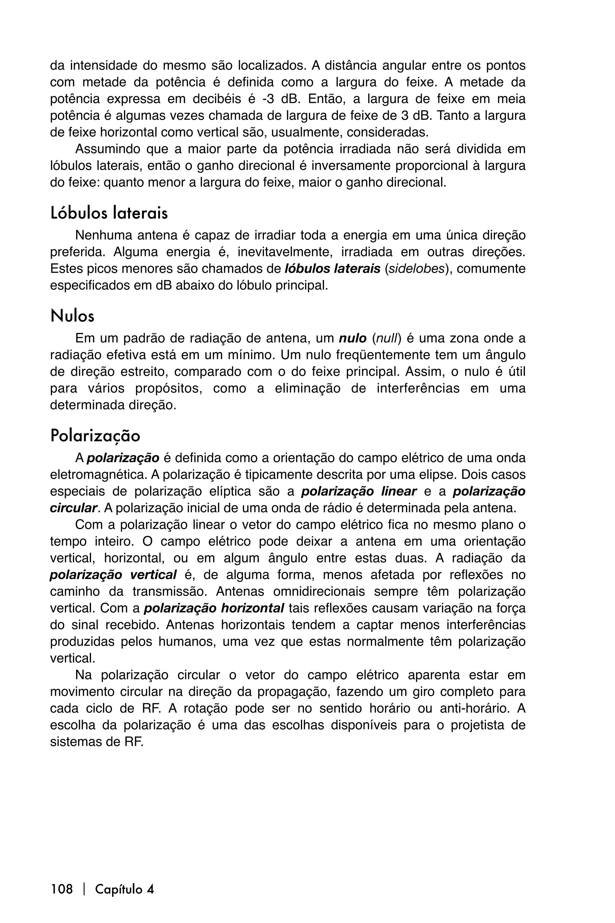 da intensidade do mesmo são localizados. A distância angular entre os pontos
com metade da potência é definida como a largura do feixe. A metade da
potência expressa em decibéis é -3 dB. Então, a largura de feixe em meia
potência é algumas vezes chamada de largura de feixe de 3 dB. Tanto a largura
de feixe horizontal como vertical são, usualmente, consideradas.
    Assumindo que a maior parte da potência irradiada não será dividida em
lóbulos laterais, então o ganho direcional é inversamente proporcional à largura
do feixe: quanto menor a largura do feixe, maior o ganho direcional.

Lóbulos laterais
    Nenhuma antena é capaz de irradiar toda a energia em uma única direção
preferida. Alguma energia é, inevitavelmente, irradiada em outras direções.
Estes picos menores são chamados de lóbulos laterais (sidelobes), comumente
especificados em dB abaixo do lóbulo principal.

Nulos
    Em um padrão de radiação de antena, um nulo (null) é uma zona onde a
radiação efetiva está em um mínimo. Um nulo freqüentemente tem um ângulo
de direção estreito, comparado com o do feixe principal. Assim, o nulo é útil
para vários propósitos, como a eliminação de interferências em uma
determinada direção.

Polarização
     A polarização é definida como a orientação do campo elétrico de uma onda
eletromagnética. A polarização é tipicamente descrita por uma elipse. Dois casos
especiais de polarização elíptica são a polarização linear e a polarização
circular. A polarização inicial de uma onda de rádio é determinada pela antena.
     Com a polarização linear o vetor do campo elétrico fica no mesmo plano o
tempo inteiro. O campo elétrico pode deixar a antena em uma orientação
vertical, horizontal, ou em algum ângulo entre estas duas. A radiação da
polarização vertical é, de alguma forma, menos afetada por reflexões no
caminho da transmissão. Antenas omnidirecionais sempre têm polarização
vertical. Com a polarização horizontal tais reflexões causam variação na força
do sinal recebido. Antenas horizontais tendem a captar menos interferências
produzidas pelos humanos, uma vez que estas normalmente têm polarização
vertical.
     Na polarização circular o vetor do campo elétrico aparenta estar em
movimento circular na direção da propagação, fazendo um giro completo para
cada ciclo de RF. A rotação pode ser no sentido horário ou anti-horário. A
escolha da polarização é uma das escolhas disponíveis para o projetista de
sistemas de RF.




108  Capítulo 4
 