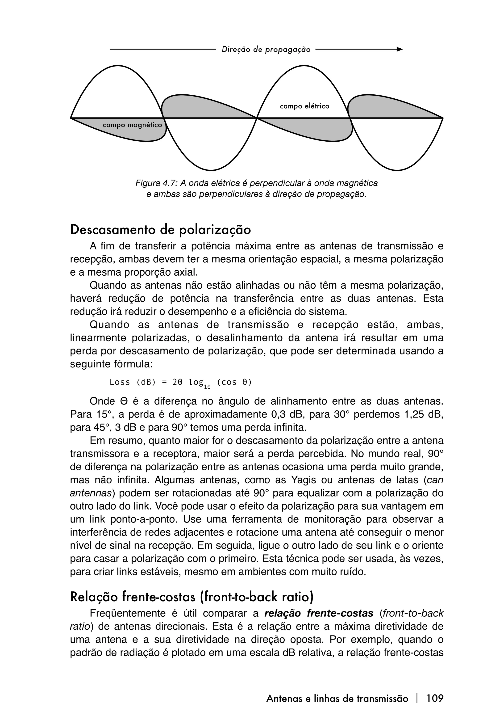 Figura 4.7: A onda elétrica é perpendicular à onda magnética
                 e ambas são perpendiculares à direção de propagação.



Descasamento de polarização
    A fim de transferir a potência máxima entre as antenas de transmissão e
recepção, ambas devem ter a mesma orientação espacial, a mesma polarização
e a mesma proporção axial.
    Quando as antenas não estão alinhadas ou não têm a mesma polarização,
haverá redução de potência na transferência entre as duas antenas. Esta
redução irá reduzir o desempenho e a eficiência do sistema.
    Quando as antenas de transmissão e recepção estão, ambas,
linearmente polarizadas, o desalinhamento da antena irá resultar em uma
perda por descasamento de polarização, que pode ser determinada usando a
seguinte fórmula:
        Loss (dB) = 20 log10 (cos θ)

     Onde Θ é a diferença no ângulo de alinhamento entre as duas antenas.
Para 15°, a perda é de aproximadamente 0,3 dB, para 30° perdemos 1,25 dB,
para 45°, 3 dB e para 90° temos uma perda infinita.
     Em resumo, quanto maior for o descasamento da polarização entre a antena
transmissora e a receptora, maior será a perda percebida. No mundo real, 90°
de diferença na polarização entre as antenas ocasiona uma perda muito grande,
mas não infinita. Algumas antenas, como as Yagis ou antenas de latas (can
antennas) podem ser rotacionadas até 90° para equalizar com a polarização do
outro lado do link. Você pode usar o efeito da polarização para sua vantagem em
um link ponto-a-ponto. Use uma ferramenta de monitoração para observar a
interferência de redes adjacentes e rotacione uma antena até conseguir o menor
nível de sinal na recepção. Em seguida, ligue o outro lado de seu link e o oriente
para casar a polarização com o primeiro. Esta técnica pode ser usada, às vezes,
para criar links estáveis, mesmo em ambientes com muito ruído.

Relação frente-costas (front-to-back ratio)
     Freqüentemente é útil comparar a relação frente-costas (front-to-back
ratio) de antenas direcionais. Esta é a relação entre a máxima diretividade de
uma antena e a sua diretividade na direção oposta. Por exemplo, quando o
padrão de radiação é plotado em uma escala dB relativa, a relação frente-costas



                                              Antenas e linhas de transmissão  109
 