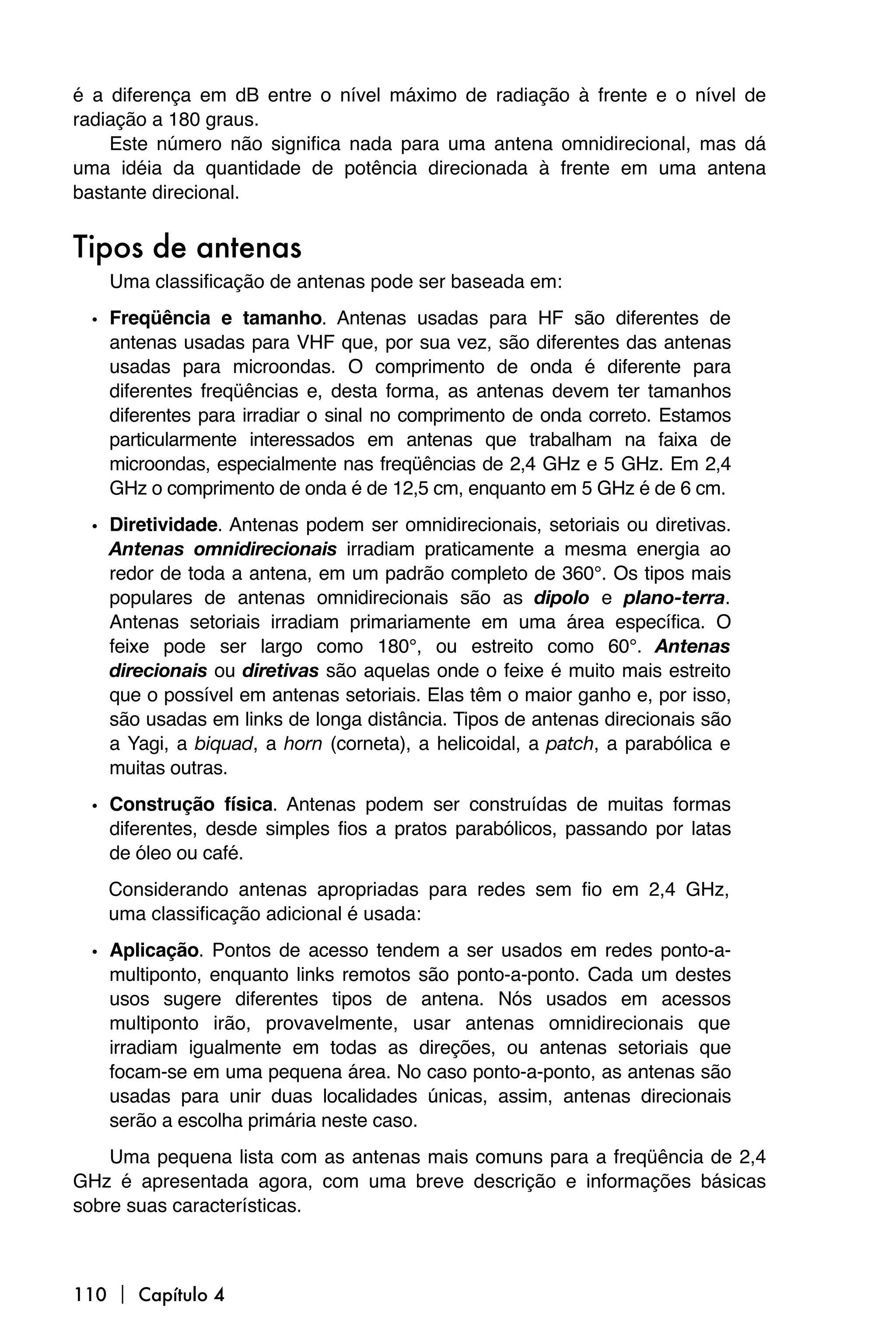 é a diferença em dB entre o nível máximo de radiação à frente e o nível de
radiação a 180 graus.
    Este número não significa nada para uma antena omnidirecional, mas dá
uma idéia da quantidade de potência direcionada à frente em uma antena
bastante direcional.


Tipos de antenas
   Uma classificação de antenas pode ser baseada em:

 • Freqüência e tamanho. Antenas usadas para HF são diferentes de
   antenas usadas para VHF que, por sua vez, são diferentes das antenas
   usadas para microondas. O comprimento de onda é diferente para
   diferentes freqüências e, desta forma, as antenas devem ter tamanhos
   diferentes para irradiar o sinal no comprimento de onda correto. Estamos
   particularmente interessados em antenas que trabalham na faixa de
   microondas, especialmente nas freqüências de 2,4 GHz e 5 GHz. Em 2,4
   GHz o comprimento de onda é de 12,5 cm, enquanto em 5 GHz é de 6 cm.

 • Diretividade. Antenas podem ser omnidirecionais, setoriais ou diretivas.
   Antenas omnidirecionais irradiam praticamente a mesma energia ao
   redor de toda a antena, em um padrão completo de 360°. Os tipos mais
   populares de antenas omnidirecionais são as dipolo e plano-terra.
   Antenas setoriais irradiam primariamente em uma área específica. O
   feixe pode ser largo como 180°, ou estreito como 60°. Antenas
   direcionais ou diretivas são aquelas onde o feixe é muito mais estreito
   que o possível em antenas setoriais. Elas têm o maior ganho e, por isso,
   são usadas em links de longa distância. Tipos de antenas direcionais são
   a Yagi, a biquad, a horn (corneta), a helicoidal, a patch, a parabólica e
   muitas outras.

 • Construção física. Antenas podem ser construídas de muitas formas
   diferentes, desde simples fios a pratos parabólicos, passando por latas
   de óleo ou café.
   Considerando antenas apropriadas para redes sem fio em 2,4 GHz,
   uma classificação adicional é usada:

 • Aplicação. Pontos de acesso tendem a ser usados em redes ponto-a-
   multiponto, enquanto links remotos são ponto-a-ponto. Cada um destes
   usos sugere diferentes tipos de antena. Nós usados em acessos
   multiponto irão, provavelmente, usar antenas omnidirecionais que
   irradiam igualmente em todas as direções, ou antenas setoriais que
   focam-se em uma pequena área. No caso ponto-a-ponto, as antenas são
   usadas para unir duas localidades únicas, assim, antenas direcionais
   serão a escolha primária neste caso.
    Uma pequena lista com as antenas mais comuns para a freqüência de 2,4
GHz é apresentada agora, com uma breve descrição e informações básicas
sobre suas características.



110  Capítulo 4
 
