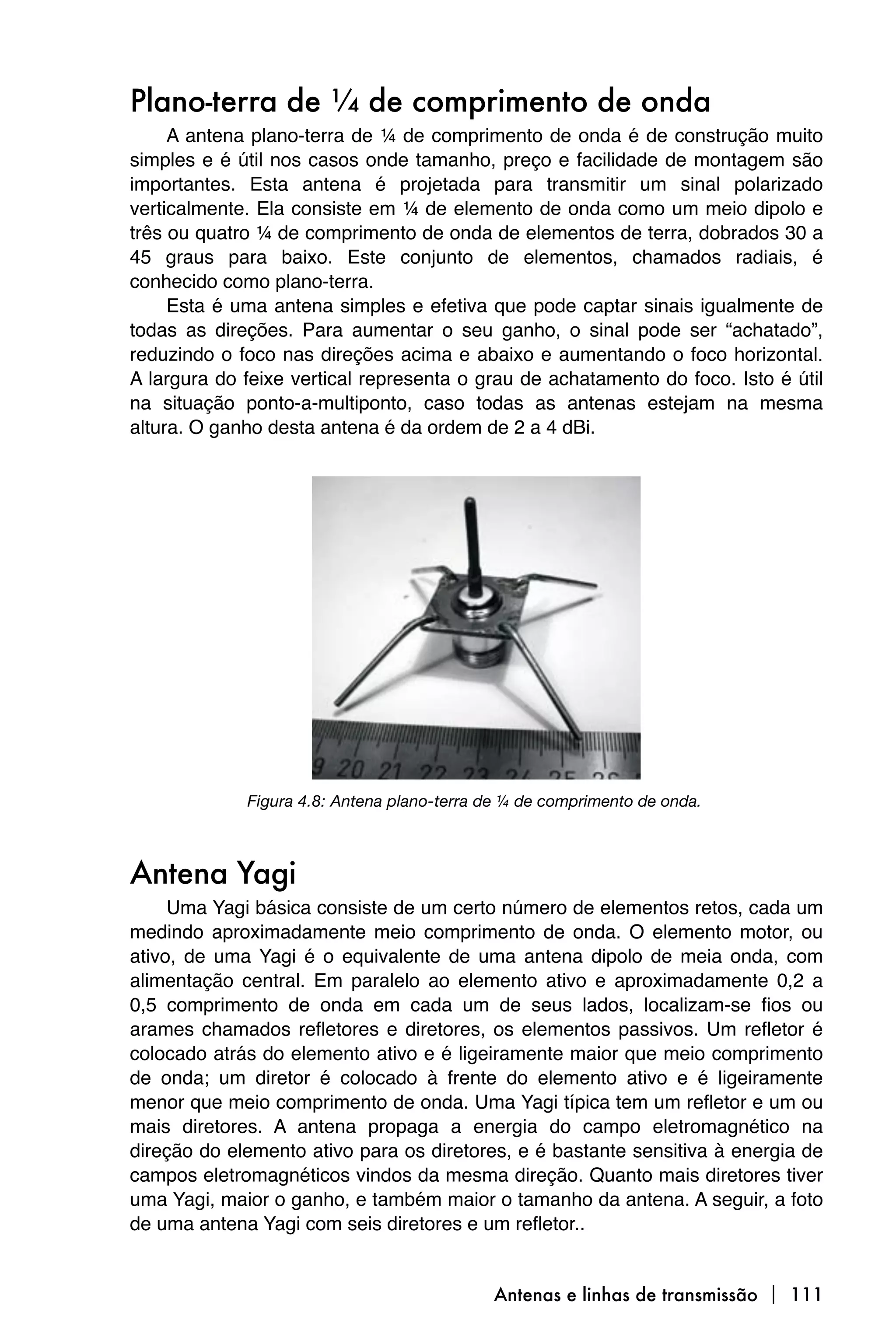 Plano-terra de ¼ de comprimento de onda
     A antena plano-terra de ¼ de comprimento de onda é de construção muito
simples e é útil nos casos onde tamanho, preço e facilidade de montagem são
importantes. Esta antena é projetada para transmitir um sinal polarizado
verticalmente. Ela consiste em ¼ de elemento de onda como um meio dipolo e
três ou quatro ¼ de comprimento de onda de elementos de terra, dobrados 30 a
45 graus para baixo. Este conjunto de elementos, chamados radiais, é
conhecido como plano-terra.
     Esta é uma antena simples e efetiva que pode captar sinais igualmente de
todas as direções. Para aumentar o seu ganho, o sinal pode ser “achatado”,
reduzindo o foco nas direções acima e abaixo e aumentando o foco horizontal.
A largura do feixe vertical representa o grau de achatamento do foco. Isto é útil
na situação ponto-a-multiponto, caso todas as antenas estejam na mesma
altura. O ganho desta antena é da ordem de 2 a 4 dBi.




             Figura 4.8: Antena plano-terra de ¼ de comprimento de onda.



Antena Yagi
     Uma Yagi básica consiste de um certo número de elementos retos, cada um
medindo aproximadamente meio comprimento de onda. O elemento motor, ou
ativo, de uma Yagi é o equivalente de uma antena dipolo de meia onda, com
alimentação central. Em paralelo ao elemento ativo e aproximadamente 0,2 a
0,5 comprimento de onda em cada um de seus lados, localizam-se fios ou
arames chamados refletores e diretores, os elementos passivos. Um refletor é
colocado atrás do elemento ativo e é ligeiramente maior que meio comprimento
de onda; um diretor é colocado à frente do elemento ativo e é ligeiramente
menor que meio comprimento de onda. Uma Yagi típica tem um refletor e um ou
mais diretores. A antena propaga a energia do campo eletromagnético na
direção do elemento ativo para os diretores, e é bastante sensitiva à energia de
campos eletromagnéticos vindos da mesma direção. Quanto mais diretores tiver
uma Yagi, maior o ganho, e também maior o tamanho da antena. A seguir, a foto
de uma antena Yagi com seis diretores e um refletor..


                                             Antenas e linhas de transmissão  111
 