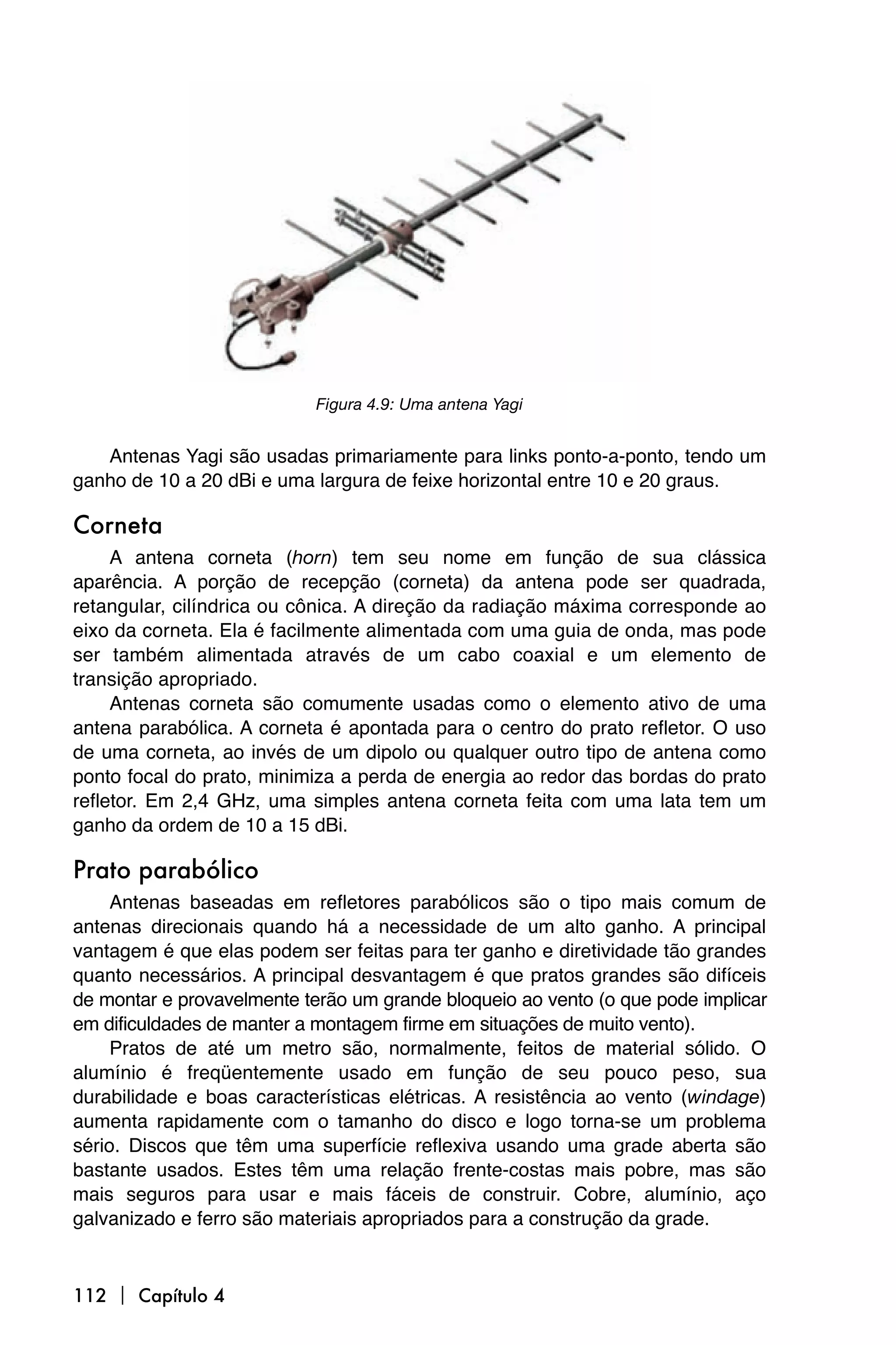 Figura 4.9: Uma antena Yagi


   Antenas Yagi são usadas primariamente para links ponto-a-ponto, tendo um
ganho de 10 a 20 dBi e uma largura de feixe horizontal entre 10 e 20 graus.

Corneta
     A antena corneta (horn) tem seu nome em função de sua clássica
aparência. A porção de recepção (corneta) da antena pode ser quadrada,
retangular, cilíndrica ou cônica. A direção da radiação máxima corresponde ao
eixo da corneta. Ela é facilmente alimentada com uma guia de onda, mas pode
ser também alimentada através de um cabo coaxial e um elemento de
transição apropriado.
     Antenas corneta são comumente usadas como o elemento ativo de uma
antena parabólica. A corneta é apontada para o centro do prato refletor. O uso
de uma corneta, ao invés de um dipolo ou qualquer outro tipo de antena como
ponto focal do prato, minimiza a perda de energia ao redor das bordas do prato
refletor. Em 2,4 GHz, uma simples antena corneta feita com uma lata tem um
ganho da ordem de 10 a 15 dBi.

Prato parabólico
     Antenas baseadas em refletores parabólicos são o tipo mais comum de
antenas direcionais quando há a necessidade de um alto ganho. A principal
vantagem é que elas podem ser feitas para ter ganho e diretividade tão grandes
quanto necessários. A principal desvantagem é que pratos grandes são difíceis
de montar e provavelmente terão um grande bloqueio ao vento (o que pode implicar
em dificuldades de manter a montagem firme em situações de muito vento).
     Pratos de até um metro são, normalmente, feitos de material sólido. O
alumínio é freqüentemente usado em função de seu pouco peso, sua
durabilidade e boas características elétricas. A resistência ao vento (windage)
aumenta rapidamente com o tamanho do disco e logo torna-se um problema
sério. Discos que têm uma superfície reflexiva usando uma grade aberta são
bastante usados. Estes têm uma relação frente-costas mais pobre, mas são
mais seguros para usar e mais fáceis de construir. Cobre, alumínio, aço
galvanizado e ferro são materiais apropriados para a construção da grade.



112  Capítulo 4
 