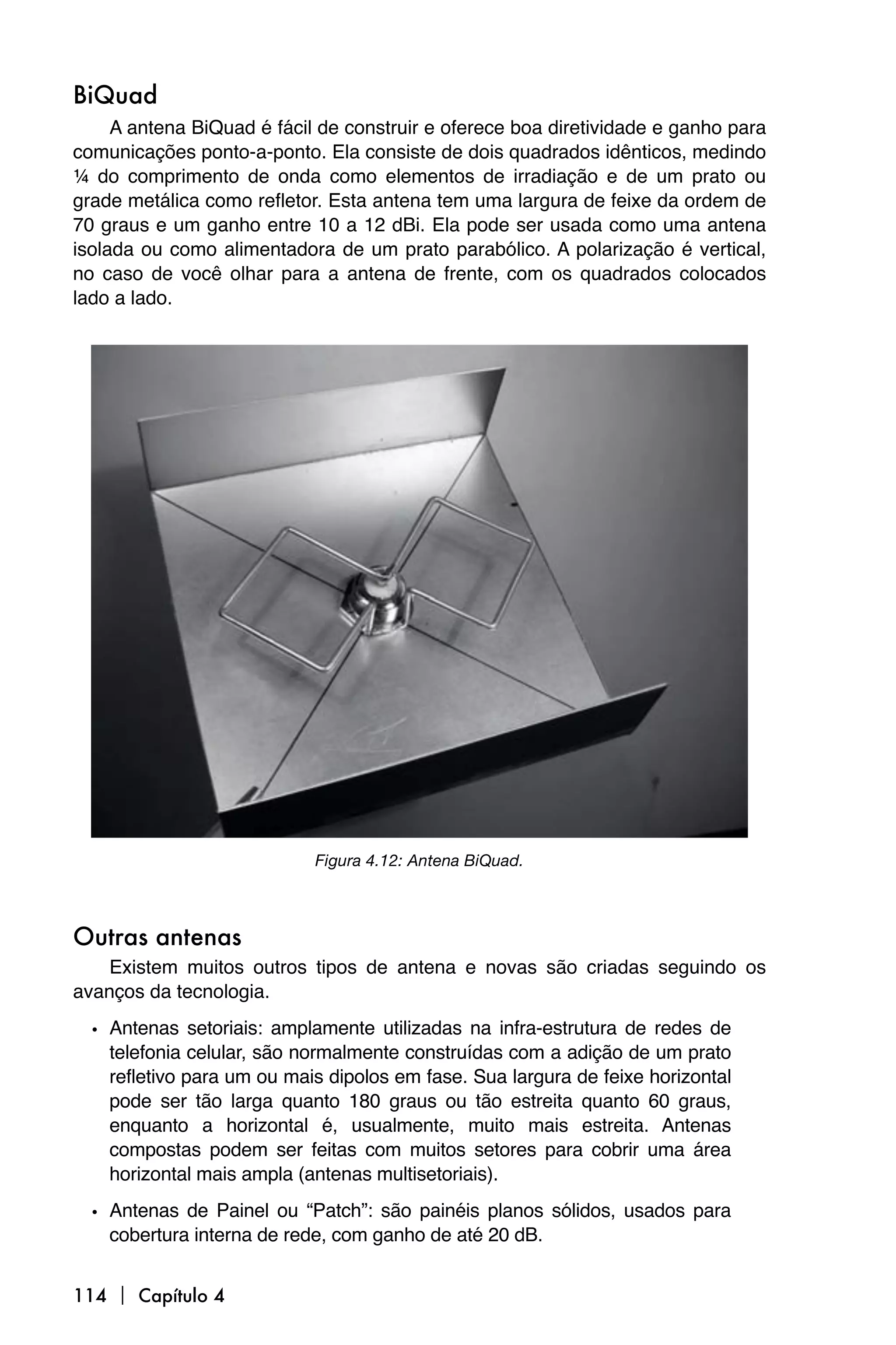 BiQuad
     A antena BiQuad é fácil de construir e oferece boa diretividade e ganho para
comunicações ponto-a-ponto. Ela consiste de dois quadrados idênticos, medindo
¼ do comprimento de onda como elementos de irradiação e de um prato ou
grade metálica como refletor. Esta antena tem uma largura de feixe da ordem de
70 graus e um ganho entre 10 a 12 dBi. Ela pode ser usada como uma antena
isolada ou como alimentadora de um prato parabólico. A polarização é vertical,
no caso de você olhar para a antena de frente, com os quadrados colocados
lado a lado.




                            Figura 4.12: Antena BiQuad.



Outras antenas
    Existem muitos outros tipos de antena e novas são criadas seguindo os
avanços da tecnologia.

  • Antenas setoriais: amplamente utilizadas na infra-estrutura de redes de
    telefonia celular, são normalmente construídas com a adição de um prato
    refletivo para um ou mais dipolos em fase. Sua largura de feixe horizontal
    pode ser tão larga quanto 180 graus ou tão estreita quanto 60 graus,
    enquanto a horizontal é, usualmente, muito mais estreita. Antenas
    compostas podem ser feitas com muitos setores para cobrir uma área
    horizontal mais ampla (antenas multisetoriais).

  • Antenas de Painel ou “Patch”: são painéis planos sólidos, usados para
    cobertura interna de rede, com ganho de até 20 dB.


114  Capítulo 4
 