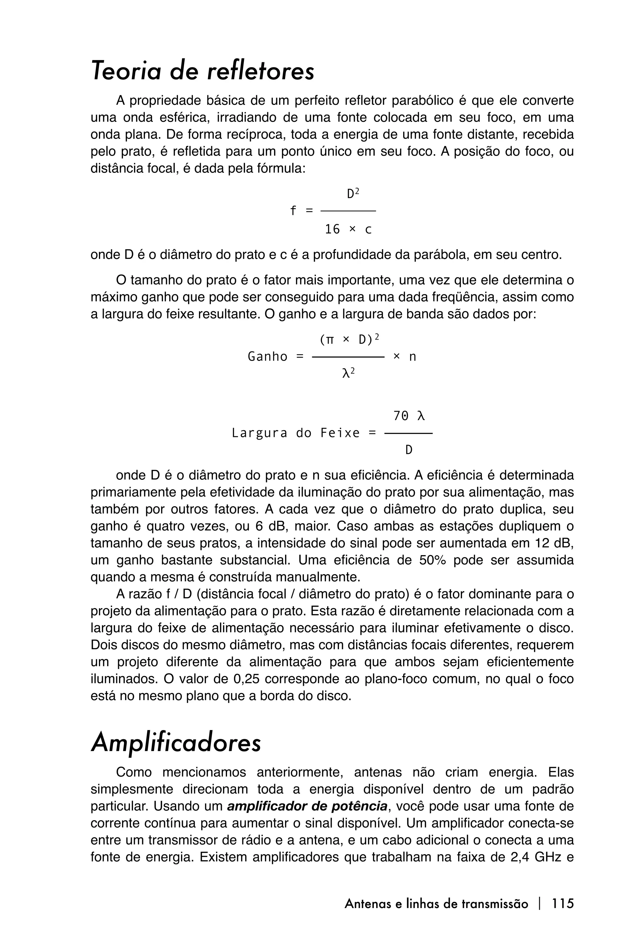 Teoria de refletores
     A propriedade básica de um perfeito refletor parabólico é que ele converte
uma onda esférica, irradiando de uma fonte colocada em seu foco, em uma
onda plana. De forma recíproca, toda a energia de uma fonte distante, recebida
pelo prato, é refletida para um ponto único em seu foco. A posição do foco, ou
distância focal, é dada pela fórmula:
                                        D2
                                 f = ⎯⎯⎯⎯
                                     16 × c
onde D é o diâmetro do prato e c é a profundidade da parábola, em seu centro.
     O tamanho do prato é o fator mais importante, uma vez que ele determina o
máximo ganho que pode ser conseguido para uma dada freqüência, assim como
a largura do feixe resultante. O ganho e a largura de banda são dados por:
                                   (π × D)2
                          Ganho = ————————— × n
                                      λ2


                                           70 λ
                       Largura do Feixe = ——————
                                             D
    onde D é o diâmetro do prato e n sua eficiência. A eficiência é determinada
primariamente pela efetividade da iluminação do prato por sua alimentação, mas
também por outros fatores. A cada vez que o diâmetro do prato duplica, seu
ganho é quatro vezes, ou 6 dB, maior. Caso ambas as estações dupliquem o
tamanho de seus pratos, a intensidade do sinal pode ser aumentada em 12 dB,
um ganho bastante substancial. Uma eficiência de 50% pode ser assumida
quando a mesma é construída manualmente.
    A razão f / D (distância focal / diâmetro do prato) é o fator dominante para o
projeto da alimentação para o prato. Esta razão é diretamente relacionada com a
largura do feixe de alimentação necessário para iluminar efetivamente o disco.
Dois discos do mesmo diâmetro, mas com distâncias focais diferentes, requerem
um projeto diferente da alimentação para que ambos sejam eficientemente
iluminados. O valor de 0,25 corresponde ao plano-foco comum, no qual o foco
está no mesmo plano que a borda do disco.


Amplificadores
     Como mencionamos anteriormente, antenas não criam energia. Elas
simplesmente direcionam toda a energia disponível dentro de um padrão
particular. Usando um amplificador de potência, você pode usar uma fonte de
corrente contínua para aumentar o sinal disponível. Um amplificador conecta-se
entre um transmissor de rádio e a antena, e um cabo adicional o conecta a uma
fonte de energia. Existem amplificadores que trabalham na faixa de 2,4 GHz e


                                           Antenas e linhas de transmissão  115
 