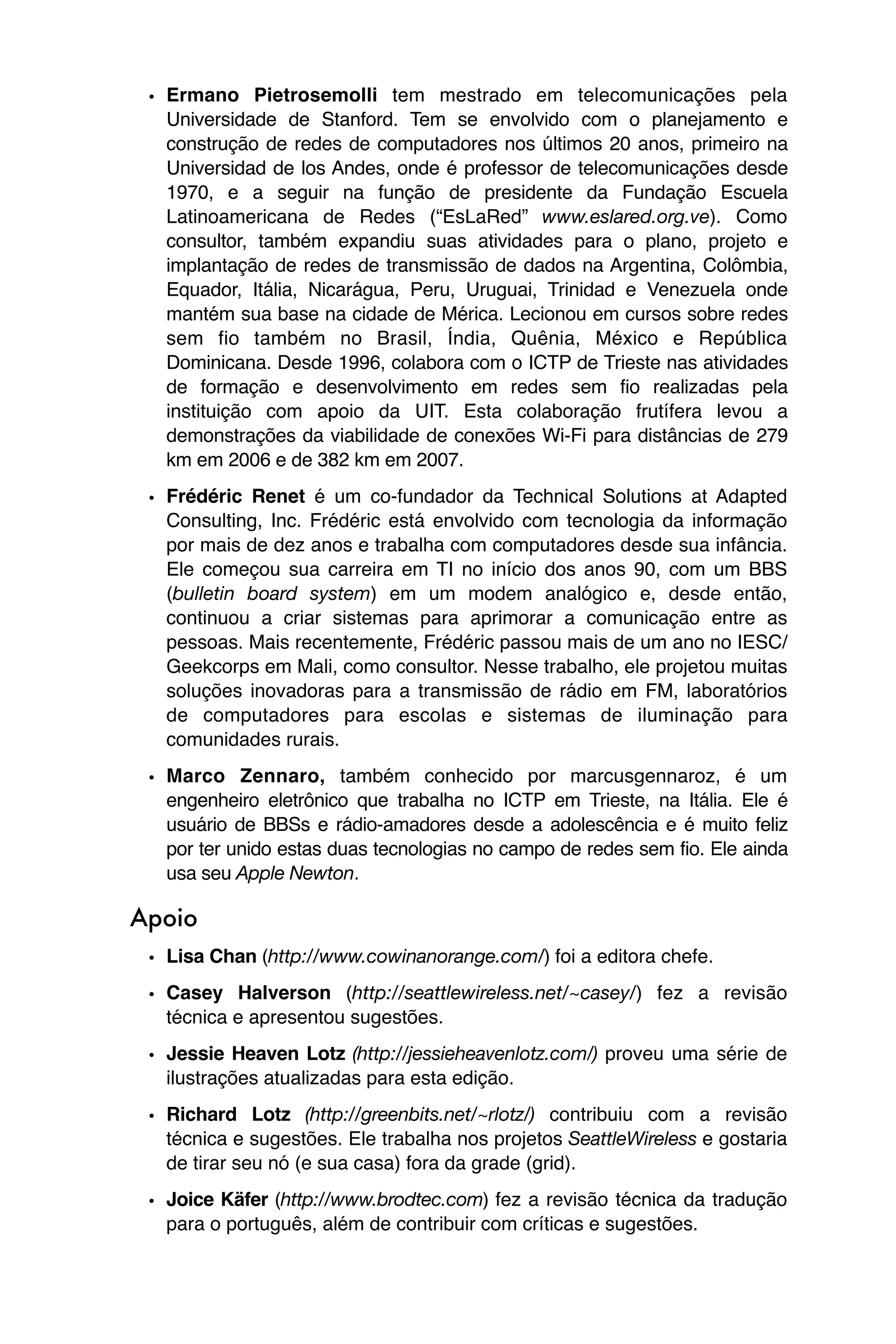 • Ermano Pietrosemolli tem mestrado em telecomunicações pela
   Universidade de Stanford. Tem se envolvido com o planejamento e
   construção de redes de computadores nos últimos 20 anos, primeiro na
   Universidad de los Andes, onde é professor de telecomunicações desde
   1970, e a seguir na função de presidente da Fundação Escuela
   Latinoamericana de Redes (“EsLaRed” www.eslared.org.ve). Como
   consultor, também expandiu suas atividades para o plano, projeto e
   implantação de redes de transmissão de dados na Argentina, Colômbia,
   Equador, Itália, Nicarágua, Peru, Uruguai, Trinidad e Venezuela onde
   mantém sua base na cidade de Mérica. Lecionou em cursos sobre redes
   sem fio também no Brasil, Índia, Quênia, México e República
   Dominicana. Desde 1996, colabora com o ICTP de Trieste nas atividades
   de formação e desenvolvimento em redes sem fio realizadas pela
   instituição com apoio da UIT. Esta colaboração frutífera levou a
   demonstrações da viabilidade de conexões Wi-Fi para distâncias de 279
   km em 2006 e de 382 km em 2007.

 • Frédéric Renet é um co-fundador da Technical Solutions at Adapted
   Consulting, Inc. Frédéric está envolvido com tecnologia da informação
   por mais de dez anos e trabalha com computadores desde sua infância.
   Ele começou sua carreira em TI no início dos anos 90, com um BBS
   (bulletin board system) em um modem analógico e, desde então,
   continuou a criar sistemas para aprimorar a comunicação entre as
   pessoas. Mais recentemente, Frédéric passou mais de um ano no IESC/
   Geekcorps em Mali, como consultor. Nesse trabalho, ele projetou muitas
   soluções inovadoras para a transmissão de rádio em FM, laboratórios
   de computadores para escolas e sistemas de iluminação para
   comunidades rurais.
 • Marco Zennaro, também conhecido por marcusgennaroz, é um
   engenheiro eletrônico que trabalha no ICTP em Trieste, na Itália. Ele é
   usuário de BBSs e rádio-amadores desde a adolescência e é muito feliz
   por ter unido estas duas tecnologias no campo de redes sem fio. Ele ainda
   usa seu Apple Newton.

Apoio
 • Lisa Chan (http://www.cowinanorange.com/) foi a editora chefe.
 • Casey Halverson (http://seattlewireless.net/~casey/) fez a revisão
   técnica e apresentou sugestões.
 • Jessie Heaven Lotz (http://jessieheavenlotz.com/) proveu uma série de
   ilustrações atualizadas para esta edição.
 • Richard Lotz (http://greenbits.net/~rlotz/) contribuiu com a revisão
   técnica e sugestões. Ele trabalha nos projetos SeattleWireless e gostaria
   de tirar seu nó (e sua casa) fora da grade (grid).
 • Joice Käfer (http://www.brodtec.com) fez a revisão técnica da tradução
   para o português, além de contribuir com críticas e sugestões.
 