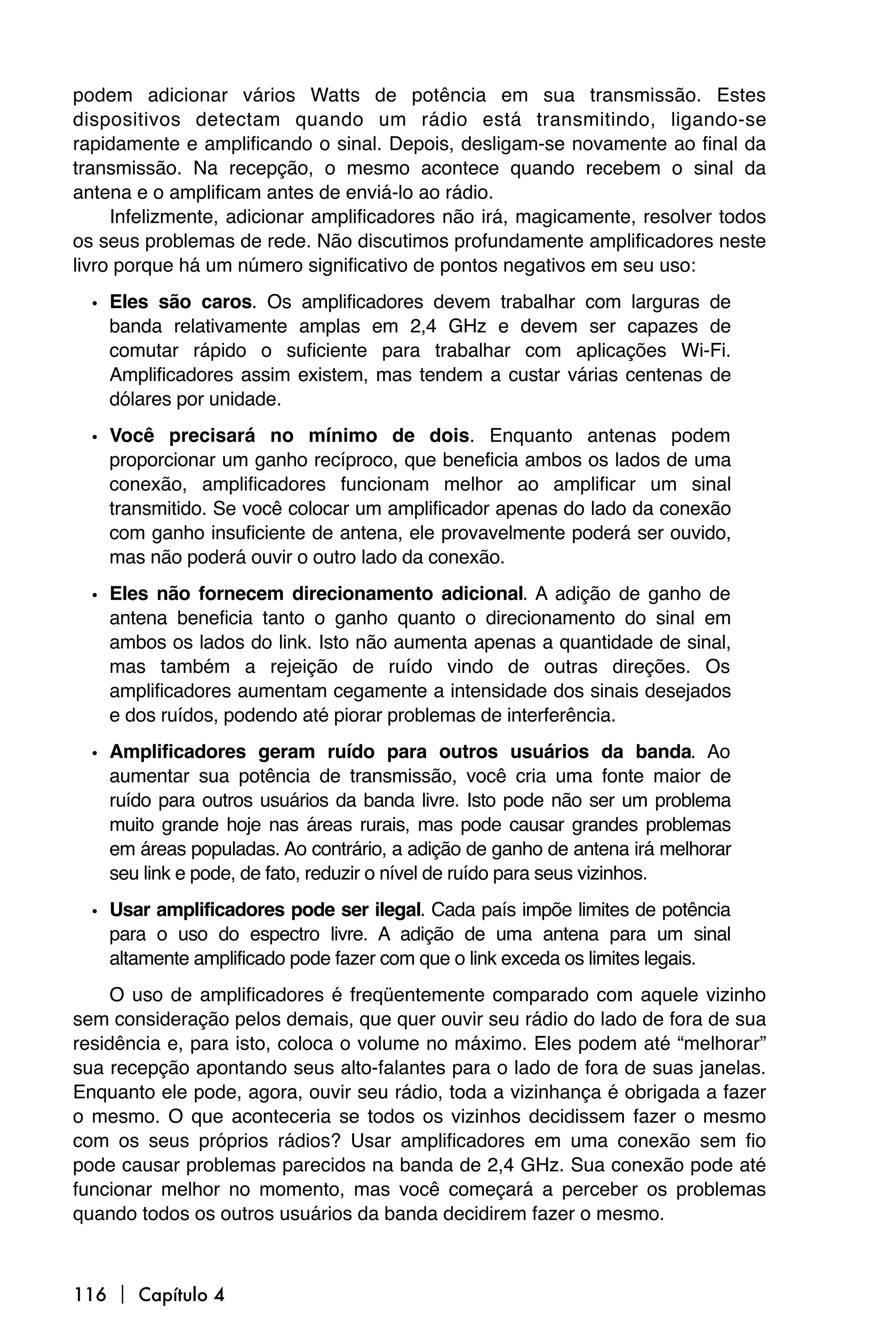podem adicionar vários Watts de potência em sua transmissão. Estes
dispositivos detectam quando um rádio está transmitindo, ligando-se
rapidamente e amplificando o sinal. Depois, desligam-se novamente ao final da
transmissão. Na recepção, o mesmo acontece quando recebem o sinal da
antena e o amplificam antes de enviá-lo ao rádio.
     Infelizmente, adicionar amplificadores não irá, magicamente, resolver todos
os seus problemas de rede. Não discutimos profundamente amplificadores neste
livro porque há um número significativo de pontos negativos em seu uso:

  • Eles são caros. Os amplificadores devem trabalhar com larguras de
    banda relativamente amplas em 2,4 GHz e devem ser capazes de
    comutar rápido o suficiente para trabalhar com aplicações Wi-Fi.
    Amplificadores assim existem, mas tendem a custar várias centenas de
    dólares por unidade.

  • Você precisará no mínimo de dois. Enquanto antenas podem
    proporcionar um ganho recíproco, que beneficia ambos os lados de uma
    conexão, amplificadores funcionam melhor ao amplificar um sinal
    transmitido. Se você colocar um amplificador apenas do lado da conexão
    com ganho insuficiente de antena, ele provavelmente poderá ser ouvido,
    mas não poderá ouvir o outro lado da conexão.
  • Eles não fornecem direcionamento adicional. A adição de ganho de
    antena beneficia tanto o ganho quanto o direcionamento do sinal em
    ambos os lados do link. Isto não aumenta apenas a quantidade de sinal,
    mas também a rejeição de ruído vindo de outras direções. Os
    amplificadores aumentam cegamente a intensidade dos sinais desejados
    e dos ruídos, podendo até piorar problemas de interferência.
  • Amplificadores geram ruído para outros usuários da banda. Ao
    aumentar sua potência de transmissão, você cria uma fonte maior de
    ruído para outros usuários da banda livre. Isto pode não ser um problema
    muito grande hoje nas áreas rurais, mas pode causar grandes problemas
    em áreas populadas. Ao contrário, a adição de ganho de antena irá melhorar
    seu link e pode, de fato, reduzir o nível de ruído para seus vizinhos.

  • Usar amplificadores pode ser ilegal. Cada país impõe limites de potência
    para o uso do espectro livre. A adição de uma antena para um sinal
    altamente amplificado pode fazer com que o link exceda os limites legais.
     O uso de amplificadores é freqüentemente comparado com aquele vizinho
sem consideração pelos demais, que quer ouvir seu rádio do lado de fora de sua
residência e, para isto, coloca o volume no máximo. Eles podem até “melhorar”
sua recepção apontando seus alto-falantes para o lado de fora de suas janelas.
Enquanto ele pode, agora, ouvir seu rádio, toda a vizinhança é obrigada a fazer
o mesmo. O que aconteceria se todos os vizinhos decidissem fazer o mesmo
com os seus próprios rádios? Usar amplificadores em uma conexão sem fio
pode causar problemas parecidos na banda de 2,4 GHz. Sua conexão pode até
funcionar melhor no momento, mas você começará a perceber os problemas
quando todos os outros usuários da banda decidirem fazer o mesmo.



116  Capítulo 4
 