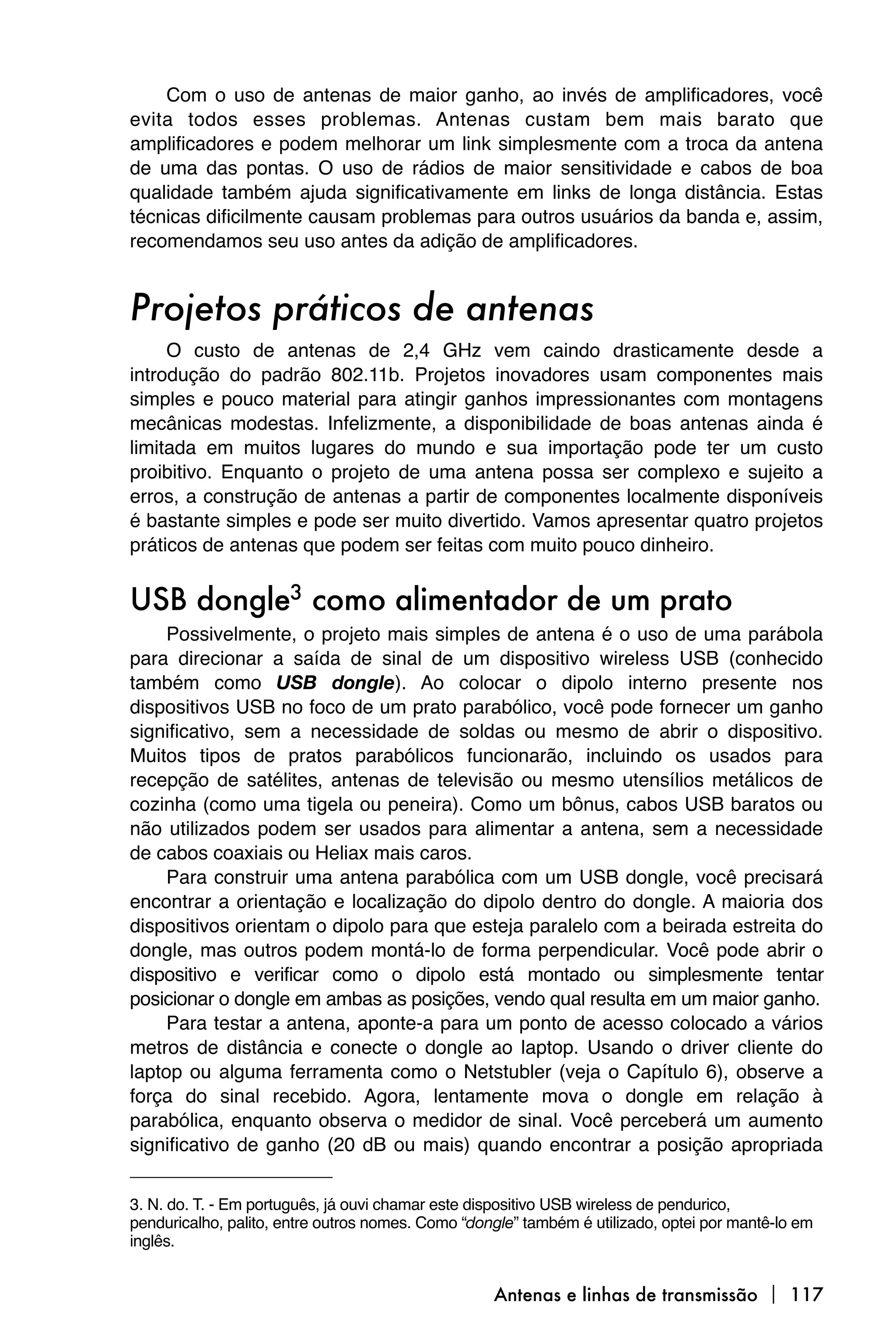 Com o uso de antenas de maior ganho, ao invés de amplificadores, você
evita todos esses problemas. Antenas custam bem mais barato que
amplificadores e podem melhorar um link simplesmente com a troca da antena
de uma das pontas. O uso de rádios de maior sensitividade e cabos de boa
qualidade também ajuda significativamente em links de longa distância. Estas
técnicas dificilmente causam problemas para outros usuários da banda e, assim,
recomendamos seu uso antes da adição de amplificadores.


Projetos práticos de antenas
     O custo de antenas de 2,4 GHz vem caindo drasticamente desde a
introdução do padrão 802.11b. Projetos inovadores usam componentes mais
simples e pouco material para atingir ganhos impressionantes com montagens
mecânicas modestas. Infelizmente, a disponibilidade de boas antenas ainda é
limitada em muitos lugares do mundo e sua importação pode ter um custo
proibitivo. Enquanto o projeto de uma antena possa ser complexo e sujeito a
erros, a construção de antenas a partir de componentes localmente disponíveis
é bastante simples e pode ser muito divertido. Vamos apresentar quatro projetos
práticos de antenas que podem ser feitas com muito pouco dinheiro.


USB dongle3 como alimentador de um prato
     Possivelmente, o projeto mais simples de antena é o uso de uma parábola
para direcionar a saída de sinal de um dispositivo wireless USB (conhecido
também como USB dongle). Ao colocar o dipolo interno presente nos
dispositivos USB no foco de um prato parabólico, você pode fornecer um ganho
significativo, sem a necessidade de soldas ou mesmo de abrir o dispositivo.
Muitos tipos de pratos parabólicos funcionarão, incluindo os usados para
recepção de satélites, antenas de televisão ou mesmo utensílios metálicos de
cozinha (como uma tigela ou peneira). Como um bônus, cabos USB baratos ou
não utilizados podem ser usados para alimentar a antena, sem a necessidade
de cabos coaxiais ou Heliax mais caros.
     Para construir uma antena parabólica com um USB dongle, você precisará
encontrar a orientação e localização do dipolo dentro do dongle. A maioria dos
dispositivos orientam o dipolo para que esteja paralelo com a beirada estreita do
dongle, mas outros podem montá-lo de forma perpendicular. Você pode abrir o
dispositivo e verificar como o dipolo está montado ou simplesmente tentar
posicionar o dongle em ambas as posições, vendo qual resulta em um maior ganho.
     Para testar a antena, aponte-a para um ponto de acesso colocado a vários
metros de distância e conecte o dongle ao laptop. Usando o driver cliente do
laptop ou alguma ferramenta como o Netstubler (veja o Capítulo 6), observe a
força do sinal recebido. Agora, lentamente mova o dongle em relação à
parabólica, enquanto observa o medidor de sinal. Você perceberá um aumento
significativo de ganho (20 dB ou mais) quando encontrar a posição apropriada


3. N. do. T. - Em português, já ouvi chamar este dispositivo USB wireless de pendurico,
penduricalho, palito, entre outros nomes. Como “dongle” também é utilizado, optei por mantê-lo em
inglês.


                                                   Antenas e linhas de transmissão  117
 