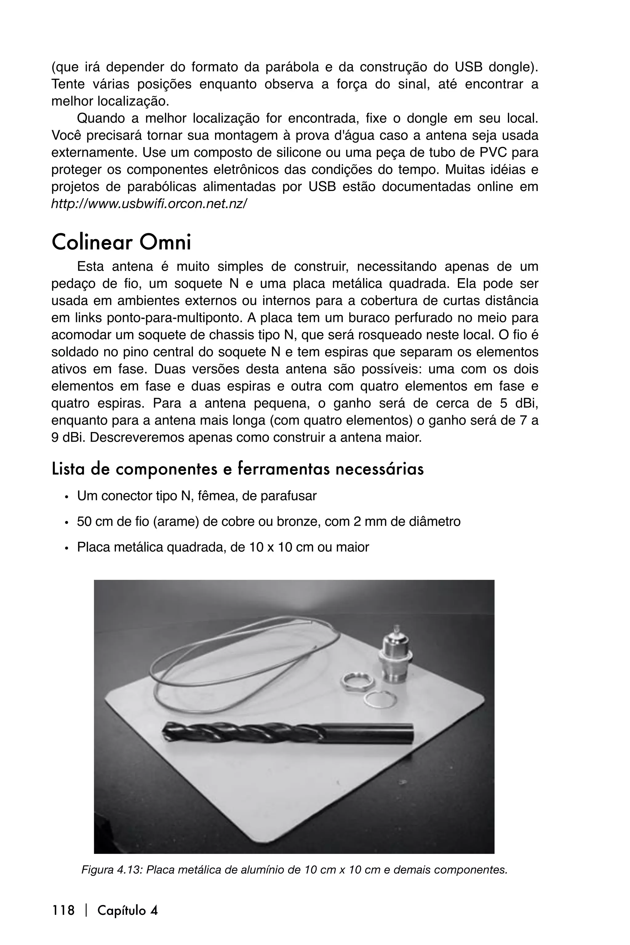 (que irá depender do formato da parábola e da construção do USB dongle).
Tente várias posições enquanto observa a força do sinal, até encontrar a
melhor localização.
    Quando a melhor localização for encontrada, fixe o dongle em seu local.
Você precisará tornar sua montagem à prova d'água caso a antena seja usada
externamente. Use um composto de silicone ou uma peça de tubo de PVC para
proteger os componentes eletrônicos das condições do tempo. Muitas idéias e
projetos de parabólicas alimentadas por USB estão documentadas online em
http://www.usbwifi.orcon.net.nz/


Colinear Omni
     Esta antena é muito simples de construir, necessitando apenas de um
pedaço de fio, um soquete N e uma placa metálica quadrada. Ela pode ser
usada em ambientes externos ou internos para a cobertura de curtas distância
em links ponto-para-multiponto. A placa tem um buraco perfurado no meio para
acomodar um soquete de chassis tipo N, que será rosqueado neste local. O fio é
soldado no pino central do soquete N e tem espiras que separam os elementos
ativos em fase. Duas versões desta antena são possíveis: uma com os dois
elementos em fase e duas espiras e outra com quatro elementos em fase e
quatro espiras. Para a antena pequena, o ganho será de cerca de 5 dBi,
enquanto para a antena mais longa (com quatro elementos) o ganho será de 7 a
9 dBi. Descreveremos apenas como construir a antena maior.

Lista de componentes e ferramentas necessárias
  • Um conector tipo N, fêmea, de parafusar
  • 50 cm de fio (arame) de cobre ou bronze, com 2 mm de diâmetro
  • Placa metálica quadrada, de 10 x 10 cm ou maior




    Figura 4.13: Placa metálica de alumínio de 10 cm x 10 cm e demais componentes.


118  Capítulo 4
 