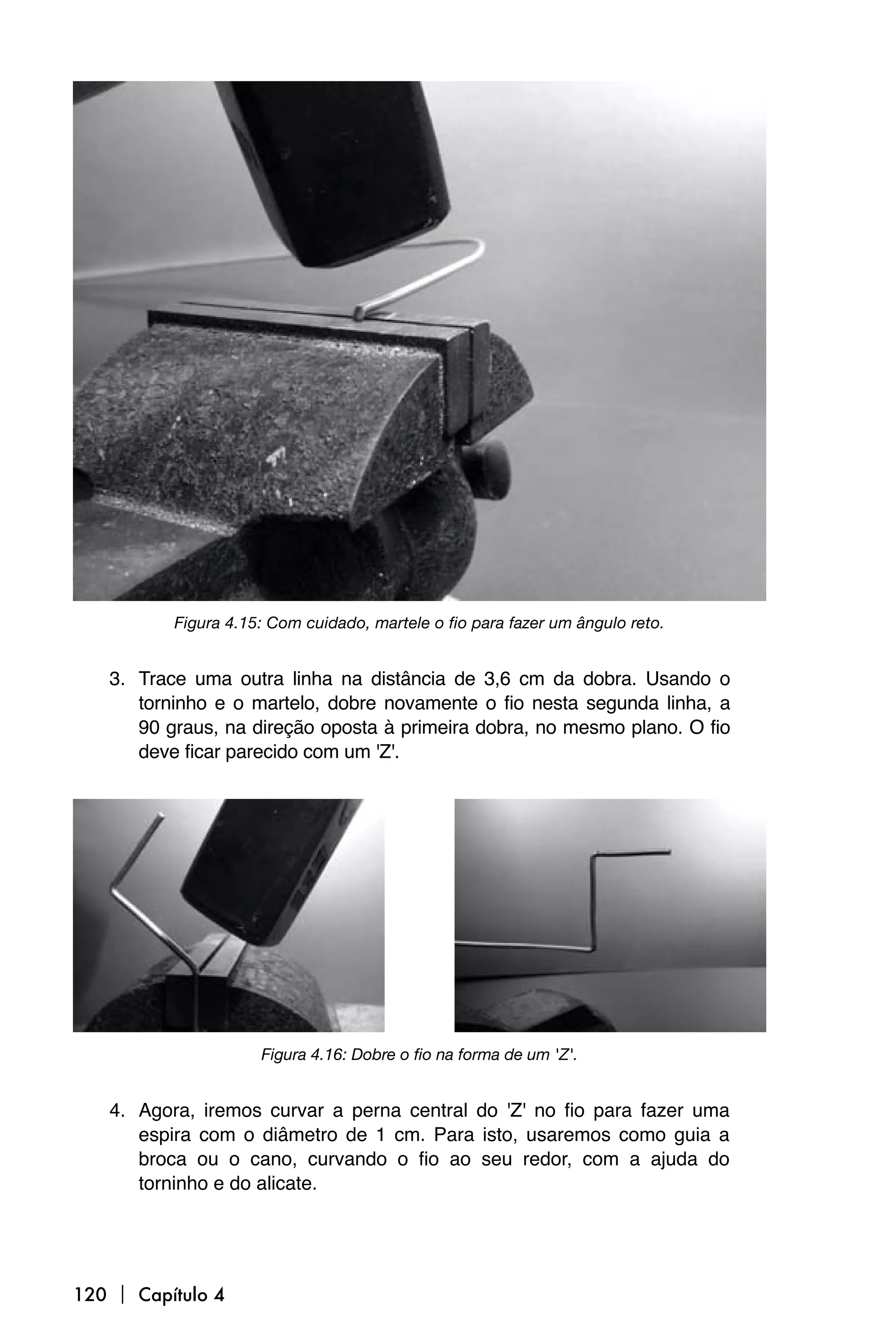 Figura 4.15: Com cuidado, martele o fio para fazer um ângulo reto.


   3. Trace uma outra linha na distância de 3,6 cm da dobra. Usando o
      torninho e o martelo, dobre novamente o fio nesta segunda linha, a
      90 graus, na direção oposta à primeira dobra, no mesmo plano. O fio
      deve ficar parecido com um 'Z'.




                     Figura 4.16: Dobre o fio na forma de um 'Z'.


   4. Agora, iremos curvar a perna central do 'Z' no fio para fazer uma
      espira com o diâmetro de 1 cm. Para isto, usaremos como guia a
      broca ou o cano, curvando o fio ao seu redor, com a ajuda do
      torninho e do alicate.




120  Capítulo 4
 