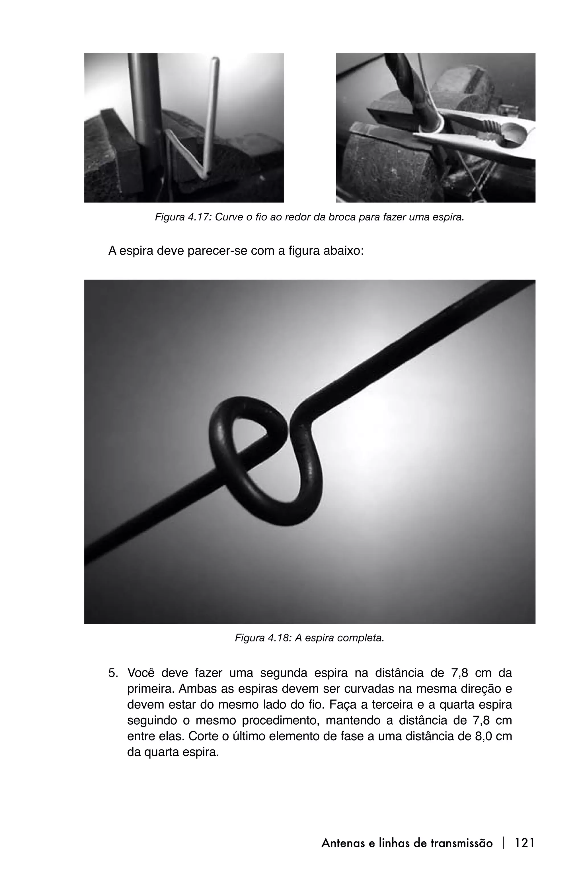 Figura 4.17: Curve o fio ao redor da broca para fazer uma espira.


A espira deve parecer-se com a figura abaixo:




                        Figura 4.18: A espira completa.


5. Você deve fazer uma segunda espira na distância de 7,8 cm da
   primeira. Ambas as espiras devem ser curvadas na mesma direção e
   devem estar do mesmo lado do fio. Faça a terceira e a quarta espira
   seguindo o mesmo procedimento, mantendo a distância de 7,8 cm
   entre elas. Corte o último elemento de fase a uma distância de 8,0 cm
   da quarta espira.




                                          Antenas e linhas de transmissão  121
 