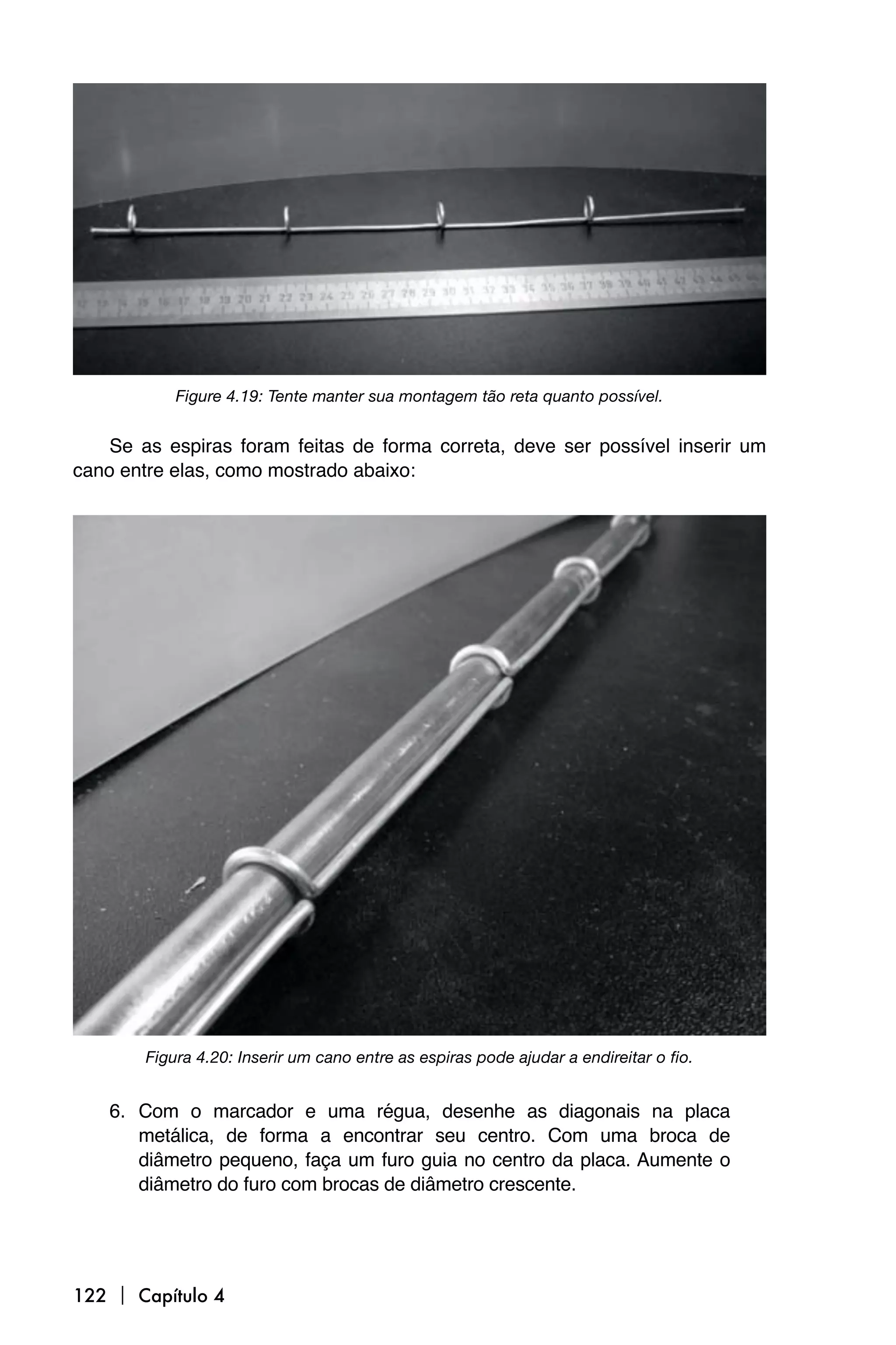 Figure 4.19: Tente manter sua montagem tão reta quanto possível.


    Se as espiras foram feitas de forma correta, deve ser possível inserir um
cano entre elas, como mostrado abaixo:




        Figura 4.20: Inserir um cano entre as espiras pode ajudar a endireitar o fio.


    6. Com o marcador e uma régua, desenhe as diagonais na placa
       metálica, de forma a encontrar seu centro. Com uma broca de
       diâmetro pequeno, faça um furo guia no centro da placa. Aumente o
       diâmetro do furo com brocas de diâmetro crescente.




122  Capítulo 4
 