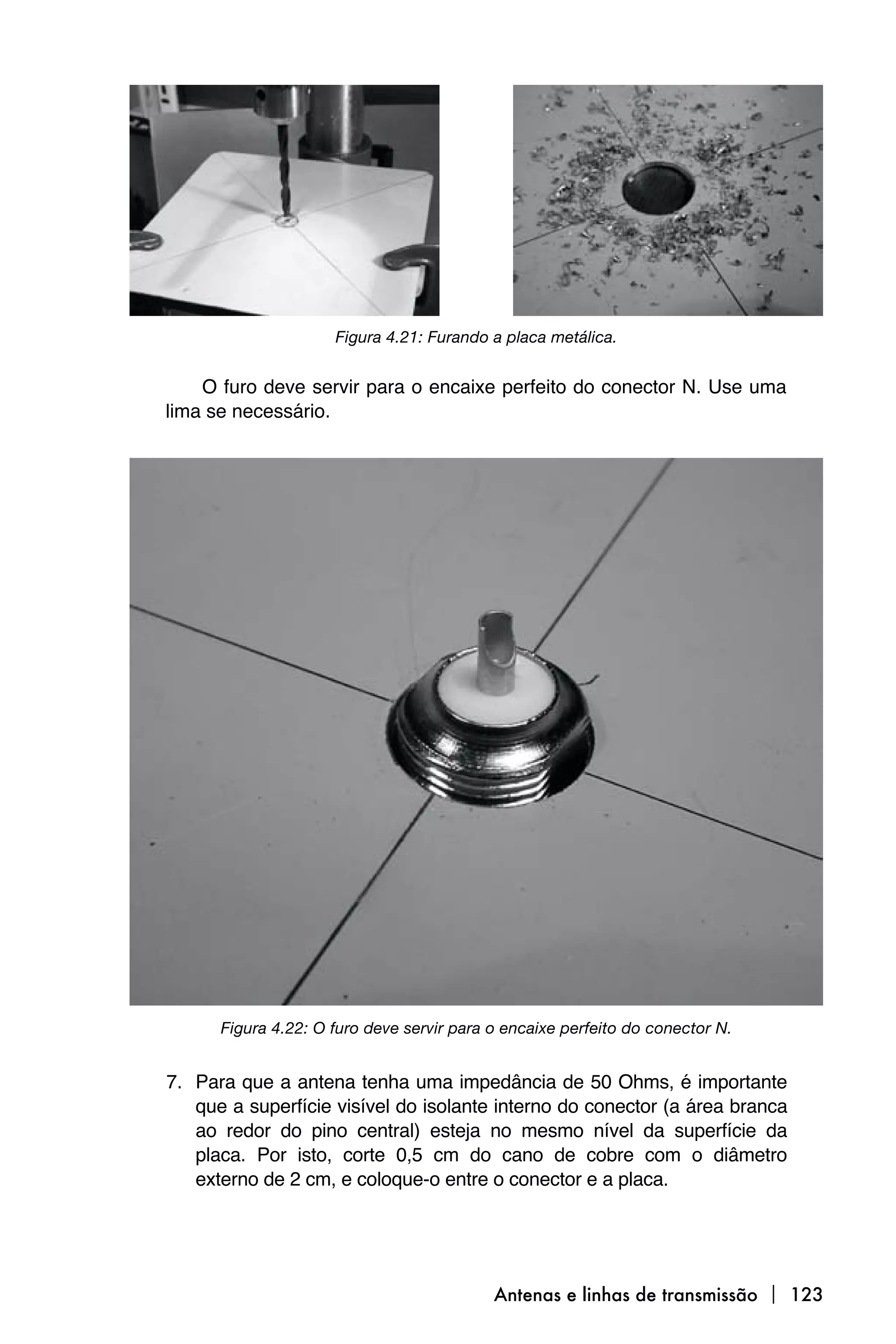 Figura 4.21: Furando a placa metálica.


    O furo deve servir para o encaixe perfeito do conector N. Use uma
lima se necessário.




      Figura 4.22: O furo deve servir para o encaixe perfeito do conector N.


7. Para que a antena tenha uma impedância de 50 Ohms, é importante
   que a superfície visível do isolante interno do conector (a área branca
   ao redor do pino central) esteja no mesmo nível da superfície da
   placa. Por isto, corte 0,5 cm do cano de cobre com o diâmetro
   externo de 2 cm, e coloque-o entre o conector e a placa.




                                           Antenas e linhas de transmissão  123
 