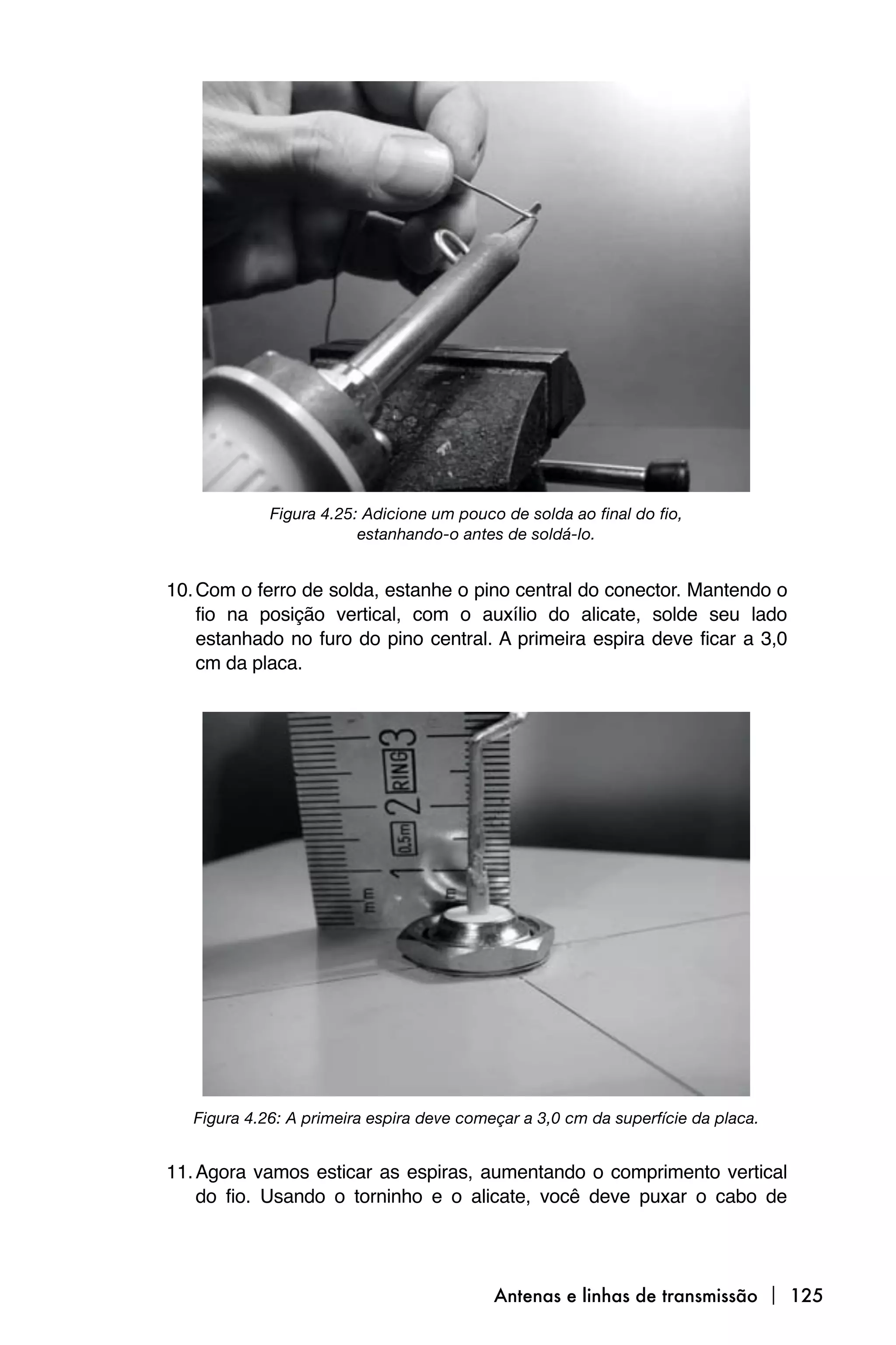 Figura 4.25: Adicione um pouco de solda ao final do fio,
                         estanhando-o antes de soldá-lo.


10. Com o ferro de solda, estanhe o pino central do conector. Mantendo o
    fio na posição vertical, com o auxílio do alicate, solde seu lado
    estanhado no furo do pino central. A primeira espira deve ficar a 3,0
    cm da placa.




   Figura 4.26: A primeira espira deve começar a 3,0 cm da superfície da placa.


11. Agora vamos esticar as espiras, aumentando o comprimento vertical
    do fio. Usando o torninho e o alicate, você deve puxar o cabo de




                                           Antenas e linhas de transmissão  125
 