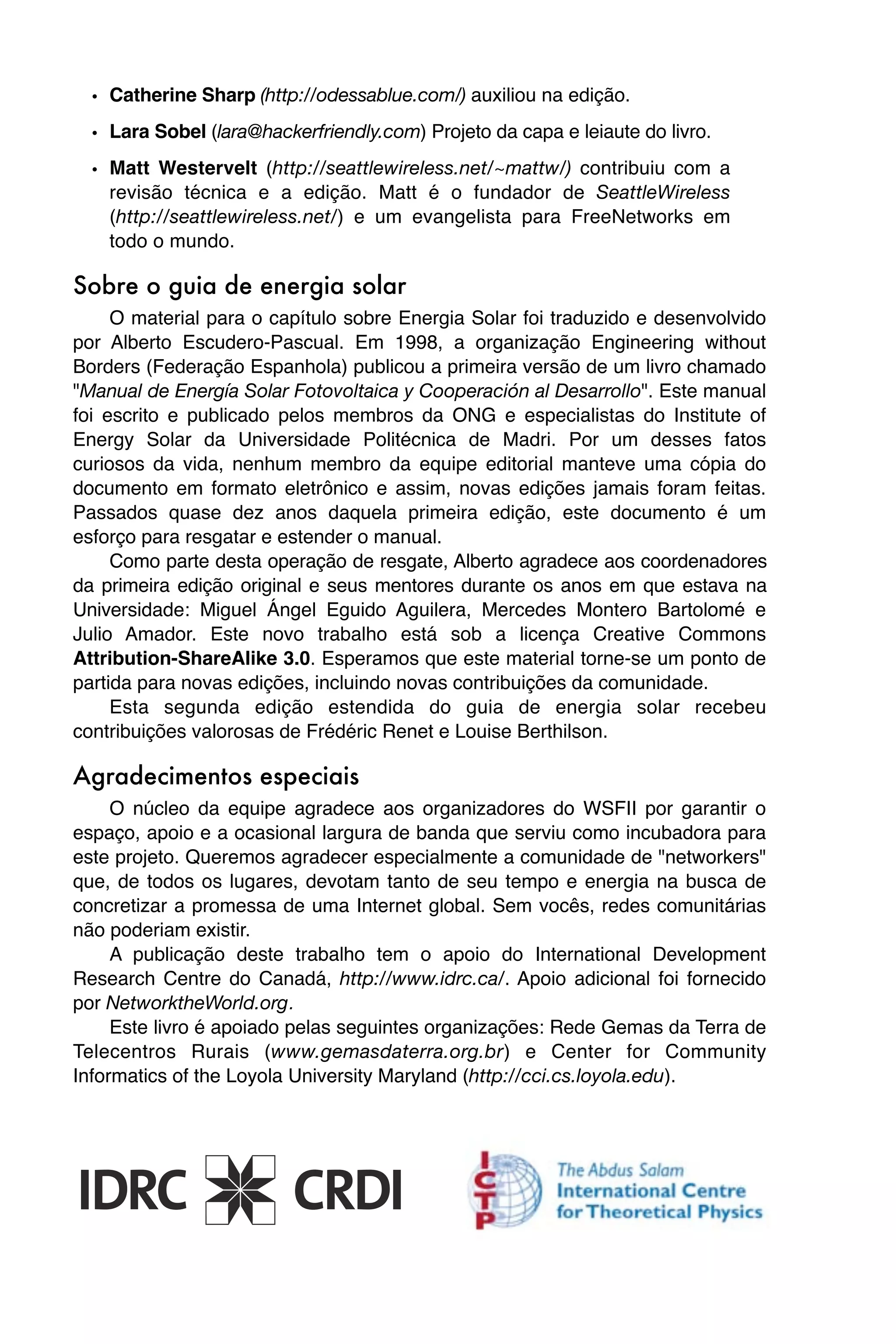 • Catherine Sharp (http://odessablue.com/) auxiliou na edição.
  • Lara Sobel (lara@hackerfriendly.com) Projeto da capa e leiaute do livro.
  • Matt Westervelt (http://seattlewireless.net/~mattw/) contribuiu com a
    revisão técnica e a edição. Matt é o fundador de SeattleWireless
    (http://seattlewireless.net/) e um evangelista para FreeNetworks em
    todo o mundo.

Sobre o guia de energia solar
     O material para o capítulo sobre Energia Solar foi traduzido e desenvolvido
por Alberto Escudero-Pascual. Em 1998, a organização Engineering without
Borders (Federação Espanhola) publicou a primeira versão de um livro chamado
"Manual de Energía Solar Fotovoltaica y Cooperación al Desarrollo". Este manual
foi escrito e publicado pelos membros da ONG e especialistas do Institute of
Energy Solar da Universidade Politécnica de Madri. Por um desses fatos
curiosos da vida, nenhum membro da equipe editorial manteve uma cópia do
documento em formato eletrônico e assim, novas edições jamais foram feitas.
Passados quase dez anos daquela primeira edição, este documento é um
esforço para resgatar e estender o manual.
     Como parte desta operação de resgate, Alberto agradece aos coordenadores
da primeira edição original e seus mentores durante os anos em que estava na
Universidade: Miguel Ángel Eguido Aguilera, Mercedes Montero Bartolomé e
Julio Amador. Este novo trabalho está sob a licença Creative Commons
Attribution-ShareAlike 3.0. Esperamos que este material torne-se um ponto de
partida para novas edições, incluindo novas contribuições da comunidade.
     Esta segunda edição estendida do guia de energia solar recebeu
contribuições valorosas de Frédéric Renet e Louise Berthilson.

Agradecimentos especiais
     O núcleo da equipe agradece aos organizadores do WSFII por garantir o
espaço, apoio e a ocasional largura de banda que serviu como incubadora para
este projeto. Queremos agradecer especialmente a comunidade de "networkers"
que, de todos os lugares, devotam tanto de seu tempo e energia na busca de
concretizar a promessa de uma Internet global. Sem vocês, redes comunitárias
não poderiam existir.
     A publicação deste trabalho tem o apoio do International Development
Research Centre do Canadá, http://www.idrc.ca/. Apoio adicional foi fornecido
por NetworktheWorld.org.
     Este livro é apoiado pelas seguintes organizações: Rede Gemas da Terra de
Telecentros Rurais (www.gemasdaterra.org.br) e Center for Community
Informatics of the Loyola University Maryland (http://cci.cs.loyola.edu).
 