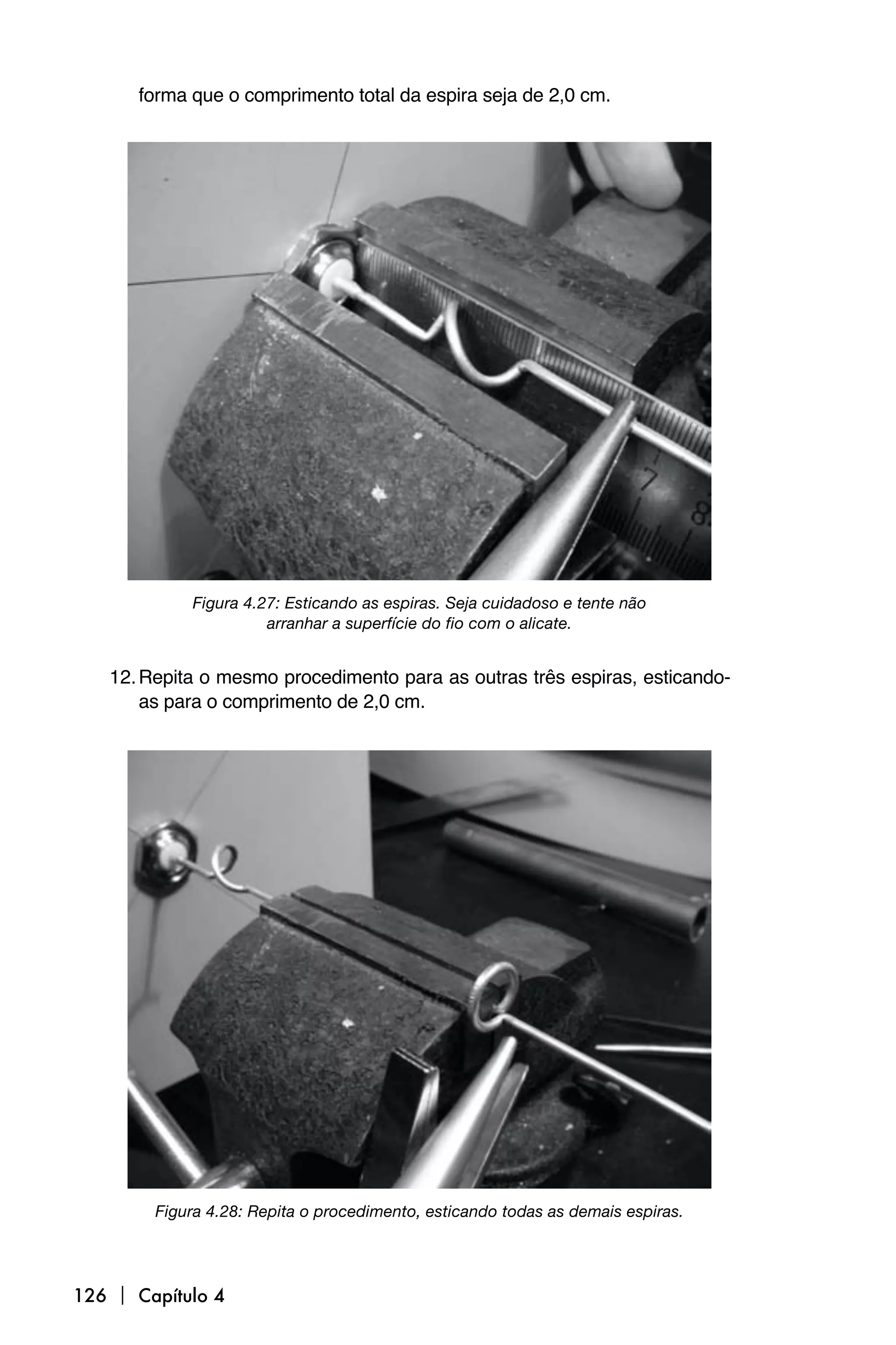 forma que o comprimento total da espira seja de 2,0 cm.




            Figura 4.27: Esticando as espiras. Seja cuidadoso e tente não
                      arranhar a superfície do fio com o alicate.


   12. Repita o mesmo procedimento para as outras três espiras, esticando-
       as para o comprimento de 2,0 cm.




        Figura 4.28: Repita o procedimento, esticando todas as demais espiras.




126  Capítulo 4
 
