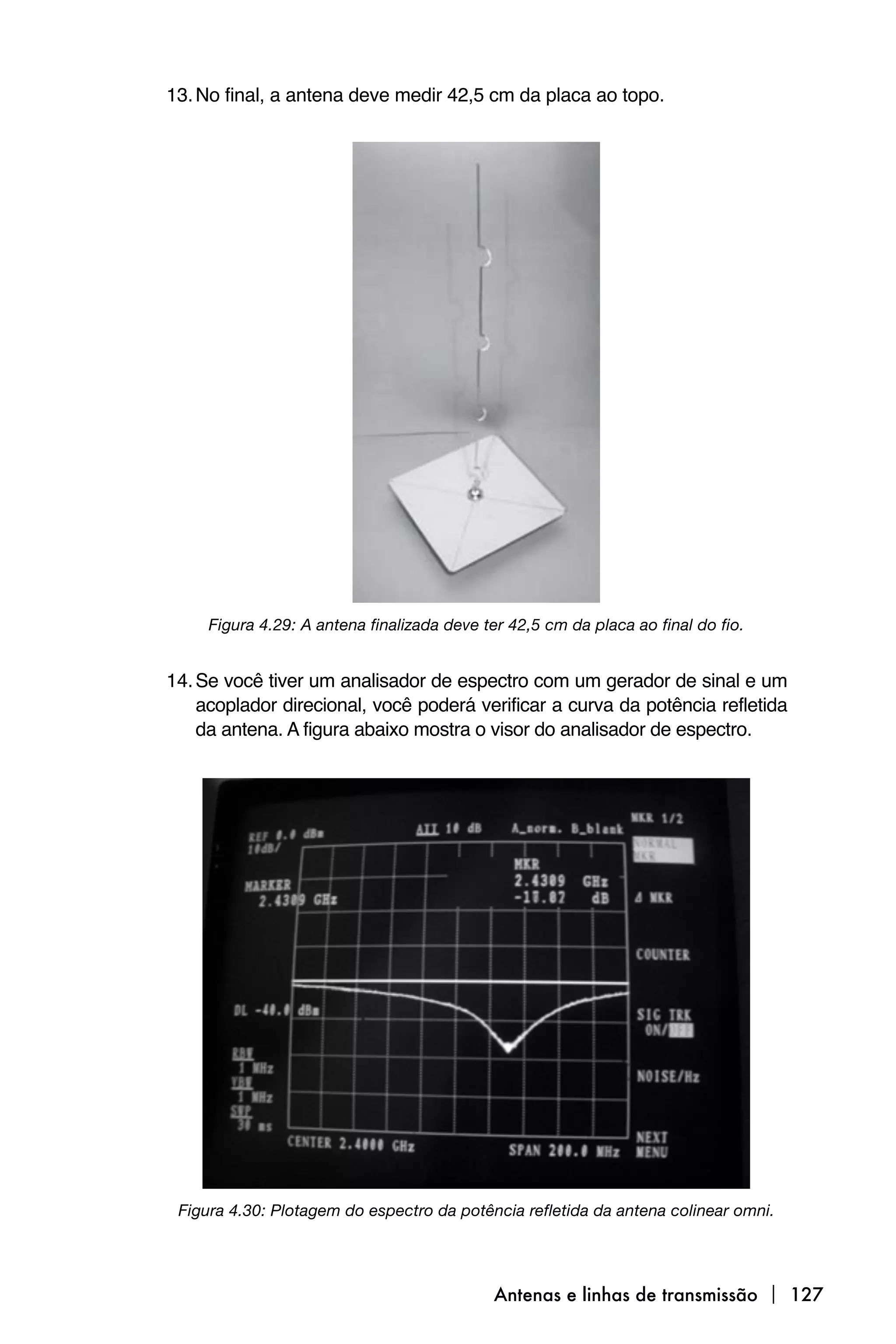 13. No final, a antena deve medir 42,5 cm da placa ao topo.




     Figura 4.29: A antena finalizada deve ter 42,5 cm da placa ao final do fio.


14. Se você tiver um analisador de espectro com um gerador de sinal e um
    acoplador direcional, você poderá verificar a curva da potência refletida
    da antena. A figura abaixo mostra o visor do analisador de espectro.




 Figura 4.30: Plotagem do espectro da potência refletida da antena colinear omni.




                                            Antenas e linhas de transmissão  127
 