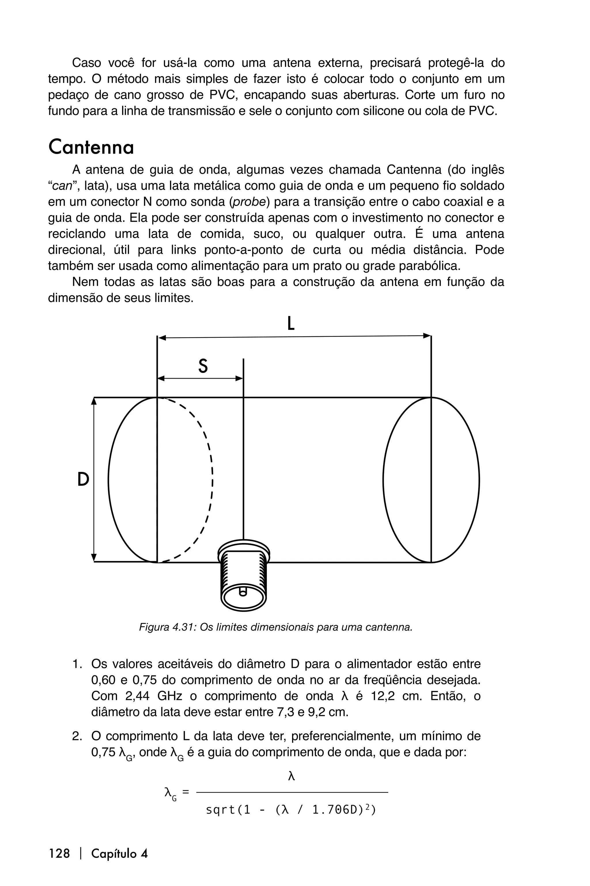 Caso você for usá-la como uma antena externa, precisará protegê-la do
tempo. O método mais simples de fazer isto é colocar todo o conjunto em um
pedaço de cano grosso de PVC, encapando suas aberturas. Corte um furo no
fundo para a linha de transmissão e sele o conjunto com silicone ou cola de PVC.


Cantenna
     A antena de guia de onda, algumas vezes chamada Cantenna (do inglês
“can”, lata), usa uma lata metálica como guia de onda e um pequeno fio soldado
em um conector N como sonda (probe) para a transição entre o cabo coaxial e a
guia de onda. Ela pode ser construída apenas com o investimento no conector e
reciclando uma lata de comida, suco, ou qualquer outra. É uma antena
direcional, útil para links ponto-a-ponto de curta ou média distância. Pode
também ser usada como alimentação para um prato ou grade parabólica.
     Nem todas as latas são boas para a construção da antena em função da
dimensão de seus limites.




               Figura 4.31: Os limites dimensionais para uma cantenna.


    1. Os valores aceitáveis do diâmetro D para o alimentador estão entre
       0,60 e 0,75 do comprimento de onda no ar da freqüência desejada.
       Com 2,44 GHz o comprimento de onda λ é 12,2 cm. Então, o
       diâmetro da lata deve estar entre 7,3 e 9,2 cm.
    2. O comprimento L da lata deve ter, preferencialmente, um mínimo de
       0,75 λG, onde λG é a guia do comprimento de onda, que e dada por:
                                     λ
                    λG = ⎯⎯⎯⎯⎯⎯⎯⎯⎯⎯⎯⎯⎯⎯⎯
                          sqrt(1 - (λ / 1.706D)2)


128  Capítulo 4
 