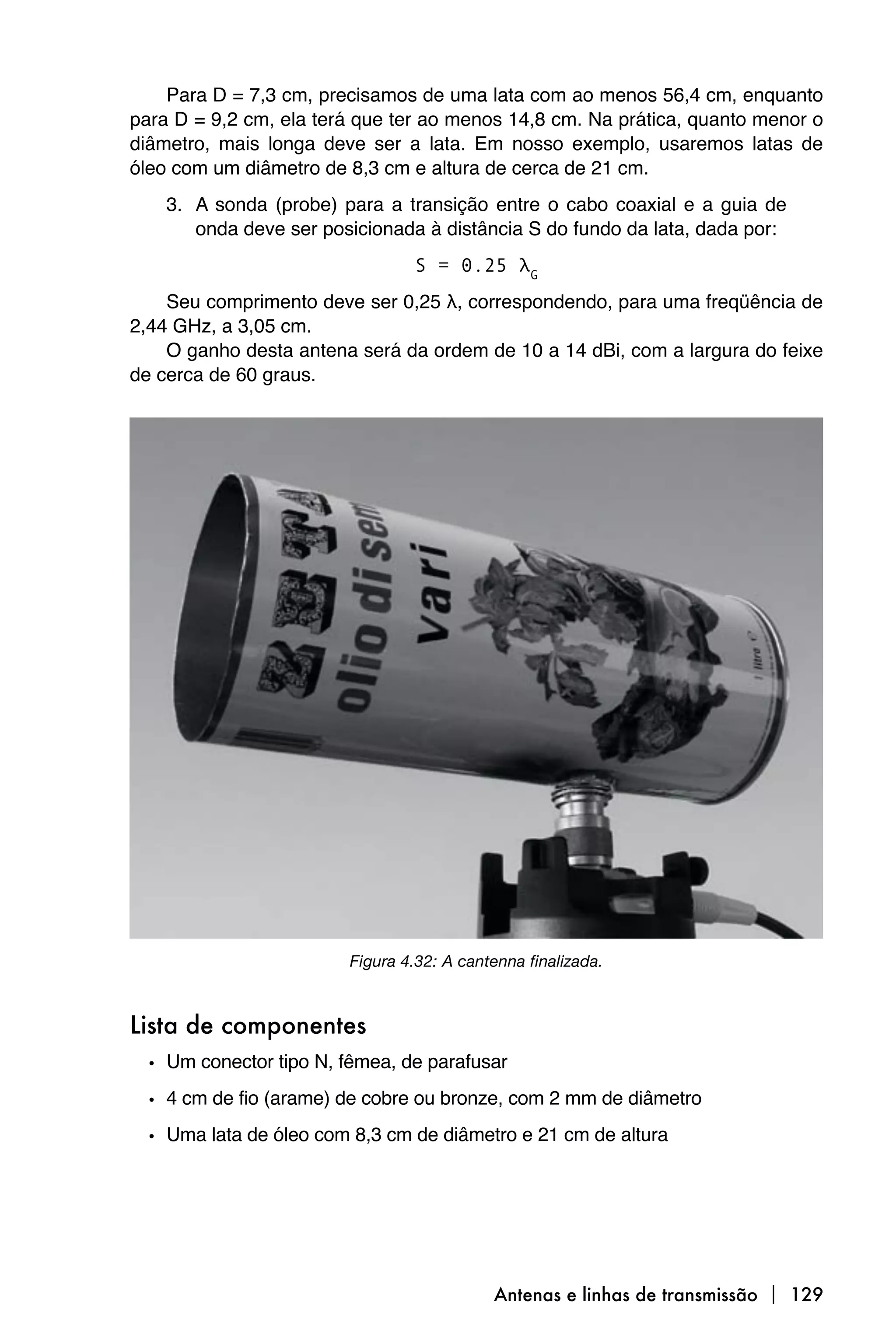 Para D = 7,3 cm, precisamos de uma lata com ao menos 56,4 cm, enquanto
para D = 9,2 cm, ela terá que ter ao menos 14,8 cm. Na prática, quanto menor o
diâmetro, mais longa deve ser a lata. Em nosso exemplo, usaremos latas de
óleo com um diâmetro de 8,3 cm e altura de cerca de 21 cm.
    3. A sonda (probe) para a transição entre o cabo coaxial e a guia de
       onda deve ser posicionada à distância S do fundo da lata, dada por:
                                 S = 0.25 λG
    Seu comprimento deve ser 0,25 λ, correspondendo, para uma freqüência de
2,44 GHz, a 3,05 cm.
    O ganho desta antena será da ordem de 10 a 14 dBi, com a largura do feixe
de cerca de 60 graus.




                         Figura 4.32: A cantenna finalizada.



Lista de componentes
  • Um conector tipo N, fêmea, de parafusar
  • 4 cm de fio (arame) de cobre ou bronze, com 2 mm de diâmetro
  • Uma lata de óleo com 8,3 cm de diâmetro e 21 cm de altura




                                            Antenas e linhas de transmissão  129
 