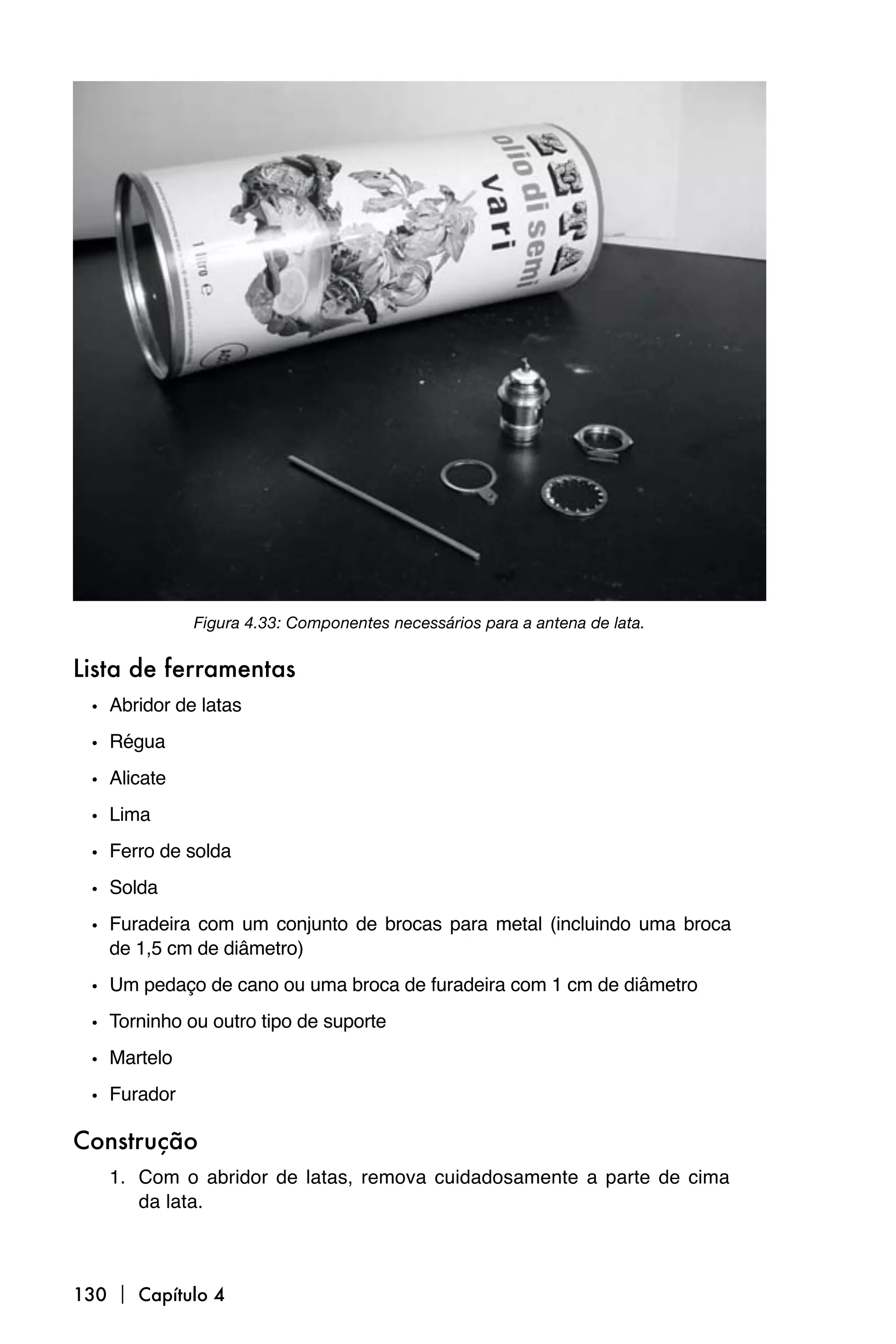 Figura 4.33: Componentes necessários para a antena de lata.


Lista de ferramentas
 • Abridor de latas
 • Régua
 • Alicate
 • Lima
 • Ferro de solda
 • Solda
 • Furadeira com um conjunto de brocas para metal (incluindo uma broca
   de 1,5 cm de diâmetro)

 • Um pedaço de cano ou uma broca de furadeira com 1 cm de diâmetro
 • Torninho ou outro tipo de suporte
 • Martelo
 • Furador

Construção
   1. Com o abridor de latas, remova cuidadosamente a parte de cima
      da lata.



130  Capítulo 4
 
