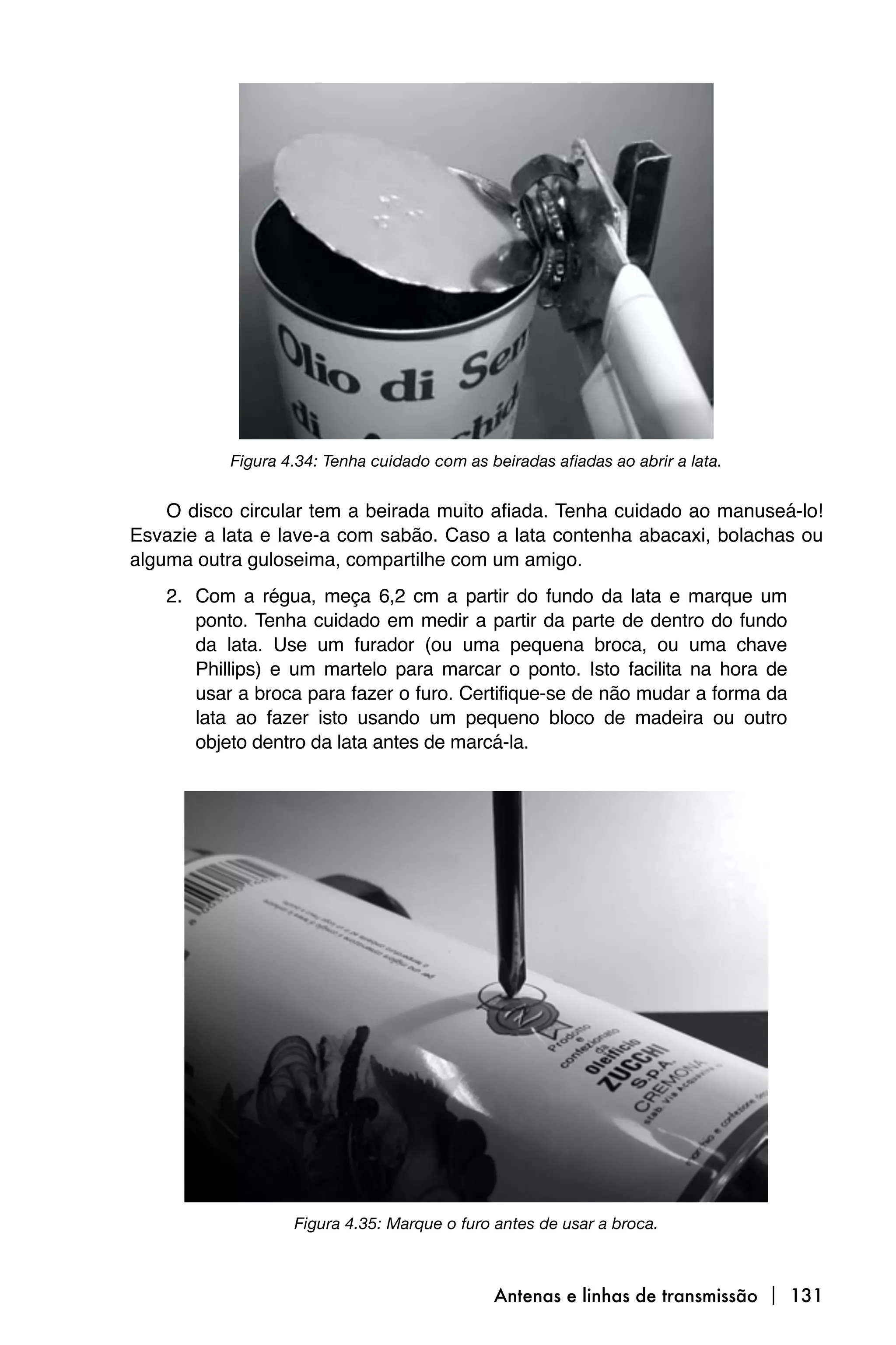 Figura 4.34: Tenha cuidado com as beiradas afiadas ao abrir a lata.


    O disco circular tem a beirada muito afiada. Tenha cuidado ao manuseá-lo!
Esvazie a lata e lave-a com sabão. Caso a lata contenha abacaxi, bolachas ou
alguma outra guloseima, compartilhe com um amigo.
    2. Com a régua, meça 6,2 cm a partir do fundo da lata e marque um
       ponto. Tenha cuidado em medir a partir da parte de dentro do fundo
       da lata. Use um furador (ou uma pequena broca, ou uma chave
       Phillips) e um martelo para marcar o ponto. Isto facilita na hora de
       usar a broca para fazer o furo. Certifique-se de não mudar a forma da
       lata ao fazer isto usando um pequeno bloco de madeira ou outro
       objeto dentro da lata antes de marcá-la.




                   Figura 4.35: Marque o furo antes de usar a broca.



                                              Antenas e linhas de transmissão  131
 