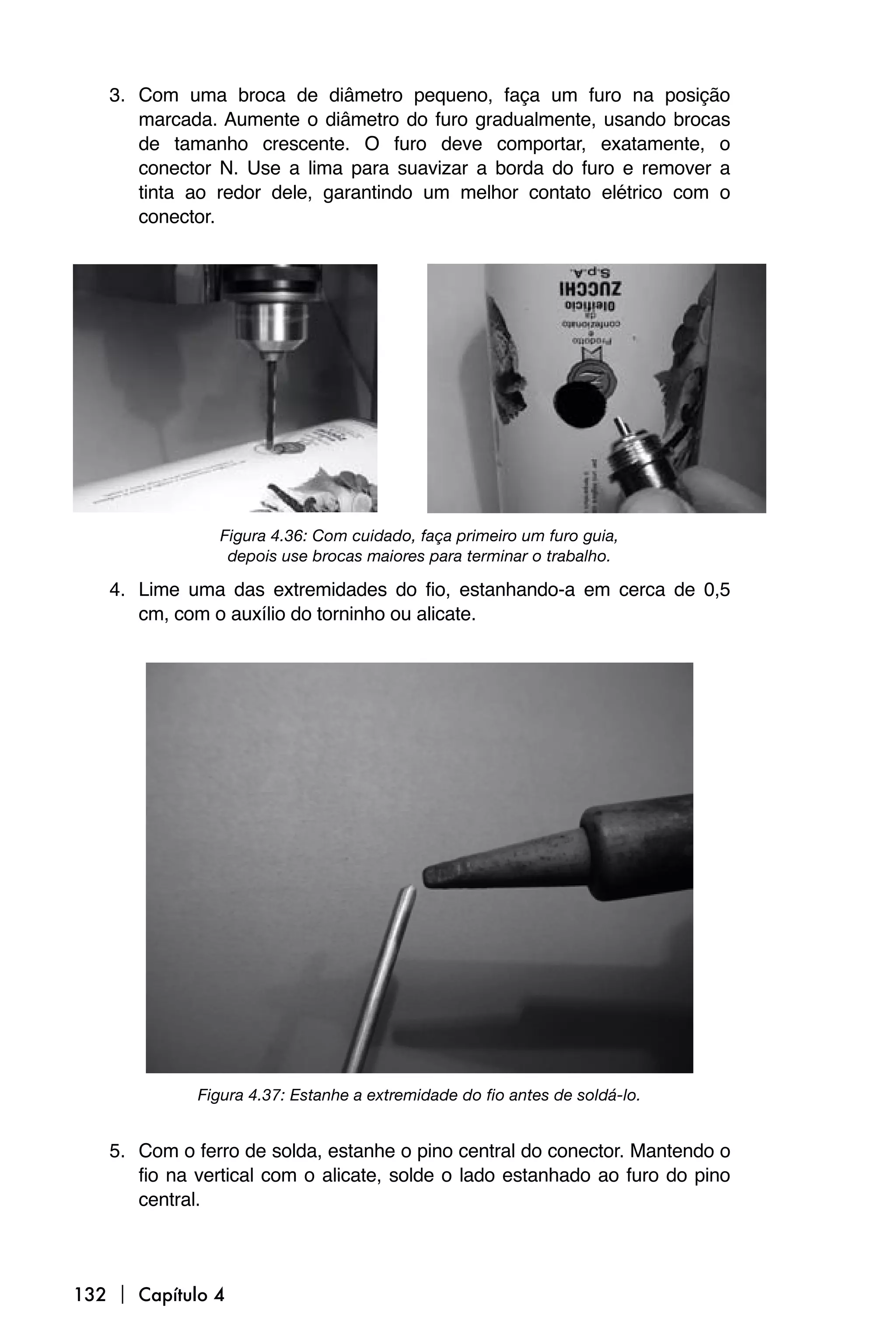 3. Com uma broca de diâmetro pequeno, faça um furo na posição
      marcada. Aumente o diâmetro do furo gradualmente, usando brocas
      de tamanho crescente. O furo deve comportar, exatamente, o
      conector N. Use a lima para suavizar a borda do furo e remover a
      tinta ao redor dele, garantindo um melhor contato elétrico com o
      conector.




                Figura 4.36: Com cuidado, faça primeiro um furo guia,
                 depois use brocas maiores para terminar o trabalho.

   4. Lime uma das extremidades do fio, estanhando-a em cerca de 0,5
      cm, com o auxílio do torninho ou alicate.




             Figura 4.37: Estanhe a extremidade do fio antes de soldá-lo.


   5. Com o ferro de solda, estanhe o pino central do conector. Mantendo o
      fio na vertical com o alicate, solde o lado estanhado ao furo do pino
      central.



132  Capítulo 4
 